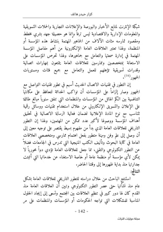 ‫هاتف‬ ‫حيدر‬ ‫كرار‬
-
142
-
‫اﻟﺘﺮاث‬ ‫ﺣﻮﻟﻴﺎت‬ ‫ﻣﺠﻠﺔ‬
‫ا‬ ‫شبكة‬
‫لإنترن‬
‫الت‬ ‫والإعلانات‬ ‫والبورصة‬ ‫الأخبار‬ ‫لمتابع‬ ‫ت‬
‫يقية‬‫التسو‬ ‫حملات‬‫ل‬‫وا‬ ‫ية‬‫جار‬
‫خطط‬‫م‬ ‫بشري‬ ‫جهد‬ ‫حصيلة‬ ‫هو‬ ‫وإنما‬ً ‫ترفا‬ ‫ليس‬ ‫والاقتصادية‬ ‫ية‬‫الإدار‬ ‫والمعلومات‬
‫أو‬ ‫المؤسسة‬ ‫هذه‬ ‫بنشاط‬ ‫المهتمة‬ ‫جماهير‬‫ل‬‫ا‬ ‫من‬ ‫الآلاف‬ ‫مئات‬ ‫تمارسه‬ ‫ومقصود‬
‫المنظمة‬
،
‫المؤسسة‬ ‫مفاصل‬ ‫أهم‬ ‫من‬ ‫الإلـكترونية‬ ‫العامة‬ ‫العلاقات‬ ‫تعتبر‬ ‫ولهذا‬
‫إ‬ ‫في‬ ‫المهتمة‬
‫سمعتها‬ ‫دارة‬
‫جماهيرها‬ ‫مع‬ ‫والتعامل‬
،
‫حرص‬‫ت‬ ‫ولهذا‬
‫المؤسسات‬
‫على‬
‫ب‬ ‫الاستعانة‬
‫اتصالية‬ ‫بمهارات‬ ‫يتمتعون‬ ‫العامة‬ ‫للعلاقات‬ ‫وممارسين‬ ‫متخصصين‬
‫يات‬‫ومستو‬ ‫فئات‬ ‫جميع‬ ‫مع‬ ‫والتعامل‬ ‫للعمل‬ ‫تؤهلهم‬ ‫يقية‬‫تسو‬ ‫وقدرات‬
‫جمهور‬‫ل‬‫ا‬
)
16
(
.
‫إ‬
‫مع‬ ‫التواصل‬ ‫تقنيات‬ ‫تطور‬ ‫في‬ ‫أسهم‬ ‫حديث‬‫ل‬‫ا‬ ‫الاتصال‬ ‫تقنيات‬ ‫في‬ ‫التطور‬ ‫ن‬
‫ج‬‫ل‬‫ا‬
‫مكانتها‬ ‫على‬ ‫لتحافظ‬ ‫حداثة‬‫ل‬‫ا‬ ‫تواكب‬ ‫أن‬ ‫المؤسسات‬ ‫على‬ ً ‫إلزاما‬ ‫وصار‬ ‫مهور‬
‫طائلة‬ ‫مبالغ‬ً ‫يا‬‫سنو‬ ‫تنفق‬ ‫التي‬ ‫والمنظمات‬ ‫المؤسسات‬ ‫من‬ ‫الهائل‬ ‫الـكم‬ ‫بين‬ ‫التنافسية‬
‫رقمية‬ ‫ووسائل‬ ‫تقنيات‬ ‫استخدام‬ ‫خلال‬ ‫من‬ ‫الإلـكتروني‬ ‫يق‬‫والتسو‬ ‫الإعلان‬ ‫على‬
‫فعالية‬ ‫لضمان‬ ‫الإعلانية‬ ‫المادة‬ ‫نوع‬ ‫مع‬ ‫ٺتناسب‬
‫حقيق‬‫ت‬ ‫في‬ ‫الاتصالية‬ ‫الرسالة‬
‫المهتمين‬ ‫من‬ ‫ممكن‬ ‫عدد‬ ‫لأكبر‬ ‫ووصولها‬ ‫المؤسسة‬ ‫أهداف‬
،
‫ولهذا‬
‫إ‬
‫التطور‬ ‫ن‬
‫إلى‬ ‫معين‬ ‫توجيه‬ ‫على‬ ‫يقتصر‬ ‫بسيط‬ ‫مفهوم‬ ‫من‬ ‫بدأ‬ ‫الذي‬ ‫العامة‬ ‫للعلاقات‬ ‫خي‬‫ي‬‫التار‬
‫العلاقات‬ ‫ومتخصصي‬ ‫ممارسي‬ ‫اهتمام‬ ‫بفعل‬ ‫متطور‬ ‫ومهنة‬ ‫وفن‬ ‫علم‬ ‫إلى‬ ‫وصل‬ ‫أن‬
‫البحوث‬ ‫كتابة‬ ‫في‬ ‫العامة‬
ً ‫فضلا‬ ‫جامعات‬‫ل‬‫ا‬ ‫في‬ ‫تدرس‬ ‫التي‬ ‫المنهجية‬ ‫الـكتب‬ ‫وتأليف‬
‫التكن‬ ‫التطور‬ ‫عن‬
‫و‬
‫والتقني‬ ‫لوجي‬
،
‫العامة‬ ‫للعلاقات‬ ‫جعل‬ ‫مما‬
‫تؤدي‬
‫لا‬ ً ‫يا‬‫حور‬‫م‬ ً ‫دوا‬
‫عن‬ ‫الاستغناء‬ ‫خاصة‬ ‫أو‬ ‫عامة‬ ‫منظمة‬ ‫أو‬ ‫مؤسسة‬ ‫لأي‬ ‫يمكن‬
‫أثبتت‬ ‫التي‬ ‫خدماتها‬
‫حاضر‬‫ل‬‫ا‬ ‫وقتنا‬ ‫إلى‬ ‫ظهورها‬ ‫بداية‬ ‫منذ‬ ‫جدارتها‬
.
‫ال‬
:‫نتائج‬
‫الب‬ ‫استنتج‬
‫بشكل‬ ‫العامة‬ ‫للعلاقات‬ ‫خي‬‫ي‬‫التار‬ ‫للتطور‬ ‫دراسته‬ ‫خلال‬ ‫من‬ ‫احث‬
‫التكن‬ ‫التطور‬ ‫عصر‬ ‫حتى‬ ‫نشأتها‬ ‫منذ‬ ‫عام‬
‫و‬
‫لوجي‬
‫وتبېن‬
‫منذ‬ ‫العامة‬ ‫العلاقات‬ ‫أن‬
‫كبير‬ ‫دور‬ ‫لها‬ ‫كان‬ ‫القدم‬
‫جتمع‬‫م‬‫ال‬ ‫بين‬ ‫العلاقات‬ ‫تنظيم‬ ‫في‬
‫إلى‬ ‫وتسعى‬
‫إ‬
‫حلول‬‫ل‬‫ا‬ ‫جاد‬‫ي‬
‫والم‬ ‫المؤسسات‬ ‫أو‬ ‫حكومات‬‫ل‬‫ا‬ ‫تواجه‬ ‫التي‬ ‫للمشكلات‬ ‫المناسبة‬
‫مر‬ ‫على‬ ‫نظمات‬
 