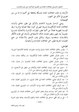 ‫اإلنترنت‬ ‫عصر‬ ‫تى‬‫ح‬ ‫المتأخرة‬ ‫العصور‬ ‫من‬ ‫العامة‬ ‫للعالقات‬ ‫التاريخي‬ ‫التطور‬
-
143
-
‫اﻟﻌﺪد‬
24
‫ﺳﺒﺘﻤﺒﺮ‬ ،
2024
‫الأزمنة‬
،
‫إذ‬
‫ظلت‬
‫دور‬ ‫من‬ ‫لها‬ ‫لما‬ ‫أهميتها‬ ‫على‬ ‫حافظة‬‫م‬‫و‬ ‫متمسكة‬ ‫العامة‬ ‫العلاقات‬
‫جمهور‬‫ل‬‫ا‬ ‫على‬ ‫التأثير‬ ‫في‬ ‫حوري‬‫م‬
.
:‫التوصيات‬
‫و‬ ‫مفاهيم‬ ‫تطوير‬ ‫على‬ ‫والتركيز‬ ‫الاهتمام‬ ‫بضرورة‬ ‫الباحث‬ ‫يوصي‬
‫أ‬
‫دوات‬
‫وإدار‬ ‫اتصالية‬ ‫حلقة‬ ‫كونها‬ ‫في‬ ‫المهم‬ ‫لدورها‬ ‫الإلـكترونية‬ ‫العامة‬ ‫العلاقات‬
‫تربط‬ ‫ية‬
‫عن‬ ً ‫فضلا‬ ‫بجمهورها‬ ‫المؤسسة‬
‫أ‬
‫لممارسيها‬ ‫والاتصالية‬ ‫ية‬‫الإدار‬ ‫المهارات‬ ‫تطوير‬ ‫همية‬
‫وتطور‬ ‫ظهور‬ ‫بعد‬ً ‫خصوصا‬
‫تقنيات‬
‫الاصطناعي‬ ‫الذكاء‬
‫وأدواته‬
‫الأفكار‬ ‫تقدم‬ ‫التي‬
‫لمستخدميه‬ ‫والمقترحات‬
‫بسهولة‬
،
‫جب‬‫ي‬ ‫وبالتالي‬
‫ال‬
‫جميع‬ ‫من‬ ‫والاستفادة‬ ‫تسخير‬
‫التقنيات‬
‫حديثة‬‫ل‬‫ا‬
‫ل‬
‫ال‬ ‫عمل‬ ‫تطوير‬
‫العامة‬ ‫علاقات‬
‫واتصاليا‬ً ‫يا‬‫إدار‬
.
:‫الهوامش‬
1
-
‫حلاق‬ ‫بطرس‬
:
‫وإدارة‬ ‫مبادئ‬ ‫العامة‬ ‫العلاقات‬
،
‫ية‬‫السور‬ ‫الافتراضية‬ ‫جامعة‬‫ل‬‫ا‬ ‫منشورات‬
،
‫ط‬
1
،
‫يا‬‫سور‬
2020
،
‫ص‬
3
.
2
-
‫العقابي‬ ‫طارش‬ ‫جاسم‬
:
‫الإلـكترونية‬ ‫العامة‬ ‫العلاقات‬
،
‫عدن‬ ‫ومكتبة‬ ‫دار‬
‫ان‬
،
‫ط‬
1
،
‫بغداد‬
2015
،
‫ص‬
20
.
3
-
‫طارش‬ ‫جاسم‬
‫العقابي‬
:
‫المعاصرة‬ ‫العامة‬ ‫العلاقات‬ ‫مبادئ‬
،
‫عدنان‬ ‫دار‬
،
‫ط‬
1
،
‫بغداد‬
2014
،
‫ص‬
21
.
4
-
‫رشوان‬ ‫حميد‬‫ل‬‫ا‬ ‫عبد‬ ‫حسين‬
:
‫الاجتماع‬ ‫علم‬ ‫منظور‬ ‫من‬ ‫والإعلام‬ ‫العامة‬ ‫العلاقات‬
،
‫دار‬
‫حديث‬‫ل‬‫ا‬ ‫جامعي‬‫ل‬‫ا‬ ‫المكتب‬
،
‫ط‬
6
،
‫ية‬‫الإسكندر‬
2014
،
‫ص‬
137
.
5
-
‫أصبع‬ ‫أبو‬ ‫خليل‬ ‫صالح‬
:
‫ال‬ ‫والاتصال‬ ‫العامة‬ ‫العلاقات‬
‫إ‬
‫نساني‬
،
‫الشروق‬ ‫دار‬
،
‫ط‬
1
،
‫ال‬
‫أ‬
‫ردن‬
1998
،
‫ص‬
89
.
6
-
‫الدليمي‬ ‫الرزاق‬ ‫عبد‬
:
‫الدولي‬ ‫جال‬‫م‬‫ال‬ ‫في‬ ‫العامة‬ ‫العلاقات‬
،
‫العلمية‬ ‫اليازوري‬ ‫دار‬
،
‫ط‬
2
،
‫ال‬
‫أ‬
‫ردن‬
2015
،
‫ص‬
21
.
7
-
‫الدليمي‬ ‫الرزاق‬ ‫عبد‬
:
‫الأزمات‬ ‫وإدارة‬ ‫العامة‬ ‫العلاقات‬
،
‫العلمية‬ ‫اليازوري‬ ‫دار‬
،
‫ط‬
1
،
‫ال‬
‫أ‬
‫ردن‬
2015
،
‫ص‬
10
.
8
-
‫عبد‬
‫أ‬ ‫الناصر‬
‫جرادات‬ ‫حمد‬
‫و‬
‫الشامي‬ ‫هاتف‬ ‫لبنان‬
:
‫العامة‬ ‫العلاقات‬ ‫أسس‬
،
‫اليازوري‬ ‫دار‬
‫العلمية‬
،
‫ط‬
1
،
‫ال‬
‫أ‬
‫ردن‬
2009
،
‫ص‬
28
.
9
-
‫حني‬‫ج‬‫ال‬ ‫فايز‬ ‫بن‬ ‫علي‬
:
‫ال‬ ‫والعلوم‬ ‫العامة‬ ‫العلاقات‬ ‫إلى‬ ‫مدخل‬
‫إ‬
‫نسانية‬
،
‫العربية‬ ‫نايف‬ ‫جامعة‬
 