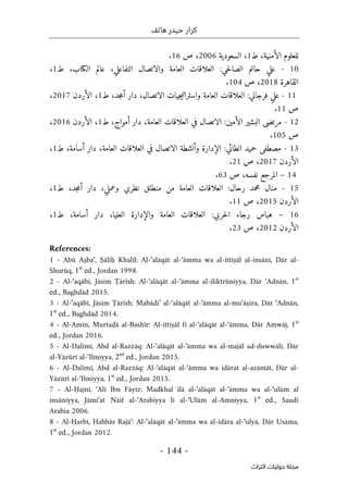 ‫هاتف‬ ‫حيدر‬ ‫كرار‬
-
144
-
‫اﻟﺘﺮاث‬ ‫ﺣﻮﻟﻴﺎت‬ ‫ﻣﺠﻠﺔ‬
‫الأمنية‬ ‫للعلوم‬
،
‫ط‬
1
،
‫السعودية‬
2006
،
‫ص‬
16
.
10
-
‫حي‬‫ل‬‫الصا‬ ‫حاتم‬ ‫علي‬
:
‫العلاقات‬
‫التفاعلي‬ ‫والاتصال‬ ‫العامة‬
،
‫الكتاب‬ ‫عالم‬
،
‫ط‬
1
،
‫القاهرة‬
2018
،
‫ص‬
104
.
11
-
‫فرجاني‬ ‫علي‬
:
‫الاتصال‬ ‫جيات‬‫ي‬‫واسترات‬ ‫العامة‬ ‫العلاقات‬
،
‫جد‬‫م‬‫أ‬ ‫دار‬
،
‫ط‬
1
،
‫ال‬
‫أ‬
‫ردن‬
2017
،
‫ص‬
11
.
12
-
‫الأمين‬ ‫البشير‬ ‫مرتضى‬
:
‫العامة‬ ‫العلاقات‬ ‫في‬ ‫الاتصال‬
،
‫دار‬
‫أمواج‬
،
‫ط‬
1
،
‫الأردن‬
2016
،
‫ص‬
105
.
13
-
‫حم‬ ‫مصطفى‬
‫الطائي‬ ‫يد‬
:
‫و‬ ‫الإدارة‬
‫أ‬
‫العامة‬ ‫العلاقات‬ ‫في‬ ‫الاتصال‬ ‫نشطة‬
،
‫أسامة‬ ‫دار‬
،
‫ط‬
1
،
‫ال‬
‫أ‬
‫ردن‬
2017
،
‫ص‬
21
.
14
–
‫نفسه‬ ‫المرجع‬
،
‫ص‬
63
.
15
-
‫رحال‬ ‫محمد‬ ‫منال‬
:
‫وعملي‬ ‫نظري‬ ‫منطلق‬ ‫من‬ ‫العامة‬ ‫العلاقات‬
،
‫جد‬‫م‬‫أ‬ ‫دار‬
،
‫ط‬
1
،
‫ال‬
‫أ‬
‫ردن‬
2015
،
‫ص‬
11
.
16
–
‫هباس‬
‫رجاء‬
‫حربي‬‫ل‬‫ا‬
:
‫العل‬ ‫والإدارة‬ ‫العامة‬ ‫العلاقات‬
‫يا‬
،
‫أسامة‬ ‫دار‬
،
‫ط‬
1
،
‫الأردن‬
2012
،
‫ص‬
23
.
References:
1 - Abū Aṣba‘, Ṣāliḥ Khalīl: Al-‘alāqāt al-‘āmma wa al-ittiṣāl al-insānī, Dār al-
Shurūq, 1st
ed., Jordan 1998.
2 - Al-‘aqābī, Jāsim Ṭārish: Al-‘alāqāt al-‘āmma al-iliktrūniyya, Dār ‘Adnān, 1st
ed., Baghdād 2015.
3 - Al-‘aqābī, Jāsim Ṭārish: Mabādi’ al-‘alāqāt al-‘āmma al-mu‘āṣira, Dār ‘Adnān,
1st
ed., Baghdād 2014.
4 - Al-Amīn, Murtaḍā al-Bashīr: Al-ittiṣāl fī al-‘alāqāt al-‘āmma, Dār Amwāj, 1st
ed., Jordan 2016.
5 - Al-Dalīmī, Abd al-Razzāq: Al-‘alāqāt al-‘āmma wa al-majāl ad-duwwālī, Dār
al-Yāzūrī al-‘Ilmiyya, 2nd
ed., Jordan 2015.
6 - Al-Dalīmī, Abd al-Razzāq: Al-‘alāqāt al-‘āmma wa idārat al-azamāt, Dār al-
Yāzūrī al-‘Ilmiyya, 1st
ed., Jordan 2015.
7 - Al-Ḥajnī, ‘Alī Ibn Fāyiz: Madkhal ilā al-‘alāqāt al-‘āmma wa al-‘ulūm al
insāniyya, Jāmi‘at Nāif al-‘Arabiyya li al-‘Ulūm al-Amniyya, 1st
ed., Saudi
Arabia 2006.
8 - Al-Ḥarbī, Habbās Rajā’: Al-‘alāqāt al-‘āmma wa al-idāra al-‘ulyā, Dār Usāma,
1st
ed., Jordan 2012.
 