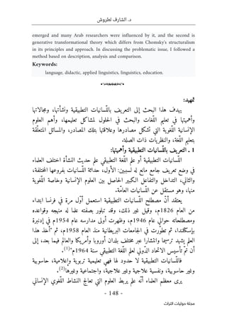 .‫د‬
‫لطروش‬ ‫الشارف‬
-
148
-
‫اﻟﺘﺮاث‬ ‫ﺣﻮﻟﻴﺎت‬ ‫ﻣﺠﻠﺔ‬
emerged and many Arab researchers were influenced by it, and the second is
generative transformational theory which differs from Chomsky's structuralism
in its principles and approach. In discussing the problematic issue, I followed a
method based on description, analysis and comparison.
Keywords:
language, didactic, applied linguistics, linguistics, education.
o
:‫تمهيد‬
‫يف‬‫التعر‬ ‫إلى‬ ‫البحث‬ ‫هذا‬ ‫يهدف‬
‫ونشأتها‬ ‫التطبيقية‬ ‫ّسانيات‬‫بالل‬
‫جالاتها‬‫م‬‫و‬ ،
‫العلوم‬ ‫وأهم‬ ،‫تعليمها‬ ‫لمشاكل‬ ‫حلول‬‫ل‬‫ا‬ ‫في‬ ‫والبحث‬ ‫ّغات‬‫الل‬ ‫تعليم‬ ‫في‬ ‫وأهميتها‬
‫الإنسانية‬
‫مصادرها‬ ‫تشكل‬ ‫التي‬ ‫ية‬‫ّغو‬‫الل‬
‫ّقة‬‫المتعل‬ ‫والمسائل‬ ،‫المصادر‬ ‫بتلك‬ ‫وعلاقتها‬
.‫الصلة‬ ‫ذات‬ ‫يات‬‫والنظر‬ ،‫ّغة‬‫الل‬ ‫بتعليم‬
1
‫وأهميتها‬ ‫التطبيقية‬ ‫ّسانيات‬‫بالل‬ ‫يف‬‫التعر‬ ‫ـ‬
:
‫العلماء‬ ‫اختلف‬ ‫النشأة‬ ‫حديث‬ ‫علم‬ ‫التطبيقي‬ ‫ّغة‬‫الل‬ ‫علم‬ ‫أو‬ ‫التطبيقية‬ ‫ّسانيات‬‫الل‬
‫مانع‬ ‫جامع‬ ‫يف‬‫تعر‬ ‫وضع‬ ‫في‬
:‫لسببين‬ ‫له‬
،‫ختلفة‬‫م‬‫ال‬ ‫بفروعها‬ ‫ّسانيات‬‫الل‬ ‫حداثة‬ ،‫الأول‬
‫ية‬‫ّغو‬‫الل‬ ‫وخاصة‬ ‫الإنسانية‬ ‫العلوم‬ ‫بين‬ ‫حاصل‬‫ل‬‫ا‬ ‫الـكبير‬ ‫والتفاعل‬ ‫التداخل‬ ،‫والثاني‬
.‫ّة‬‫م‬‫العا‬ ‫ّسانيات‬‫الل‬ ‫عن‬ ‫مستقل‬ ‫وهو‬ ،‫منها‬
‫مرة‬ ‫ّل‬‫و‬‫أ‬ ‫استعمل‬ ‫التطبيقية‬ ‫ّسانيات‬‫الل‬ ‫مصطلح‬ ّ‫ن‬‫أ‬ ‫يعتقد‬
‫ابتداء‬ ‫فرنسا‬ ‫في‬
‫العام‬ ‫من‬
1826
‫م‬
،‫ذلك‬ ‫غير‬ ‫وقيل‬ ،
‫وقواعده‬ ‫منهجه‬ ‫له‬ ‫علما‬ ‫بصفته‬ ‫تبلور‬ ‫وقد‬
‫عام‬ ‫حوالي‬ ‫ومصطلحاته‬
1946
‫عام‬ ‫مدارسه‬ ‫أولى‬ ‫وظهرت‬ ،‫م‬
1954
‫إدنبرة‬ ‫في‬ ‫م‬
‫بإسكتلندا‬
‫العام‬ ‫منذ‬ ‫يطانية‬‫البر‬ ‫جامعات‬‫ل‬‫ا‬ ‫في‬ ‫ّرت‬‫و‬‫تط‬ ‫ثم‬ ،
1958
‫ثم‬ ،‫م‬
"
‫هذا‬ ‫أخذ‬
‫ختلف‬‫م‬ ‫عبر‬ ‫وانتشارا‬ ‫ترسيما‬ ‫يشهد‬ ‫العلم‬
‫بلدان‬
‫إلى‬ ،‫بعد‬ ‫فيما‬ ‫والعالم‬ ‫وأمريكا‬ ‫أوروبا‬
‫سنة‬ ‫التطبيقي‬ ‫ّغة‬‫الل‬ ‫لعلم‬ ‫ّولي‬‫د‬‫ال‬ ‫حاد‬‫ت‬‫الا‬ ‫تأسيس‬ ّ‫تم‬ ‫أن‬
1964
‫م‬
"
)
1
(
.
‫ية‬‫تربو‬ ‫تعليمية‬ ‫فهي‬ ‫لها‬ ‫حدود‬ ‫لا‬ ‫التطبيقية‬ ‫ّسانيات‬‫فالل‬
‫حاسوبية‬ ،‫وإعلامية‬
‫حاسوبية‬ ‫وغير‬
،‫علاجية‬ ‫وغير‬ ‫علاجية‬ ‫ونفسية‬ ،
‫وغيرها‬ ‫واجتماعية‬
)
2
(
.
‫العلماء‬ ‫معظم‬ ‫يرى‬
‫أ‬
‫علم‬ ‫ّه‬‫ن‬
‫ا‬ ‫النشاط‬ ‫تعالج‬ ‫التي‬ ‫العلوم‬ ‫يربط‬
‫الإنساني‬ ‫ّغوي‬‫لل‬
 