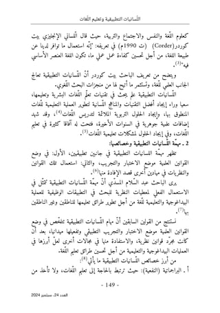 ‫وتعليم‬ ‫التطبيقية‬ ‫سانيات‬ّ‫الل‬
‫غات‬ّ‫الل‬
-
149
-
‫اﻟﻌﺪد‬
24
‫ﺳﺒﺘﻤﺒﺮ‬ ،
2024
،‫والتربية‬ ‫والاجتماع‬ ‫والنفس‬ ‫ّغة‬‫الل‬ ‫كعلوم‬
‫قال‬ ‫حيث‬
‫بيت‬ ‫جليزي‬‫ن‬‫الإ‬ ‫ّلساني‬‫ل‬‫ا‬
‫كوردر‬
(Corder)
‫)ت‬
1990
:‫يفه‬‫تعر‬ ‫في‬ (‫م‬
"
‫عن‬ ‫لدينا‬ ‫توافر‬ ‫ما‬ ‫استعمال‬ ‫ّه‬ ‫إن‬
‫الأساسي‬ ‫العنصر‬ ‫اللغة‬ ‫تكون‬ ،‫ما‬ ‫عملي‬ ‫عمل‬ ‫كفاءة‬ ‫حسين‬‫ت‬ ‫أجل‬ ‫من‬ ،‫اللغة‬ ‫طبيعة‬
‫فيه‬
"
)
3
(
.
‫الباحث‬ ‫يف‬‫تعر‬ ‫من‬ ‫ويتضح‬
‫التطبيقي‬ ‫ّسانيات‬‫الل‬ ّ‫ن‬‫أ‬ ‫كوردر‬ ‫بيت‬
‫ة‬
‫تعالج‬
،‫ّغة‬‫لل‬ ‫العلمي‬ ‫جانب‬‫ل‬‫ا‬
.‫ّغوي‬‫الل‬ ‫البحث‬ ‫منجزات‬ ‫من‬ ‫لها‬ ‫أتيح‬ ‫ما‬ ‫وتستثمر‬
،‫وتعليمها‬ ‫ية‬‫البشر‬ ‫ّغات‬‫الل‬ ‫ّم‬‫ل‬‫تع‬ ‫تقنيات‬ ‫في‬ ‫حث‬‫ب‬‫ي‬ ‫علم‬ ‫التطبيقية‬ ‫ّسانيات‬‫الل‬
ّ‫لل‬ ‫التعليمية‬ ‫العملية‬ ‫لتطوير‬ ‫ّسانية‬‫الل‬ ‫والمناهج‬ ‫التقنيات‬ ‫أفضل‬ ‫جاد‬‫ي‬‫إ‬ ‫وراء‬ ‫سعيا‬
‫غات‬
‫ّغات‬‫الل‬ ‫لتدريس‬ ‫الملائمة‬ ‫ية‬‫التربو‬ ‫حلول‬‫ل‬‫ا‬ ‫جاد‬‫ي‬‫وإ‬ ،‫بها‬ ‫المنطوق‬
)
4
(
‫شهد‬ ‫وقد‬ ،
‫تعليم‬ ‫في‬ ‫كثيرة‬ ‫آفاقا‬ ‫له‬ ‫فتحت‬ ،‫الأخيرة‬ ‫السنوات‬ ‫في‬ ‫ية‬‫جوهر‬ ‫علمية‬ ‫إضافات‬
‫ّغات‬‫الل‬ ‫تعليمية‬ ‫لمشكلات‬ ‫حلول‬‫ل‬‫ا‬ ‫جاد‬‫ي‬‫إ‬ ‫وفي‬ ،‫ّغات‬‫الل‬
)
5
(
.
2
:‫وخصائصها‬ ‫التطبيقية‬ ‫ّسانيات‬‫الل‬ ‫ّة‬‫م‬‫مه‬ ‫ـ‬
‫اللس‬ ‫ّة‬‫م‬‫مه‬ ‫تظهر‬
‫وضع‬ ‫في‬ :‫الأول‬ ،‫تطبيقيين‬ ‫جانبېن‬ ‫في‬ ‫التطبيقية‬ ‫انيات‬
‫القوانين‬ ‫تلك‬ ‫استعمال‬ :‫والثاني‬ ،‫والتجريب‬ ‫الاختبار‬ ‫موضع‬ ‫العلمية‬ ‫القوانين‬
‫منها‬ ‫الإفادة‬ ‫قصد‬ ‫أخرى‬ ‫ميادين‬ ‫في‬ ‫يات‬‫والنظر‬
)
6
(
.
‫في‬ ‫ّل‬‫تتمث‬ ‫التطبيقية‬ ‫ّسانيات‬‫الل‬ ‫ّة‬‫م‬‫مه‬ ّ‫ن‬‫أ‬ ‫ّي‬‫د‬‫المس‬ ‫ّلام‬‫س‬‫ال‬ ‫عبد‬ ‫الباحث‬ ‫يرى‬
‫الفعلي‬ ‫الاستعمال‬
‫للعملية‬ ‫الوظيفية‬ ‫التطبيقات‬ ‫في‬ ‫للبحث‬ ‫ية‬‫النظر‬ ‫لمعطيات‬
‫البيداغوجية‬
‫الناطقين‬ ‫وغير‬ ‫للناطقين‬ ‫تعليمها‬ ‫طرائق‬ ‫تطوير‬ ‫أجل‬ ‫من‬ ‫ّغة‬‫لل‬ ‫والتعليمية‬
‫بها‬
)
7
(
.
‫وضع‬ ‫في‬ ‫ص‬ّ‫ٺتلخ‬ ‫التطبيقية‬ ‫ّسانيات‬‫الل‬ ‫مهام‬ ّ‫ن‬‫أ‬ ‫السابقين‬ ‫القولين‬ ‫من‬ ‫نستنتج‬
‫التطبي‬ ‫والتجريب‬ ‫الاختبار‬ ‫موضع‬ ‫العلمية‬ ‫القوانين‬
‫أن‬ ‫بعد‬ ،‫ميدانيا‬ ‫وتفعيلها‬ ‫قي‬
‫في‬ ‫أبرزها‬ ّ‫ل‬‫لع‬ ‫أخرى‬ ‫جالات‬‫م‬ ‫في‬ ‫منها‬ ‫والاستفادة‬ ،‫ية‬‫نظر‬ ‫قوانين‬ ‫ّد‬‫جر‬‫م‬ ‫كانت‬
.‫ّغة‬‫الل‬ ‫تعليم‬ ‫طرائق‬ ‫حسين‬‫ت‬ ‫أجل‬ ‫من‬ ‫والتعليمية‬ ‫البيداغوجية‬ ‫العمليات‬
‫يأتي‬ ‫ما‬ ‫التطبيقية‬ ‫ّسانيات‬‫الل‬ ‫خصائص‬ ‫أبرز‬ ‫من‬
)
8
(
:
‫ـ‬ ‫أ‬
‫البراجماتية‬
:(‫)النفعية‬
‫حاجة‬‫ل‬‫با‬ ‫ترتبط‬ ‫حيث‬
‫من‬ ‫تأخذ‬ ‫ولا‬ ،‫ّغات‬‫الل‬ ‫تعليم‬ ‫إلى‬
 