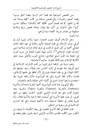‫األفريقية‬ ‫اإلسالمية‬ ‫الشعوب‬ ‫آداب‬ ‫تاريخ‬
- 15 -
‫اﻟﻌﺪد‬
24
‫ﺳﺒﺘﻤﺒﺮ‬ ،
2024
"‫جرسوه‬ ‫"المعلم‬ ‫وقصة‬ "‫الرسام‬ ‫"حمار‬ ‫قصة‬ ‫جد‬‫ن‬ ‫السواحلية‬ ‫القصص‬ ‫ومن‬
‫لعبد‬ "‫ودمنة‬ ‫"كليلة‬ ‫كتاب‬ ‫من‬ ‫مستقاة‬ ‫قصص‬ ‫وهي‬ ،"‫والغربان‬ ‫"الصقور‬ ‫وقصة‬
‫"حاسب‬ ‫وحكاية‬ "‫الـكسلان‬ ‫"محمد‬ ‫حكاية‬‫ك‬ ‫أخرى‬ ‫قصصا‬ ‫جد‬‫ن‬ ‫ما‬‫ك‬ ،‫المقفع‬ ‫بن‬ ‫الله‬
‫قص‬ ‫وهناك‬ ."‫وليلة‬ ‫ليلة‬ ‫"ألف‬ ‫من‬ ‫مأخوذة‬ ‫وهي‬ ،"‫كريم‬
‫إسلامية‬ ‫دينية‬ ‫ص‬
.‫إبراهيم‬ ‫سيدنا‬ ‫كقصة‬ ،‫عربية‬ ‫مصادر‬ ‫من‬ ‫مستلهمة‬
‫ب‬
(
:‫إثيوبيا‬
‫بلد‬ ‫أول‬ ‫إثيوبيا‬ ‫وكانت‬ ،‫سلميا‬ ‫الصحراء‬ ‫جنوب‬ ‫يقيا‬‫أفر‬ ‫الإسلام‬ ‫دخل‬
‫العادل‬ ‫الملك‬ ‫عهد‬ ‫في‬ ‫والثانية‬ ‫الأولى‬ ‫الصحابة‬ ‫جرة‬‫ه‬ ‫مع‬ ‫الإسلام‬ ‫عرف‬ ‫يقي‬‫أفر‬
‫البلاد‬ ‫شرق‬ ‫في‬ ‫قامت‬ ‫ثم‬ .‫المسلم‬ ‫جر‬‫ب‬‫أ‬ ‫بن‬ ‫حمة‬‫ص‬‫أ‬ ‫النجاشي‬
‫تسمى‬ ‫إسلامية‬ ‫إمارات‬
"‫الإسلامي‬ ‫الطراز‬ ‫"إمارات‬
)
5
(
‫العرب‬ ‫جزيرة‬ ‫من‬ ‫المتتالية‬ ‫الهجرة‬ ‫نتيجة‬ ‫نشأت‬ ،
‫اعتنق‬ ‫حيث‬ ‫بالأهالي‬ ‫العرب‬ ‫وامتزج‬ ،‫الميلادي‬ ‫السابع‬ ‫القرن‬ ‫منذ‬ ‫حبشة‬‫ل‬‫ا‬ ‫إلى‬
.‫الاجتماعية‬ ‫حياتهم‬ ‫فتغيرت‬ ‫ثقافته‬ ‫وتبنوا‬ ‫الإسلام‬ ‫الأفارقة‬
‫إثيوبيا‬ ‫شرق‬ ‫الواقعة‬ ‫هرر‬ ‫مدينة‬ ‫وتعتبر‬
‫في‬ ‫الإسلامية‬ ‫الإمارات‬ ‫أقدم‬ ‫من‬
‫عام‬ ‫سقوطها‬ ‫وبعد‬ .‫للميلاد‬ ‫عشر‬ ‫خامس‬‫ل‬‫ا‬ ‫القرن‬ ‫في‬ ‫ظهرت‬ ‫وقد‬ ،‫يقيا‬‫أفر‬ ‫شرق‬
1887
.‫الإسلامي‬ ‫طابعها‬ ‫على‬ ‫حافظ‬‫ت‬ ‫الآن‬ ‫إلى‬ ‫بقيت‬ ،‫حبشة‬‫ل‬‫ا‬ ‫ملك‬ ‫يد‬ ‫على‬ ‫للميلاد‬
‫وقد‬ ‫العربية‬ ‫باللغة‬ ‫متأثرة‬ ‫ية‬‫أفروآسيو‬ ‫لغة‬ ‫وهي‬ ‫ية‬‫الهرر‬ ‫اللغة‬ ‫سكانها‬ ‫حدث‬‫ت‬‫ي‬
‫خ‬‫ي‬‫تار‬ ‫استخدمت‬
‫ب‬ ‫علماؤها‬ ‫اشتهر‬ ،‫كتابتها‬ ‫في‬ ‫العربي‬ ‫حرف‬‫ل‬‫ا‬ ‫يا‬
‫و‬ ‫الزهد‬
.‫التصوف‬
) ‫ية‬‫جعز‬‫ل‬‫ا‬ :‫أهمها‬ ،‫ية‬‫أفروأسيو‬ ‫لغات‬ ‫عدة‬ ‫الإثيوبيون‬ ‫يتكلم‬
Geez
‫ية‬‫والأمهر‬ (
)
Amharic
) ‫والتغرينية‬ (
Tigrinya
) ‫ية‬‫والتغر‬ (
Tigre
‫وتعد‬ .‫والعربية‬ (
‫من‬ ‫خطها‬ ‫استمدت‬ ،‫القديم‬ ‫الإثيوبي‬ ‫التراث‬ ‫لغة‬ ‫وهي‬ ‫أقدمها‬ ‫ية‬‫جعز‬‫ل‬‫ا‬
‫ال‬
‫خط‬
‫العربي‬
‫وأما‬ .‫للبلاد‬ ‫والأدبية‬ ‫الرسمية‬ ‫اللغة‬ ‫أصبحت‬ ‫التي‬ ‫ية‬‫الأمهر‬ ‫حلها‬‫م‬ ‫حلت‬ ‫ثم‬ ،
‫المدارس‬ ‫لغة‬ ‫وهي‬ ،‫المسلمة‬ ‫الأغلبية‬ ‫ذات‬ ‫الساحلية‬ ‫المنطقة‬ ‫في‬ ‫فتنتشر‬ ‫العربية‬
.‫المناطق‬ ‫من‬ ‫وغيرها‬ ‫هرر‬ ‫في‬ ‫الإسلامية‬
‫من‬ ‫يعرفون‬ ‫لا‬ ،‫الـكنيسة‬ ‫رجال‬ ‫على‬ ‫مقتصرة‬ ‫ية‬‫الأمهر‬ ‫اللغة‬ ‫في‬ ‫الثقافة‬ ‫ظلت‬
‫في‬ ‫معظمه‬ ‫ونظم‬ ،‫بالدين‬ ‫ارتبط‬ ‫الإثيوبي‬ ‫فالأدب‬ ،‫المقدس‬ ‫الكتاب‬ ‫سوى‬ ‫الـكتب‬
 