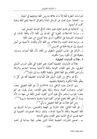 .‫د‬
‫لطروش‬ ‫الشارف‬
-
150
-
‫اﻟﺘﺮاث‬ ‫ﺣﻮﻟﻴﺎت‬ ‫ﻣﺠﻠﺔ‬
.‫حياة‬‫ل‬‫ا‬ ‫في‬ ‫وتوظيفها‬ ‫ّغة‬‫الل‬ ‫بتدريس‬ ‫علاقة‬ ‫له‬ ‫ما‬ّ ‫إلا‬ ‫ّغة‬‫لل‬ ‫ية‬‫النظر‬ ‫الدراسات‬
‫وطنية‬ ‫ّغة‬‫الل‬ ‫لتعليم‬ ‫الناجعة‬ ‫والطرائق‬ ‫ّة‬‫م‬‫العا‬ ‫الوسائل‬ ‫عن‬ ‫حث‬‫ب‬‫ت‬ ‫حيث‬ :‫الفعالية‬ ‫ـ‬ ‫ب‬
.‫أجنبية‬ ‫أم‬ ‫كانت‬
‫ج‬
-
‫الل‬ ‫النتائج‬ ‫بانتقاء‬ ‫تقوم‬ ‫حلول‬‫ل‬‫ا‬ ‫تقديم‬ ‫في‬ :‫الانتقائية‬
.‫إليها‬ ‫المتوصل‬ ‫سانية‬
‫في‬ ‫الهدف‬ ‫ّغة‬‫والل‬ ‫الأم‬ ‫ّغة‬‫الل‬ ‫بين‬ ‫حدث‬‫ت‬ ‫التي‬ ‫ية‬‫ّغو‬‫الل‬ ‫التداخلات‬ ‫دراسة‬ ‫ـ‬ ‫د‬
.‫ّغة‬‫الل‬ ‫معيار‬ ‫عن‬ ‫خروج‬‫ل‬‫ا‬ ‫حالة‬ ‫في‬ ‫أو‬ ،‫ّمين‬‫ل‬‫المتك‬ ‫على‬ ‫المفروضة‬ ‫الوضعيات‬
‫أجل‬ ‫من‬ ‫الأجنبية‬ ‫ّغات‬‫والل‬ ‫الأم‬ ‫ّغة‬‫الل‬ ‫بين‬ ‫والاختلاف‬ ‫التشابه‬ ‫نقاط‬ ‫دراسة‬ ‫ـ‬ ‫هـ‬
ّ‫ع‬‫ف‬ ‫يقة‬‫طر‬ ‫إلى‬ ‫الوصول‬
‫التدريس‬ ‫في‬ ‫الة‬
)
9
(
.
‫وحروف‬ ‫أصوات‬ ‫ّغة‬‫الل‬ ‫لأن‬ ،‫ّغة‬‫الل‬ ‫من‬ ‫المنطوق‬ ‫الشفوي‬ ‫جانب‬‫ل‬‫ا‬ ‫على‬ ‫التركيز‬ ‫ـ‬ ‫و‬
.‫مكتوبة‬ ‫رموزا‬ ‫تكون‬ ‫أن‬ ‫قبل‬ ‫منطوقة‬
3
:‫التطبيقية‬ ‫ّلسانيات‬‫ال‬ ‫جالات‬‫م‬ ‫ـ‬
‫جالات‬‫م‬
‫التطبيقية‬ ‫ّسانيات‬‫الل‬
‫ّساني‬‫الل‬ ‫الدرس‬ ‫ّق‬‫تطب‬ ‫التي‬ ‫العلوم‬ ‫تضم‬ ،‫كثيرة‬
‫النظري‬
،
‫ّغات‬‫الل‬ ‫تعليم‬ ‫مثل‬
‫والترجمة‬ ‫المعاجم‬ ‫وصناعة‬ ‫الأجنبية‬ ‫ّغة‬‫والل‬ ‫القومية‬
‫ذلك‬ ‫إلى‬ ‫وما‬ ،‫الكتابة‬ ‫وأنظمة‬ ‫التقابلي‬ ‫ّغة‬‫الل‬ ‫وعلم‬ ‫الكلام‬ ‫وأمراض‬
)
10
(
.
‫ما‬ ّ‫ل‬‫ك‬ ‫إلى‬ ‫ّجه‬‫ت‬‫ت‬ ‫التطبيقية‬ ‫ّسانيات‬‫الل‬ ّ‫ن‬‫فإ‬ ‫السابق‬ ‫القول‬ ‫من‬ ‫واضح‬ ‫هو‬ ‫ما‬‫ك‬‫و‬
.‫وتعليمها‬ ‫والمنطوقة‬ ‫المكتوبة‬ ‫ّغة‬‫بالل‬ ‫ّق‬‫يتعل‬
‫حي‬‫ج‬‫الرا‬ ‫عبده‬ ‫الباحث‬ ‫يرى‬
‫)ت‬
2010
‫ّد‬‫د‬‫متع‬ ‫التطبيقي‬ ‫ّغة‬‫الل‬ ‫علم‬ ّ‫ن‬‫أ‬ (‫م‬
‫هو‬ :‫يقول‬ ‫حيث‬ ،‫ّغات‬‫الل‬ ‫بتعليم‬ ‫وثيقة‬ ‫وصلته‬ ،‫كثيرة‬ ‫ومصادره‬ ‫جوانب‬‫ل‬‫ا‬
"
‫علم‬
‫ّه‬ ‫لأن‬ ،‫ما‬ ‫جهة‬ ‫من‬ ‫ّغة‬‫بالل‬ ‫ّصل‬‫ت‬‫ٺ‬ ،‫كثيرة‬ ‫أخرى‬ ‫علوم‬ ‫نتائج‬ ‫يستثمر‬ ،‫جوانب‬‫ل‬‫ا‬ ‫ّد‬‫د‬‫متع‬
‫وتربو‬ ‫واجتماعية‬ ‫ونفسية‬ ‫ية‬‫لغو‬ ‫كثيرة‬ ‫لعوامل‬ ‫خضع‬‫ي‬ ‫ّغة‬‫الل‬ ‫تعليم‬ ّ‫ن‬‫أ‬ ‫يدرك‬
‫ية‬
"
)
11
(
.
‫التطبيقي‬ ‫ّغة‬‫الل‬ ‫علم‬ ‫جالات‬‫م‬ ّ‫م‬‫أه‬ ‫ومن‬
‫يأتي‬ ‫ما‬
)
12
(
:
‫بين‬ ‫الفروق‬ ‫ودراسة‬ ،‫والفصحى‬ ‫ّهجة‬‫الل‬ ‫بين‬ ‫المقارنة‬ ‫جاله‬‫م‬ :‫التقابلي‬ ‫ّغة‬‫الل‬ ‫علم‬ ‫ـ‬ ‫أ‬
‫في‬ ‫التعليمية‬ ‫الصعوبات‬ ‫لمراعاة‬ ‫وذلك‬ ،‫الهدف‬ ‫الأجنبية‬ ‫ّغة‬‫والل‬ ‫الفصيحة‬ ‫ّغة‬‫الل‬
‫وتع‬ ‫ّغات‬‫الل‬ ‫بتعليم‬ ‫خاصة‬‫ل‬‫ا‬ ‫البرامج‬ ‫تصميم‬ ‫عملية‬
.‫الترجمة‬ ‫ليم‬
‫حديد‬‫ت‬ ‫في‬ ‫ميدانية‬ ‫حوثا‬‫ب‬ ‫يتطلب‬ ‫الذي‬ ‫ّة‬‫م‬‫العا‬ ‫التعليمية‬ ‫ّرات‬‫المقر‬ ‫تصميم‬ ‫ـ‬ ‫ب‬
 