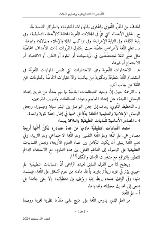 ‫وتعليم‬ ‫التطبيقية‬ ‫سانيات‬ّ‫الل‬
‫غات‬ّ‫الل‬
-
151
-
‫اﻟﻌﺪد‬
24
‫ﺳﺒﺘﻤﺒﺮ‬ ،
2024
.‫لها‬ ‫المناسبة‬ ‫والطرائق‬ ،‫المنشودة‬ ‫والمهارات‬ ‫حتوى‬‫م‬‫وال‬ ‫ّغوي‬‫الل‬ ‫ّر‬‫المقر‬ ‫من‬ ‫الهدف‬
‫وفي‬ ،‫التطبيقية‬ ‫كالأخطاء‬‫ختلفة‬‫م‬‫ال‬ ‫ية‬‫ّغو‬‫الل‬ ‫جالات‬‫م‬‫ال‬ ‫في‬ ّ‫تتم‬ ‫التي‬ ‫الأخطاء‬ ‫حليل‬‫ت‬ ‫ـ‬ ‫ج‬
‫الكلمة‬ ‫بنية‬
.‫وغيرها‬ ،‫والدلالة‬ ‫والإملاء‬ ‫جملة‬‫ل‬‫ا‬ ‫تراكيب‬ ‫وفي‬ ،‫الإعرابية‬ ‫النهاية‬ ‫وفي‬ ،
‫خاصّة‬‫ل‬‫ا‬ ‫الأهداف‬ ‫ذات‬ ‫ّرات‬‫المقر‬ ‫يتناول‬ ‫حيث‬ ‫ّة‬‫ص‬‫خا‬ ‫لأغراض‬ ‫ّغة‬‫الل‬ ‫تعليم‬ ‫ـ‬ ‫د‬
‫أو‬ ‫الاقتصاد‬ ‫أو‬ ‫ّب‬‫ط‬‫ال‬ ‫أو‬ ‫العلوم‬ ‫أو‬ ‫ّياضيات‬‫الر‬ ‫في‬ ‫ين‬ ّ‫ص‬ّ‫للمتخص‬ ‫ّغة‬‫الل‬ ‫تعليم‬ ‫مثل‬
.‫غيرها‬ ‫أو‬ ‫الاجتماع‬
‫ا‬ ‫الاختبارات‬ ‫ـ‬ ‫هـ‬
‫في‬ ‫ّة‬ ‫ي‬‫ّغو‬‫الل‬ ‫المهارات‬ ‫تقيس‬ ‫التي‬ ‫الاختبارات‬ ‫وهي‬ ‫ية‬‫ّغو‬‫لل‬
‫عن‬ ‫بالمعلومات‬ ‫ّة‬‫ص‬‫خا‬‫ل‬‫ا‬ ‫والاختبارات‬ ،‫جانب‬ ‫من‬ ‫ومكتوبة‬ ‫منطوقة‬ ‫ّغة‬‫الل‬ ‫استخدام‬
.‫آخر‬ ‫جانب‬ ‫من‬ ‫ّغة‬‫الل‬
‫إعداد‬ ‫يق‬‫طر‬ ‫من‬ ،ّ‫جدا‬ ‫مهم‬ ‫بها‬ ‫ة‬ّ‫خاص‬‫ل‬‫ا‬ ‫المصطلحات‬ ‫توحيد‬ ّ‫ن‬‫إ‬ ‫حيث‬ :‫الترجمة‬ ‫ـ‬ ‫و‬
‫المعاجم‬ ‫إعداد‬ ‫مثل‬ ،‫المفيدة‬ ‫الوسائل‬
.‫المترجمين‬ ‫وتدريب‬ ‫المصطلحات‬ ‫وبنوك‬
‫ز‬
‫وجعل‬ ،‫وميسورا‬ ‫سهلا‬ ‫البشر‬ ‫بين‬ ‫التواصل‬ ‫جعل‬ ‫إلى‬ ‫يهدف‬ :‫ّغوي‬‫الل‬ ‫التخطيط‬ ‫ـ‬
.‫واحدة‬ ‫ية‬‫لغو‬ ‫ّة‬‫ط‬‫خ‬ ‫إطار‬ ‫في‬ ‫عملها‬ ‫يتكامل‬ ‫ختلفة‬‫م‬‫ال‬ ‫والتعليمية‬ ‫الإعلامية‬ ‫الوسائل‬
4
‫بينهما‬ ‫والعلاقة‬ ‫ّة‬‫التطبيقي‬ ‫ّسانيات‬‫لل‬ ‫الأساسية‬ ‫المصادر‬ ‫ـ‬
:
‫ّسانيا‬‫الل‬ ‫تستمد‬
‫أربعة‬ ‫ّها‬‫أهم‬ ّ‫لـكن‬ ،‫مصادر‬ ‫عدة‬ ‫من‬ ‫مادتها‬ ‫ّة‬‫التطبيقي‬ ‫ت‬
‫وفي‬ ،‫التربية‬ ‫وعلم‬ ‫الاجتماعي‬ ‫ّغة‬‫الل‬ ‫وعلم‬ ‫النفسي‬ ‫ّغة‬‫الل‬ ‫وعلم‬ ‫ّغة‬‫الل‬ ‫علم‬ :‫هي‬ ‫مصادر‬
‫اللسانيات‬ ‫وتعمل‬ ،‫الأربعة‬ ‫العلوم‬ ‫علماء‬ ‫بين‬ ‫التكامل‬ ‫يكون‬ ‫أن‬ ‫ينبغي‬ ‫ّغة‬‫الل‬ ‫تعليم‬
‫هذه‬ ‫بين‬ ‫الفعلي‬ ‫التناغم‬ ‫إلى‬ ‫الوصول‬ ‫على‬ ‫التطبيقية‬
‫الدائم‬ ‫الاستعداد‬ ‫مع‬ ،‫العلوم‬
‫والمكان‬ ‫الزمان‬ ‫ّرات‬‫ي‬‫متغ‬ ‫مع‬ ‫والتواؤم‬ ‫ّر‬‫و‬‫للتط‬
)
13
(
.
‫علم‬ ‫التطبيقية‬ ‫اللسانيات‬ ّ‫ن‬‫أ‬ ‫حي‬‫ج‬‫الرا‬ ‫لعبده‬ ‫السابق‬ ‫القول‬ ‫من‬ ‫لنا‬ ‫ويتضح‬
‫فيستمد‬ ،‫ّغة‬‫الل‬ ‫على‬ ‫تشتغل‬ ‫علوم‬ ‫من‬ ‫مادته‬ ‫يأخذ‬ ،‫بغيره‬ ‫ويتأثر‬ ‫غيره‬ ‫في‬ ‫يؤثر‬ ‫حيوي‬
‫و‬ ‫بينها‬ ‫يربط‬ ،‫نفسه‬ ‫الوقت‬ ‫وفي‬ ،‫منها‬
‫بل‬ ‫جامدا‬ ‫يبقى‬ ‫ولا‬ ،‫معطياتها‬ ‫بين‬ ‫يؤلف‬
.‫جديدها‬‫ت‬‫و‬ ‫معطياته‬ ‫حديث‬‫ت‬ ‫إلى‬ ‫يسعى‬
‫أ‬
-
:‫ّغة‬‫الل‬ ‫علم‬
‫ووصفا‬ ‫ية‬‫لغو‬ ‫ية‬‫نظر‬ ‫ّما‬‫د‬‫مق‬ ‫علمي‬ ‫منهج‬ ‫على‬ ‫ّغة‬‫الل‬ ‫يدرس‬ ‫الذي‬ ‫العلم‬ ‫هو‬
 