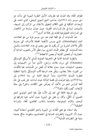 .‫د‬
‫لطروش‬ ‫الشارف‬
-
152
-
‫اﻟﺘﺮاث‬ ‫ﺣﻮﻟﻴﺎت‬ ‫ﻣﺠﻠﺔ‬
‫مع‬ ‫بدأت‬ ‫التي‬ ‫ية‬‫البنيو‬ ‫ية‬‫النظر‬ ‫الأولى‬ ،‫نظريتان‬ ‫فيه‬ ‫تمايزت‬ ‫وقد‬ ،‫ّغة‬‫الل‬ ‫لظواهر‬
‫)ت‬ ‫سوسير‬ ‫دي‬
1913
‫المن‬ ‫صاحب‬ ،(‫م‬
‫على‬ ‫اعتمد‬ ‫الذي‬ ،‫الوصفي‬ ‫البنيوي‬ ‫هج‬
،‫البسيط‬ ‫إلى‬ ‫المركب‬ ‫من‬ ‫بالانتقال‬ ‫المنطوق‬ ‫الكلام‬ ‫تقييم‬ ‫في‬ ‫الشكلية‬ ‫الوحدات‬
‫الاقتصار‬ ‫من‬ ‫مسارها‬ ‫حولت‬ ‫حيث‬ ،‫ية‬‫ّغو‬‫الل‬ ‫الدراسات‬ ‫عالم‬ ‫في‬ ‫ثروة‬ ‫وأصبحت‬
‫أخرى‬ ‫جالات‬‫م‬ ‫إلى‬ ‫للغات‬ ‫الفيلولوجية‬ ‫الدراسات‬ ‫على‬
)
14
(
.
‫ّغة‬‫الل‬ ‫علم‬ ‫أو‬ ‫ّسانيات‬‫الل‬ ّ‫د‬‫تع‬
‫العلامات‬ ‫علم‬ ‫من‬ ‫فرعا‬ ‫سوسير‬ ‫دي‬ ‫عند‬ ‫العام‬
) ‫العام‬
Sémiologie
‫بدورها‬ ‫التي‬ ‫للأعراف‬ ‫ختلفة‬‫م‬‫ال‬ ‫الأنظمة‬ ‫يدرس‬ ‫الذي‬ ،(
‫وتشمل‬ ،‫العلامات‬ ‫عداد‬ ‫في‬ ‫وتصير‬ ‫معنى‬ ‫لها‬ ‫يكون‬ ‫أن‬ ‫من‬ ‫ية‬‫البشر‬ ‫للأعمال‬ ‫ّن‬‫ك‬‫تم‬
‫أم‬ ‫البدائية‬ ‫بالشعوب‬ ‫الأمر‬ ‫ّق‬‫تعل‬ ‫سواء‬ ‫البشري‬ ‫ّسان‬‫الل‬ ‫مظاهر‬ ‫كل‬ ‫ّلسانيات‬‫ل‬‫ا‬ ‫مادة‬
‫حطاط‬‫ن‬‫الا‬ ‫بعصور‬ ‫أو‬ ‫القديمة‬ ‫بالعصور‬ ‫أو‬ ،‫ية‬‫حضار‬‫ل‬‫ا‬
)
15
(
.
‫و‬
‫التوليدية‬ ‫يلية‬‫التحو‬ ‫هي‬ ‫الثانية‬ ‫اللسانية‬ ‫ية‬‫النظر‬
‫تشومسك‬ ‫الأمريكي‬ ‫ّساني‬‫لل‬
‫ي‬
Chomsky)
(
‫ال‬
‫بثلا‬ ‫مرت‬ ‫تي‬
‫ث‬
‫إلى‬ ‫خمسينيات‬‫ل‬‫ا‬ ‫من‬ ‫تبدأ‬ ‫الأولى‬ ،‫مراحل‬
‫خلالها‬ ‫سعت‬ ‫حيث‬ ‫الستينيات‬ ‫منتصف‬
‫خذت‬ّ‫فات‬ ‫علما‬ ‫ّسانيات‬‫الل‬ ‫من‬ ‫جعل‬‫ت‬ ‫أن‬
‫من‬
‫المنطقية‬ ‫)البنية‬ ‫تشومسكي‬ ‫كتاب‬ ‫المرحلة‬ ‫هذه‬ ‫ّل‬‫ويمث‬ ،‫حتذى‬‫ي‬ ‫مثالا‬ ‫ياء‬‫الفيز‬
‫ّسانية‬‫الل‬ ‫ية‬‫للنظر‬
1956
‫سنة‬ ‫من‬ ‫الثانية‬ ‫المرحلة‬ ‫وتبدأ‬ ،(‫م‬
1965
‫م‬
‫إلى‬
‫سنة‬
1970
‫عالم‬ ‫على‬ ‫جب‬‫ي‬ ‫هل‬ :‫تساءلت‬ ‫حيث‬ ‫الدلالة‬ ‫قضية‬ ‫إلى‬ ‫ّضت‬‫تعر‬ ‫وفيها‬ ،‫م‬
‫الكل‬ ‫لمعنى‬ ‫ّض‬‫يتعر‬ ‫أن‬ ‫حاء‬‫ن‬‫الأ‬ ‫من‬ ‫لنحو‬ ‫الدارس‬ ‫ّلغة‬‫ل‬‫ا‬
‫حالة‬ ‫وفي‬ ‫جمل؟‬‫ل‬‫وا‬ ‫مات‬
‫ذلك؟‬ ‫يكون‬ ‫كيف‬ ‫جاب‬‫ي‬‫الإ‬
)
16
(
.
‫النحو‬ ‫التوليدي‬ ‫النحو‬ ‫غاية‬ ّ‫ن‬‫فإ‬ ،‫الآن‬ ‫إلى‬ ‫تمتد‬ ‫التي‬ ‫الثالثة‬ ‫المرحلة‬ ‫وفي‬
‫في‬ ‫إغراقها‬ ‫عليها‬ ‫أعاب‬ ‫حيث‬ ‫ية‬‫البنيو‬ ‫على‬ ‫فعل‬ ّ‫د‬‫ر‬ ‫وكان‬ ،‫ّي‬ ‫الكل‬ ‫أو‬ ‫الشمولي‬
‫جانب‬‫ل‬‫با‬ ‫واهتمامها‬ ،‫الموضوعية‬ ‫والتزام‬ ‫الوصف‬
‫والدراسة‬ ،‫ّغة‬‫لل‬ ‫الظاهري‬
‫التطبيقية‬
)
17
(
.
،‫كبيرة‬‫استفادة‬ ‫التقليدي‬ ‫والنحو‬ ‫ية‬‫البنيو‬ ‫من‬ ‫ّغات‬‫الل‬ ‫تعليم‬ ‫علم‬ ‫استفاد‬ ‫وقد‬
‫الل‬ ‫يات‬‫بالنظر‬ ‫يون‬‫التربو‬ ‫تأثر‬ ‫حيث‬
‫س‬
‫جديدة‬ ‫مناهج‬ ‫وظهرت‬ ،‫اختصاصهم‬ ‫في‬ ‫انية‬
‫ّسانية‬‫الل‬ ‫يات‬‫النظر‬ ‫على‬ ‫مبنية‬
)
18
(
.
 