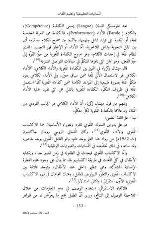 ‫وتعليم‬ ‫التطبيقية‬ ‫سانيات‬ّ‫الل‬
‫غات‬ّ‫الل‬
-
153
-
‫اﻟﻌﺪد‬
24
‫ﺳﺒﺘﻤﺒﺮ‬ ،
2024
‫تشومسكي‬ ‫عند‬
) ‫اللسان‬
(Langue
‫الـكفاءة‬ ‫يسمى‬
)
Compétence
،(
‫والكلام‬
)
Parole
‫الأداء‬ (
)
Performance
،(
‫حدسية‬‫ل‬‫ا‬ ‫المعرفة‬ ‫هي‬ ‫فالـكفاءة‬
‫أي‬ ‫وسقيمه‬ ‫الكلام‬ ‫حيح‬‫ص‬ ‫بين‬ ‫والتمييز‬ ،‫وفهمها‬ ‫جمل‬‫ل‬‫ا‬ ‫توليد‬ ‫على‬ ‫القدرة‬ ‫أو‬ ،‫للغة‬
‫المادي‬ ‫التجسيد‬ ‫فهو‬ ‫جاز‬‫ن‬‫الإ‬ ‫أو‬ ‫الأداء‬ ‫ّا‬‫م‬‫أ‬ ،‫ية‬‫حو‬‫ن‬‫اللا‬ ‫جمل‬‫ل‬‫وا‬ ‫ية‬‫النحو‬ ‫جمل‬‫ل‬‫ا‬ ‫بين‬
‫الـكفاء‬ ‫خروج‬ ‫وهو‬ ،‫الكلام‬ ‫إحداث‬ ‫في‬ ‫ّغة‬‫الل‬ ‫لنظام‬
‫إلى‬ ‫ّة‬‫و‬‫الق‬ ‫ّز‬‫ي‬‫ح‬ ‫من‬ ‫ية‬‫ّغو‬‫الل‬ ‫ة‬
‫المتنوعة‬ ‫التواصل‬ ‫سياقات‬ ‫في‬ ‫م‬ّ‫المتكل‬ ‫جزها‬‫ن‬‫ي‬ ‫التي‬ ‫جمل‬‫ل‬‫ا‬ ‫وهو‬ ،‫الفعل‬ ‫ّز‬‫ي‬‫ح‬
)
19
(
.
:‫الكلامي‬ ‫والأداء‬ ‫ية‬‫ّغو‬‫الل‬ ‫الـكفاءة‬ ‫بين‬ ‫التمييز‬ ‫في‬ ‫ياء‬‫كر‬
‫ز‬ ‫ميشال‬ ‫قال‬
"
‫الأداء‬
‫يعود‬ ‫الكلامي‬ ‫الأداء‬ ‫وفي‬ ،‫ن‬
ّ ‫معي‬ ‫سياق‬ ‫ضمن‬ ‫ّغة‬‫لل‬ ‫الآلي‬ ‫الاستعمال‬ ‫هو‬ ‫الكلامي‬
ّ‫متكل‬
‫استعمل‬ ‫ّما‬‫ل‬‫ك‬‫ية‬‫ّغو‬‫الل‬ ‫كفاءته‬ ‫ضمن‬ ‫الكامنة‬ ‫القواعد‬ ‫إلى‬ ‫طبيعية‬ ‫بصورة‬ ‫ّغة‬‫الل‬ ‫م‬
‫الأداء‬ ‫عملية‬ ‫تقود‬ ‫التي‬ ‫هي‬ ‫بالتالي‬ ‫ية‬‫ّغو‬‫الل‬ ‫الـكفاءة‬ ،‫م‬ّ‫التكل‬ ‫ظروف‬ ‫في‬ ‫ّغة‬‫الل‬
‫الكلامي‬
"
)
20
(
.
‫من‬ ‫الفردي‬ ‫جانب‬‫ل‬‫ا‬ ‫هو‬ ‫الكلامي‬ ‫الأداء‬ ‫أن‬ ‫ياء‬‫كر‬
‫ز‬ ‫ميشال‬ ‫قول‬ ‫من‬ ‫ونفهم‬
‫بالـكفاءة‬ ‫علاقة‬ ‫وله‬ ،‫ّغة‬‫الل‬
.‫م‬ّ‫متكل‬ ّ‫ل‬‫لك‬ ‫ية‬‫ّغو‬‫الل‬
‫ب‬
-
:‫النفسي‬ ‫اللغة‬ ‫علم‬
‫الاكتساب‬ ‫هما‬ ‫الأساسيان‬ ‫حوراه‬‫م‬‫و‬ ‫للفرد‬ ‫ّغوي‬‫الل‬ ‫السلوك‬ ‫يدرس‬ ‫علم‬ ‫هو‬
‫ّغوي‬‫الل‬ ‫والأداء‬ ‫ّغوي‬‫الل‬
)
21
(
،
‫جاكبسون‬ ‫رومان‬ ‫الروسي‬ ‫ّلساني‬‫ل‬‫ا‬ ‫وكان‬
‫)ت‬
2
198
‫رواد‬ ‫من‬ (‫م‬
‫ال‬ ‫ونمو‬ ،‫عام‬ ‫بوجه‬ ‫العلم‬ ‫هذا‬
‫ط‬
،‫خاص‬ ‫بوجه‬ ‫ّغوي‬‫الل‬ ‫فل‬
‫ذلك‬ ‫في‬ ‫ساعده‬ ‫وقد‬
‫الوظيفية‬ ‫والصوتيات‬ ‫ّسانيات‬‫الل‬ ‫في‬ ‫صه‬ ّ‫خص‬‫ت‬
)
22
(
.
‫ويتشابه‬ ،‫جدا‬ ‫قصير‬ ‫زمن‬ ‫في‬ ‫الطفولة‬ ‫في‬ ‫فيحدث‬ ‫ّغوي‬‫الل‬ ‫الاكتساب‬ ‫ّا‬‫م‬‫وأ‬
‫الفطرة‬ ‫هذه‬ ‫وجود‬ ‫على‬ ّ‫ل‬‫يد‬ ‫مما‬ ،‫لها‬ ‫اكتسابهم‬ ‫يقة‬‫طر‬ ‫في‬ ‫ّغات‬‫الل‬ ّ‫ل‬‫ك‬ ‫في‬ ‫الأطفال‬
‫بين‬ ‫علاقة‬ ‫وتوجد‬ ،‫الأطفال‬ ‫عند‬ ‫داخلي‬ ‫تنظيم‬ ‫وهي‬ ،‫كة‬
‫المشتر‬ ‫الإنسانية‬
‫الاكت‬
‫الاكتساب‬ ‫فهم‬ ‫في‬ ‫جاهان‬‫ت‬‫ا‬ ‫وهناك‬ ،‫للطفل‬ ‫البيولوجي‬ ‫ّر‬‫و‬‫والتط‬ ‫ّغوي‬‫الل‬ ‫ساب‬
،‫ّغوي‬‫الل‬
،‫استقرائي‬ ‫ّل‬‫و‬‫الأ‬
‫استدلالي‬ ‫والثاني‬
)
23
(
.
‫الاستقرائي‬ ‫جاه‬‫ت‬‫فالا‬
‫خلال‬ ‫من‬ ‫المعلومات‬ ‫جمع‬ ‫في‬ ‫الوصف‬ ‫يستخدم‬
،‫النتائج‬ ‫إلى‬ ‫للوصول‬ ‫الملاحظة‬
‫ظواهر‬ ‫من‬ ‫له‬ ‫ّض‬‫يتعر‬ ‫ما‬ ‫يجمع‬ ‫الطفل‬ ّ‫ن‬‫أ‬ ‫ويرى‬
 