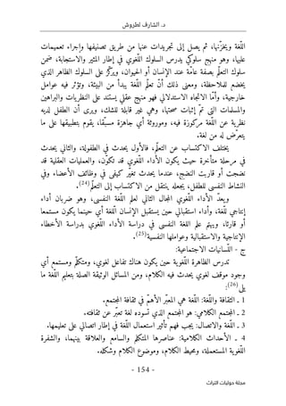 .‫د‬
‫لطروش‬ ‫الشارف‬
-
154
-
‫اﻟﺘﺮاث‬ ‫ﺣﻮﻟﻴﺎت‬ ‫ﻣﺠﻠﺔ‬
ّ‫خز‬‫ي‬‫و‬ ‫ّغة‬‫الل‬
‫تعميمات‬ ‫وإجراء‬ ‫تصنيفها‬ ‫يق‬‫طر‬ ‫من‬ ‫عنها‬ ‫جريدات‬‫ت‬ ‫إلى‬ ‫يصل‬ ‫ثم‬ ،‫نها‬
‫ضمن‬ ،‫والاستجابة‬ ‫المثير‬ ‫إطار‬ ‫في‬ ‫ّغوي‬‫الل‬ ‫السلوك‬ ‫يدرس‬ ‫سلوكي‬ ‫منهج‬ ‫وهو‬ ،‫عليها‬
‫الذي‬ ‫الظاهر‬ ‫السلوك‬ ‫على‬ ‫ّز‬‫ك‬
‫وير‬ ،‫حيوان‬‫ل‬‫ا‬ ‫أو‬ ‫الإنسان‬ ‫عند‬ ‫ّة‬‫م‬‫عا‬ ‫بصفة‬ ‫ّم‬‫ل‬‫التع‬ ‫سلوك‬
‫يب‬ ‫ّغة‬‫الل‬ ‫ّم‬‫ل‬‫تع‬ ّ‫ن‬‫أ‬ ‫ذلك‬ ‫ومعنى‬ ،‫للملاحظة‬ ‫خضع‬‫ي‬
‫عوامل‬ ‫فيه‬ ‫وتؤثر‬ ،‫البيئة‬ ‫من‬ ‫دأ‬
‫عقلي‬ ‫منهج‬ ‫فهو‬ ‫الاستدلالي‬ ‫جاه‬‫ت‬‫الا‬ ‫ّا‬‫م‬‫وأ‬ ،‫خارجية‬
‫والبراهين‬ ‫يات‬‫النظر‬ ‫على‬ ‫يستند‬
،‫للشك‬ ‫قابلة‬ ‫غير‬ ‫وهي‬ ،‫حتها‬‫ص‬ ‫إثبات‬ ّ‫تم‬ ‫التي‬ ‫والمسلمات‬
‫لديه‬ ‫الطفل‬ ‫أن‬ ‫ويرى‬
‫مركو‬ ‫ّغة‬‫الل‬ ‫عن‬ ‫ية‬‫نظر‬
‫ما‬ ‫على‬ ‫بتطبيقها‬ ‫يقوم‬ ،‫ّقا‬‫مسب‬ ‫جاهزة‬ ‫أي‬ ‫وموروثة‬ ،‫فيه‬ ‫زة‬
.‫لغة‬ ‫من‬ ‫له‬ ‫ّض‬‫يتعر‬
‫حدث‬‫ي‬ ‫والثاني‬ ،‫الطفولة‬ ‫في‬ ‫حدث‬‫ي‬ ‫فالأول‬ ،‫ّم‬‫ل‬‫التع‬ ‫عن‬ ‫الاكتساب‬ ‫ختلف‬‫ي‬
‫قد‬ ‫العقلية‬ ‫والعمليات‬ ،‫ّن‬‫و‬‫تك‬ ‫قد‬ ‫ّغوي‬‫الل‬ ‫الأداء‬ ‫يكون‬ ‫حيث‬ ‫متأخرة‬ ‫مرحلة‬ ‫في‬
‫وظا‬ ‫في‬ ‫كيفي‬ ‫ّر‬‫ي‬‫تغ‬ ‫حدث‬‫ي‬ ‫عندما‬ ،‫النضج‬ ‫قاربت‬ ‫أو‬ ‫نضجت‬
‫وفي‬ ‫الأعضاء‬ ‫ئف‬
‫ّم‬‫ل‬‫التع‬ ‫إلى‬ ‫الاكتساب‬ ‫من‬ ‫ينتقل‬ ‫جعله‬‫ي‬ ،‫للطفل‬ ‫النفسي‬ ‫النشاط‬
)
24
(
.
ّ‫د‬‫يع‬‫و‬
‫أداء‬ ‫ضربان‬ ‫وهو‬ ،‫النفسي‬ ‫ّغة‬‫الل‬ ‫لعلم‬ ‫الثاني‬ ‫جال‬‫م‬‫ال‬ ‫ّغوي‬‫الل‬ ‫الأداء‬
‫مستمعا‬ ‫يكون‬ ‫حينما‬ ‫أي‬ ‫ّلغة‬‫ل‬‫ا‬ ‫الإنسان‬ ‫يستقبل‬ ‫حين‬ ‫استقبالي‬ ‫وأداء‬ ،‫ّغة‬‫لل‬ ‫إنتاجي‬
‫النفسي‬ ‫اللغة‬ ‫علم‬ ‫ويهتم‬ ،‫قارئا‬ ‫أو‬
‫الأخطاء‬ ‫بدراسة‬ ‫ّغوي‬‫الل‬ ‫الأداء‬ ‫دراسة‬ ‫في‬
‫النفسية‬ ‫وعواملها‬ ‫والاستقبالية‬ ‫الإنتاجية‬
)
25
(
.
‫ج‬
-
:‫الاجتماعية‬ ‫ّسانيات‬‫الل‬
‫أي‬ ‫ومستمع‬ ‫م‬ّ‫ومتكل‬ ،‫لغوي‬ ‫تفاعل‬ ‫هناك‬ ‫يكون‬ ‫حين‬ ‫ية‬‫ّغو‬‫الل‬ ‫الظاهرة‬ ‫تدرس‬
‫ما‬ ‫ّغة‬‫الل‬ ‫بتعليم‬ ‫الصلة‬ ‫الوثيقة‬ ‫المسائل‬ ‫ومن‬ ،‫الكلام‬ ‫فيه‬ ‫حدث‬‫ي‬ ‫لغوي‬ ‫موقف‬ ‫وجود‬
‫يلي‬
)
26
(
:
1
.‫جتمع‬‫م‬‫ال‬ ‫ثقافة‬ ‫في‬ ّ‫م‬‫الأه‬ ‫ّر‬‫ب‬‫المع‬ ‫هي‬ ‫ّغة‬‫الل‬ :‫ّغة‬‫والل‬ ‫الثقافة‬ ‫ـ‬
2
.‫ثقافته‬ ‫عن‬ ‫ّر‬‫ب‬‫تع‬ ‫لغة‬ ‫تسوده‬ ‫الذي‬ ‫جتمع‬‫م‬‫ال‬ ‫هو‬ :‫الكلامي‬ ‫جتمع‬‫م‬‫ال‬ ‫ـ‬
3
.‫تعليمها‬ ‫على‬ ‫اتصالي‬ ‫إطار‬ ‫في‬ ‫ّغة‬‫الل‬ ‫استعمال‬ ‫تأثير‬ ‫فهم‬ ‫جب‬‫ي‬ :‫والاتصال‬ ‫ّغة‬‫الل‬ ‫ـ‬
4
‫والسامع‬ ‫المتكلم‬ ‫عناصرها‬ :‫الكلامية‬ ‫الأحداث‬ ‫ـ‬
‫والشفرة‬ ،‫بينهما‬ ‫والعلاقة‬
.‫وشكله‬ ‫الكلام‬ ‫وموضوع‬ ،‫الكلام‬ ‫حيط‬‫م‬‫و‬ ،‫المستعملة‬ ‫ية‬‫ّغو‬‫الل‬
 