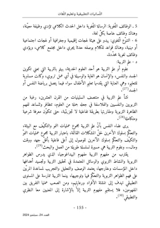 ‫وتعليم‬ ‫التطبيقية‬ ‫سانيات‬ّ‫الل‬
‫غات‬ّ‫الل‬
-
155
-
‫اﻟﻌﺪد‬
24
‫ﺳﺒﺘﻤﺒﺮ‬ ،
2024
5
‫ـ‬
‫و‬ ‫تؤدي‬ ‫الكلامي‬ ‫حدث‬‫ل‬‫ا‬ ‫داخل‬ ‫ية‬‫ّغو‬‫الل‬ ‫الرسالة‬ :‫ية‬‫ّغو‬‫الل‬ ‫الوظائف‬
‫ظ‬
،‫ّنة‬‫معي‬ ‫يفة‬
.‫لغة‬ ّ‫ل‬‫بك‬ ‫خاصة‬ ‫وظائف‬ ‫وهناك‬
6
-
‫اجتم‬ ‫لهجات‬ ‫أو‬ ‫وجغرافية‬ ‫إقليمية‬ ‫لهجات‬ ‫هيئة‬ ‫على‬ ‫يبدو‬ :‫ّلغوي‬‫ل‬‫ا‬ ‫ّع‬‫و‬‫التن‬
‫اعية‬
‫يؤدي‬‫و‬ ،‫كلامي‬ ‫جتمع‬‫م‬ ‫داخل‬ ‫جري‬‫ي‬ ‫حدثا‬ ‫بوصفه‬ ‫للكلام‬ ‫قواعد‬ ‫وهناك‬ ،‫مهنية‬ ‫أو‬
.‫ّدة‬‫د‬‫ح‬‫م‬ ‫ية‬‫لغو‬ ‫وظائف‬
‫د‬
-
:‫التربية‬ ‫علم‬
‫تكوين‬ ‫تعني‬ ‫التي‬ ‫بالتربية‬ ‫يهتم‬ ،‫حديثة‬‫ل‬‫ا‬ ‫العلوم‬ ‫أحد‬ ‫هو‬ ‫التربية‬ ‫علم‬ ‫أو‬ ‫علوم‬
‫ية‬‫مساو‬ ‫وكانت‬ ،‫تربوي‬ ‫عمل‬ ‫أي‬ ‫في‬ ‫والوسيلة‬ ‫الغاية‬ ‫هو‬ ‫والإنسان‬ ،‫والنفس‬ ‫جسد‬‫ل‬‫ا‬
‫أو‬ ‫النفس‬ ‫ياضة‬‫بر‬ ‫يتصل‬ ‫فيما‬ ‫سواء‬ ‫الأطفال‬ ‫تعليم‬ ‫يقدمها‬ ‫التي‬ ‫العناية‬ ‫وهي‬ ،‫للتعليم‬
‫جسد‬‫ل‬‫ا‬
)
27
(
.
‫من‬ ‫رغبة‬ ،‫العشرين‬ ‫القرن‬ ‫من‬ ‫الستينيات‬ ‫منتصف‬ ‫في‬ ‫التربية‬ ‫علم‬ ‫نشأ‬
‫لفهم‬ ‫وٺتساعد‬ ‫ٺتظافر‬ ،‫العلوم‬ ‫من‬ ‫جملة‬ ‫جعله‬ ‫في‬ ‫والفلاسفة‬ ‫والنفسيين‬ ‫يين‬‫التربو‬
‫ي‬‫بطر‬ ‫ومقاربتها‬ ‫ية‬‫التربو‬ ‫الظاهرة‬
،‫جزيئية‬‫ت‬ ‫لا‬ ‫تفاعلية‬ ‫قة‬
‫شرعية‬ ‫معرفة‬ ‫ّن‬‫و‬‫ٺتك‬ ‫حتى‬
‫ومتكاملة‬
)
28
(
.
،‫البيئة‬ ‫مع‬ ‫ّف‬‫والتكي‬ ‫النمو‬ ‫عمليات‬ ‫مجموع‬ ‫التربية‬ ‫علم‬ ّ‫ن‬‫بأ‬ ‫النفس‬ ‫علماء‬ ‫يرى‬
ّ‫و‬‫النم‬ ‫عمليات‬ ‫مجموع‬ ‫التربية‬ ‫باعتبار‬ ،‫القائمة‬ ‫المشكلات‬ ّ‫ل‬‫ح‬‫ل‬ ‫الأخرين‬ ‫بسلوك‬ ‫ّم‬‫ك‬‫والتح‬
‫إلى‬ ‫للوصول‬ ‫الآخرين‬ ‫بسلوك‬ ‫ّم‬‫ك‬‫والتح‬ ‫ّف‬‫والتكي‬
‫ووقت‬ ‫جهد‬ ّ‫ل‬‫بأق‬ ‫فاعلية‬ ‫أعلى‬
...‫ومال‬
‫والبحث‬ ‫العمل‬ ‫من‬ ‫يلة‬‫طو‬ ‫لسلسلة‬ ‫مسيرة‬ ‫هي‬ ‫التربية‬ ‫وعلوم‬
)
29
(
.
‫الظواهر‬ ‫يدرس‬ ‫الذي‬ ،‫البيداغوجيا‬ ‫مفهوم‬ ‫التربية‬ ‫مفهوم‬ ‫من‬ ‫يقترب‬
‫التربو‬ ‫والنشاط‬ ‫ية‬‫التربو‬
‫ي‬
‫أهدافها‬ ‫جسيد‬‫ت‬‫و‬ ‫التربية‬ ‫حقيق‬‫ت‬ ‫في‬ ‫المعتمدة‬ ‫والوسائل‬
‫يعتمد‬ ،‫وخارجها‬ ‫المؤسسات‬ ‫داخل‬
‫ين‬ّ‫المرب‬ ‫لمساعدة‬ ‫والتجريب‬ ‫والتحليل‬ ‫الوصف‬
‫المستوى‬ ‫على‬ ‫ممارسة‬ ‫التربية‬ ‫بينما‬ ،‫وتوجيهها‬ ‫فيها‬ ‫ّم‬‫ك‬‫والتح‬ ‫ية‬‫التربو‬ ‫الظواهر‬ ‫فهم‬ ‫على‬
‫بين‬ ‫يق‬‫التفر‬ ‫عمليا‬ ‫الصعب‬ ‫ومن‬ ،‫ورعايتهم‬ ‫الأفراد‬ ‫تنشئة‬ ‫إلى‬ ‫تهدف‬ ‫التطبيقي‬
‫المعنيين‬ ‫إلى‬ ‫بالإشارة‬ ّ ‫إلا‬ ‫التربية‬ ‫مفهوم‬ ‫يستقيم‬ ‫فلا‬ ،‫المفهومين‬
‫النظري‬ ‫معا‬
‫والتطبيقي‬
)
30
(
.
 