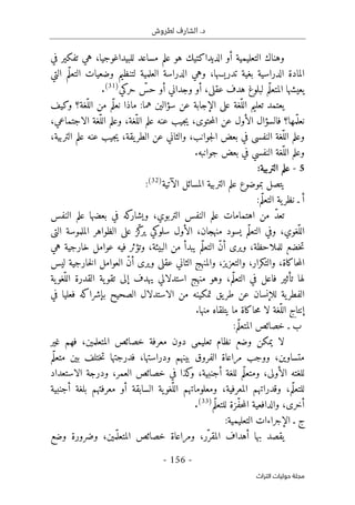 .‫د‬
‫لطروش‬ ‫الشارف‬
-
156
-
‫اﻟﺘﺮاث‬ ‫ﺣﻮﻟﻴﺎت‬ ‫ﻣﺠﻠﺔ‬
‫أو‬ ‫التعليمية‬ ‫وهناك‬
‫في‬ ‫تفكير‬ ‫هي‬ ،‫للبيداغوجيا‬ ‫مساعد‬ ‫علم‬ ‫هو‬ ‫الديداكتيك‬
،‫تدريسها‬ ‫بغية‬ ‫الدراسية‬ ‫المادة‬
‫و‬
‫وضعيات‬ ‫لتنظيم‬ ‫العلمية‬ ‫الدراسة‬ ‫هي‬
‫التي‬ ‫ّم‬‫ل‬‫التع‬
‫حركي‬ ّ
‫حس‬ ‫أو‬ ‫وجداني‬ ‫أو‬ ،‫عقلي‬ ‫هدف‬ ‫لبلوغ‬ ‫ّم‬‫ل‬‫المتع‬ ‫يعيشها‬
)
31
(
.
‫ا‬ ‫على‬ ‫ّغة‬‫الل‬ ‫تعليم‬ ‫يعتمد‬
‫ماذا‬ :‫هما‬ ‫سؤالين‬ ‫عن‬ ‫لإجابة‬
‫وكيف‬ ‫ّغة؟‬‫الل‬ ‫من‬ ‫ّم‬‫ل‬‫نع‬
‫مها؟‬ّ ‫نعل‬
،‫الاجتماعي‬ ‫ّغة‬‫الل‬ ‫وعلم‬ ،‫ّغة‬‫الل‬ ‫علم‬ ‫عنه‬ ‫جيب‬‫ي‬ ،‫حتوى‬‫م‬‫ال‬ ‫عن‬ ‫الأول‬ ‫فالسؤال‬
،‫التربية‬ ‫علم‬ ‫عنه‬ ‫جيب‬‫ي‬ ،‫يقة‬‫الطر‬ ‫عن‬ ‫والثاني‬ ،‫جوانب‬‫ل‬‫ا‬ ‫بعض‬ ‫في‬ ‫النفسي‬ ‫ّغة‬‫الل‬ ‫وعلم‬
.‫جوانبه‬ ‫بعض‬ ‫في‬ ‫النفسي‬ ‫ّغة‬‫الل‬ ‫وعلم‬
5
-
:‫التربية‬ ‫علم‬
‫يت‬
‫الآتية‬ ‫المسائل‬ ‫التربية‬ ‫علم‬ ‫بموضوع‬ ‫صل‬
)
32
(
:
:‫ّم‬‫ل‬‫التع‬ ‫ية‬‫نظر‬ ‫ـ‬ ‫أ‬
‫النفس‬ ‫علم‬ ‫بعضها‬ ‫في‬ ‫كه‬
‫ويشار‬ ،‫التربوي‬ ‫النفس‬ ‫علم‬ ‫اهتمامات‬ ‫من‬ ّ‫د‬‫تع‬
‫التي‬ ‫الملموسة‬ ‫الظواهر‬ ‫على‬ ‫ّز‬‫ك‬
‫ير‬ ‫سلوكي‬ ‫الأول‬ ،‫منهجان‬ ‫يسود‬ ‫ّم‬‫ل‬‫التع‬ ‫وفي‬ ،‫ّغوي‬‫الل‬
‫وتؤث‬ ،‫البيئة‬ ‫من‬ ‫يبدأ‬ ‫ّم‬‫ل‬‫التع‬ ّ‫ن‬‫أ‬ ‫ويرى‬ ،‫للملاحظة‬ ‫خضع‬‫ت‬
‫هي‬ ‫خارجية‬ ‫عوامل‬ ‫فيه‬ ‫ر‬
‫ليس‬ ‫خارجية‬‫ل‬‫ا‬ ‫العوامل‬ ّ‫ن‬‫أ‬ ‫ويرى‬ ‫عقلي‬ ‫الثاني‬ ‫والمنهج‬ ،‫والتعزيز‬ ،‫والتكرار‬ ،‫حاكاة‬‫م‬‫ال‬
‫ية‬‫ّغو‬‫الل‬ ‫القدرة‬ ‫ية‬‫تقو‬ ‫إلى‬ ‫يهدف‬ ‫استدلالي‬ ‫منهج‬ ‫وهو‬ ،‫ّم‬‫ل‬‫التع‬ ‫في‬ ‫فاعل‬ ‫تأثير‬ ‫لها‬
‫عن‬ ‫للإنسان‬ ‫ية‬‫الفطر‬
‫ط‬
‫في‬ ‫فعليا‬ ‫بإشراكه‬ ‫الصحيح‬ ‫الاستدلال‬ ‫من‬ ‫تمكينه‬ ‫يق‬‫ر‬
ّ‫الل‬ ‫إنتاج‬
.‫منها‬ ‫يتلقاه‬ ‫ما‬ ‫حاكاة‬‫م‬ ‫لا‬ ‫غة‬
:‫ّم‬‫ل‬‫المتع‬ ‫خصائص‬ ‫ـ‬ ‫ب‬
‫غير‬ ‫فهم‬ ،‫المتعلمين‬ ‫خصائص‬ ‫معرفة‬ ‫دون‬ ‫تعليمي‬ ‫نظام‬ ‫وضع‬ ‫يمكن‬ ‫لا‬
‫ّم‬‫ل‬‫متع‬ ‫بين‬ ‫ختلف‬‫ت‬ ‫فدرجتها‬ ،‫ودراستها‬ ‫بينهم‬ ‫الفروق‬ ‫مراعاة‬ ‫ووجب‬ ،‫متساوين‬
‫الاستعداد‬ ‫ودرجة‬ ،‫العمر‬ ‫خصائص‬ ‫في‬ ‫كذا‬
‫و‬ ،‫أجنبية‬ ‫للغة‬ ‫ّم‬‫ل‬‫ومتع‬ ،‫الأولى‬ ‫للغته‬
ّ‫ل‬‫للتع‬
‫أجنبية‬ ‫بلغة‬ ‫معرفتهم‬ ‫أو‬ ‫السابقة‬ ‫ية‬‫ّغو‬‫الل‬ ‫ومعلوماتهم‬ ،‫المعرفية‬ ‫وقدراتهم‬ ،‫م‬
‫ّم‬‫ل‬‫للتع‬ ‫ّزة‬‫ف‬‫ح‬‫م‬‫ال‬ ‫والدافعية‬ ،‫أخرى‬
)
33
(
.
:‫التعليمية‬ ‫الإجراءات‬ ‫ـ‬ ‫ج‬
‫وضع‬ ‫وضرورة‬ ،‫مين‬ّ ‫المتعل‬ ‫خصائص‬ ‫ومراعاة‬ ،‫ّر‬‫المقر‬ ‫أهداف‬ ‫بها‬ ‫يقصد‬
 