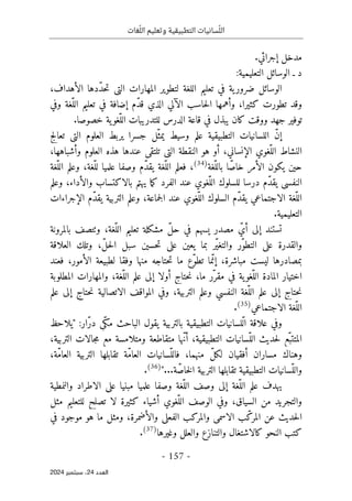 ‫وتعليم‬ ‫التطبيقية‬ ‫سانيات‬ّ‫الل‬
‫غات‬ّ‫الل‬
-
157
-
‫اﻟﻌﺪد‬
24
‫ﺳﺒﺘﻤﺒﺮ‬ ،
2024
.‫إجرائي‬ ‫مدخل‬
:‫التعليمية‬ ‫الوسائل‬ ‫ـ‬ ‫د‬
‫تعليم‬ ‫في‬ ‫ية‬‫ضرور‬ ‫الوسائل‬
،‫الأهداف‬ ‫ّدها‬‫د‬‫ح‬‫ت‬ ‫التي‬ ‫المهارات‬ ‫لتطوير‬ ‫اللغة‬
‫وفي‬ ‫ّغة‬‫الل‬ ‫تعليم‬ ‫في‬ ‫إضافة‬ ‫ّم‬‫د‬‫ق‬ ‫الذي‬ ‫الآلي‬ ‫حاسب‬‫ل‬‫ا‬ ‫وأهمها‬ ،‫كثيرا‬ ‫تطورت‬ ‫وقد‬
.‫خصوصا‬ ‫ية‬‫ّغو‬‫الل‬ ‫للتدريبات‬ ‫الدرس‬ ‫قاعة‬ ‫في‬ ‫يبذل‬ ‫كان‬ ‫ووقت‬ ‫جهد‬ ‫توفير‬
‫التطبيق‬ ‫اللسانيات‬ ّ‫ن‬‫إ‬
‫ي‬
‫تعالج‬ ‫التي‬ ‫العلوم‬ ‫يربط‬ ‫جسرا‬ ‫ّل‬‫يمث‬ ‫وسيط‬ ‫علم‬ ‫ة‬
‫النشاط‬
،‫وأشباهها‬ ‫العلوم‬ ‫هذه‬ ‫عندها‬ ‫تلتقي‬ ‫التي‬ ‫النقطة‬ ‫هو‬ ‫أو‬ ،‫الإنساني‬ ‫ّغوي‬‫الل‬
‫ّغة‬‫بالل‬ ‫ا‬ّ‫خاص‬ ‫الأمر‬ ‫يكون‬ ‫حين‬
)
34
(
‫ّغة‬‫الل‬ ‫وعلم‬ ،‫ّغة‬‫لل‬ ‫علميا‬ ‫وصفا‬ ‫ّم‬‫د‬‫يق‬ ‫ّغة‬‫الل‬ ‫فعلم‬ ،
‫درسا‬ ‫ّم‬‫د‬‫يق‬ ‫النفسي‬
‫وعلم‬ ،‫والأداء‬ ‫بالاكتساب‬ ‫يهتم‬ ‫ما‬‫ك‬ ‫الفرد‬ ‫عند‬ ‫ّغوي‬‫الل‬ ‫للسلوك‬
‫ّم‬‫د‬‫يق‬ ‫الاجتماعي‬ ‫ّغة‬‫الل‬
‫السلوك‬
‫الإجراءات‬ ‫ّم‬‫د‬‫يق‬ ‫التربية‬ ‫وعلم‬ ،‫جماعة‬‫ل‬‫ا‬ ‫عند‬ ‫ّغوي‬‫الل‬
.‫التعليمية‬
‫بالمرونة‬ ‫وٺتصف‬ ،‫ّغة‬‫الل‬ ‫تعليم‬ ‫مشكلة‬ ّ‫ل‬‫ح‬ ‫في‬ ‫يسهم‬ ‫مصدر‬ ّ‫أي‬ ‫إلى‬ ‫تستند‬
‫العلاقة‬ ‫وتلك‬ ،ّ‫ل‬‫ح‬‫ل‬‫ا‬ ‫سبل‬ ‫حسين‬‫ت‬ ‫على‬ ‫يعين‬ ‫بما‬ ‫ّر‬‫ي‬‫والتغ‬ ‫ّر‬‫و‬‫التط‬ ‫على‬ ‫والقدرة‬
‫ل‬ ‫وفقا‬ ‫منها‬ ‫حتاجه‬‫ت‬ ‫ما‬ ‫ّع‬‫و‬‫تط‬ ‫ما‬ّ‫إن‬ ،‫مباشرة‬ ‫ليست‬ ‫بمصادرها‬
‫فعند‬ ،‫الأمور‬ ‫طبيعة‬
‫المطلوبة‬ ‫والمهارات‬ ،‫ّغة‬‫الل‬ ‫علم‬ ‫إلى‬ ‫أولا‬ ‫حتاج‬‫ن‬ ،‫ما‬ ‫ّر‬‫مقر‬ ‫في‬ ‫ية‬‫ّغو‬‫الل‬ ‫المادة‬ ‫اختيار‬
‫علم‬ ‫إلى‬ ‫حتاج‬‫ن‬ ‫الاتصالية‬ ‫المواقف‬ ‫وفي‬ ،‫التربية‬ ‫وعلم‬ ‫النفسي‬ ‫ّغة‬‫الل‬ ‫علم‬ ‫إلى‬ ‫حتاج‬‫ن‬
‫الاجتماعي‬ ‫ّغة‬‫الل‬
)
35
(
.
ّ‫ك‬‫م‬ ‫الباحث‬ ‫يقول‬ ‫بالتربية‬ ‫التطبيقية‬ ‫ّلسانيات‬‫ل‬‫ا‬ ‫علاقة‬ ‫وفي‬
:‫ّار‬‫ر‬‫د‬ ‫ي‬
"
‫يلاحظ‬
،‫التربية‬ ‫جالات‬‫م‬ ‫مع‬ ‫ومتلامسة‬ ‫متقاطعة‬ ‫ّها‬‫ن‬‫أ‬ ،‫التطبيقية‬ ‫ّسانيات‬‫الل‬ ‫حديث‬‫ل‬ ‫ّع‬‫المتتب‬
،‫ّة‬‫م‬‫العا‬ ‫التربية‬ ‫تقابلها‬ ‫ّة‬‫م‬‫العا‬ ‫ّسانيات‬‫فالل‬ ،‫منهما‬ ّ‫ل‬‫لك‬ ‫أفقيان‬ ‫مساران‬ ‫وهناك‬
...‫ة‬ّ‫خاص‬‫ل‬‫ا‬ ‫التربية‬ ‫تقابلها‬ ‫التطبيقية‬ ‫ّسانيات‬‫والل‬
"
)
36
(
.
‫ّغ‬‫الل‬ ‫وصف‬ ‫إلى‬ ‫ّغة‬‫الل‬ ‫علم‬ ‫يهدف‬
‫والنمطية‬ ‫الاطراد‬ ‫على‬ ‫مبنيا‬ ‫علميا‬ ‫وصفا‬ ‫ة‬
‫مثل‬ ‫للتعليم‬ ‫تصلح‬ ‫لا‬ ‫كثيرة‬ ‫أشياء‬ ‫ّغوي‬‫الل‬ ‫الوصف‬ ‫وفي‬ ،‫السياق‬ ‫من‬ ‫والتجريد‬
‫في‬ ‫موجود‬ ‫هو‬ ‫ما‬ ‫ومثل‬ ،‫والأضمرة‬ ‫الفعلي‬ ‫والمركب‬ ‫الاسمي‬ ‫ب‬ّ‫المرك‬ ‫عن‬ ‫حديث‬‫ل‬‫ا‬
‫وغيرها‬ ‫والعلل‬ ‫والتنازع‬ ‫كالاشتغال‬ ‫النحو‬ ‫كتب‬
)
37
(
.
 