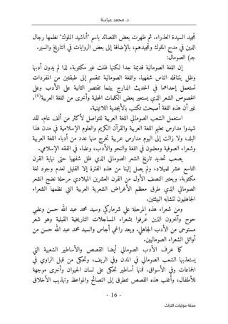 .‫د‬
‫عباسة‬ ‫محمد‬
- 16 -
‫اﻟﺘﺮاث‬ ‫ﺣﻮﻟﻴﺎت‬ ‫ﻣﺠﻠﺔ‬
‫رجال‬ ‫نظمها‬ "‫الملوك‬ ‫"أناشيد‬ ‫باسم‬ ‫القصائد‬ ‫بعض‬ ‫ظهرت‬ ‫ثم‬ .‫العذراء‬ ‫السيدة‬ ‫جيد‬‫م‬‫ت‬
.‫والسير‬ ‫التاريخ‬ ‫في‬ ‫الروايات‬ ‫بعض‬ ‫إلى‬ ‫بالإضافة‬ ،‫جيدهم‬‫م‬‫وت‬ ‫الملوك‬ ‫مدح‬ ‫في‬ ‫الدين‬
(‫جـ‬
:‫الصومال‬
‫قديمة‬ ‫الصومالية‬ ‫اللغة‬ ‫إن‬
،‫مكتوبة‬ ‫غير‬ ‫ظلت‬ ‫لـكنها‬ ‫جدا‬
‫أدبها‬ ‫يدون‬ ‫لم‬ ‫لذا‬
‫وظل‬
‫المفردات‬ ‫من‬ ‫طبقتين‬ ‫إلى‬ ‫تنقسم‬ ‫الصومالية‬ ‫واللغة‬ .‫شفهيا‬ ‫الناس‬ ‫يتناقله‬
‫وعلى‬ ‫الأدب‬ ‫على‬ ‫الثانية‬ ‫تقتصر‬ ‫بينما‬ ‫الدارج‬ ‫حديث‬‫ل‬‫ا‬ ‫في‬ ‫إحداهما‬ ‫تستعمل‬
‫العربية‬ ‫اللغة‬ ‫من‬ ‫وأخرى‬ ‫حلية‬‫م‬‫ال‬ ‫الكلمات‬ ‫بعض‬ ‫يستعير‬ ‫الذي‬ ‫الشعر‬ ‫خصوص‬‫ل‬‫ا‬
)
6
(
.
‫غ‬
‫اللغة‬ ‫هذه‬ ‫أن‬ ‫ير‬
‫أصبحت‬
.‫اللاتينية‬ ‫جدية‬‫ب‬‫بالأ‬ ‫تكتب‬
‫لقد‬ .‫عام‬ ‫ألف‬ ‫من‬ ‫لأكثر‬ ‫للتواصل‬ ‫العربية‬ ‫اللغة‬ ‫الصومالي‬ ‫الشعب‬ ‫استعمل‬
‫شيدوا‬
‫في‬ ‫الإسلامية‬ ‫والعلوم‬ ‫الـكريم‬ ‫والقرآن‬ ‫العربية‬ ‫اللغة‬ ‫تعليم‬ ‫مدارس‬
‫مدن‬
‫هذا‬
‫اللغة‬ ‫أدباء‬ ‫من‬ ‫عدد‬ ‫منها‬ ‫خرج‬‫ت‬ ‫عربية‬ ‫مدارس‬ ‫اليوم‬ ‫إلى‬ ‫زالت‬ ‫ولا‬ ،‫البلد‬
‫العربية‬
.‫الإسلامي‬ ‫الفقه‬ ‫في‬ ‫وعلماء‬ ،‫والأدب‬ ‫والنحو‬ ‫اللغة‬ ‫في‬ ‫ومعلمون‬ ‫الصوفية‬ ‫وشعراء‬
‫القرن‬ ‫نهاية‬ ‫حتى‬ ‫شفهيا‬ ‫ظل‬ ‫الذي‬ ‫الصومالي‬ ‫الشعر‬ ‫تاريخ‬ ‫حديد‬‫ت‬ ‫يصعب‬
‫لغة‬ ‫وجود‬ ‫لعدم‬ ‫القليل‬ ‫إلا‬ ‫الفترة‬ ‫هذه‬ ‫من‬ ‫إلينا‬ ‫يصل‬ ‫ولم‬ ،‫للميلاد‬ ‫عشر‬ ‫التاسع‬
‫الع‬ ‫القرن‬ ‫من‬ ‫الأول‬ ‫النصف‬ ‫يعتبر‬‫و‬ .‫مكتوبة‬
‫الشعر‬ ‫نضج‬ ‫مرحلة‬ ‫الميلادي‬ ‫شرين‬
‫الشعراء‬ ‫نظمها‬ ‫التي‬ ‫العربية‬ ‫ية‬‫الشعر‬ ‫الأغراض‬ ‫معظم‬ ‫طرق‬ ‫الذي‬ ‫الصومالي‬
.‫البيئتين‬ ‫لتشابه‬ ‫جاهليون‬‫ل‬‫ا‬
‫وعلمي‬ ‫حسن‬ ‫الله‬ ‫عبد‬ ‫محمد‬ ‫وسيد‬ ‫شرماركي‬ ‫علي‬ ‫المرحلة‬ ‫هذه‬ ‫شعراء‬ ‫ومن‬
‫شعر‬ ‫وهو‬ ‫القبلية‬ ‫خية‬‫ي‬‫التار‬ ‫المساجلات‬ ‫بشعراء‬ ‫ُرفوا‬‫ع‬ ‫الذين‬ ‫وآخرون‬ ‫حوح‬
‫مست‬
‫من‬ ‫حسن‬ ‫الله‬ ‫عبد‬ ‫محمد‬ ‫والسيد‬ ‫أجاس‬ ‫راغي‬ ‫يعد‬‫و‬ .‫جاهلي‬‫ل‬‫ا‬ ‫الأدب‬ ‫من‬ ‫وحى‬
.‫الصوماليين‬ ‫الشعراء‬ ‫أوائل‬
‫التي‬ ‫الشعبية‬ ‫والأساطير‬ ‫القصص‬ ‫أيضا‬ ‫الصومالي‬ ‫الأدب‬ ‫عرف‬ ‫ما‬‫ك‬
‫وفي‬ ‫المدن‬ ‫في‬ ‫الصومالي‬ ‫الشعب‬ ‫يستعذبها‬
‫يف‬‫الر‬
‫في‬ ‫الراوي‬ ‫قبل‬ ‫من‬ ‫حكى‬‫ت‬‫و‬ ،
‫ع‬ ‫حكى‬‫ت‬ ‫أساطير‬ ‫فمنها‬ .‫الأسواق‬ ‫وفي‬ ‫جماعات‬‫ل‬‫ا‬
‫موجهة‬ ‫وأخرى‬ ‫حيوان‬‫ل‬‫ا‬ ‫لسان‬ ‫لى‬
‫الأخلاق‬ ‫وتهذيب‬ ‫والمواعظ‬ ‫النصائح‬ ‫إلى‬ ‫ٺتطرق‬ ‫القصص‬ ‫هذه‬ ‫وأغلب‬ ،‫للأطفال‬
 