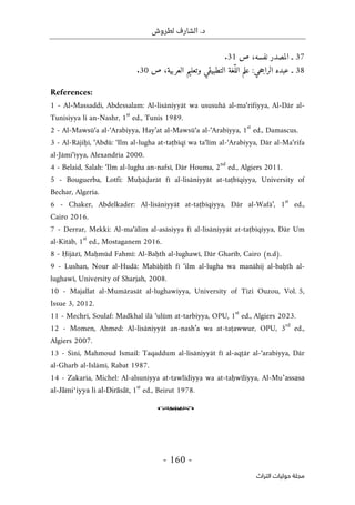 .‫د‬
‫لطروش‬ ‫الشارف‬
-
160
-
‫اﻟﺘﺮاث‬ ‫ﺣﻮﻟﻴﺎت‬ ‫ﻣﺠﻠﺔ‬
37
‫ـ‬
‫ا‬
‫ص‬ ،‫نفسه‬ ‫لمصدر‬
31
.
38
‫ص‬ ،‫العربية‬ ‫وتعليم‬ ‫التطبيقي‬ ‫ّغة‬‫الل‬ ‫علم‬ :‫حي‬‫ج‬‫الرا‬ ‫عبده‬ ‫ـ‬
30
.
References:
1 - Al-Massaddi, Abdessalam: Al-lisāniyyāt wa ususuhā al-ma‘rifiyya, Al-Dār al-
Tunisiyya li an-Nashr, 1
st
ed., Tunis 1989.
2 - Al-Mawsū‘a al-‘Arabiyya, Hay’at al-Mawsū‘a al-‘Arabiyya, 1
st
ed., Damascus.
3 - Al-Rājiḥī, ‘Abdū: ‘Ilm al-lugha at-taṭbīqī wa ta‘līm al-‘Arabiyya, Dār al-Ma‘rifa
al-Jāmi‘iyya, Alexandria 2000.
4 - Belaid, Salah: ‘Ilm al-lugha an-nafsī, Dār Houma, 2
nd
ed., Algiers 2011.
5 - Bouguerba, Lotfi: Muḥāḍarāt fī al-lisāniyyāt at-taṭbīqiyya, University of
Bechar, Algeria.
6 - Chaker, Abdelkader: Al-lisāniyyāt at-taṭbīqiyya, Dār al-Wafā’, 1
st
ed.,
Cairo 2016.
7 - Derrar, Mekki: Al-ma‘ālim al-asāsiyya fī al-lisāniyyāt at-taṭbīqiyya, Dār Um
al-Kitāb, 1
st
ed., Mostaganem 2016.
8 - Ḥijāzī, Maḥmūd Fahmī: Al-Baḥth al-lughawī, Dār Gharīb, Cairo (n.d).
9 - Lushan, Nour al-Hudā: Mabāḥith fī ‘ilm al-lugha wa manāhij al-baḥth al-
lughawī, University of Sharjah, 2008.
10 - Majallat al-Mumārasāt al-lughawiyya, University of Tizi Ouzou, Vol. 5,
Issue 3, 2012.
11 - Mechri, Soulaf: Madkhal ilā ‘ulūm at-tarbiyya, OPU, 1
st
ed., Algiers 2023.
12 - Momen, Ahmed: Al-lisāniyyāt an-nash’a wa at-taṭawwur, OPU, 3
rd
ed.,
Algiers 2007.
13 - Sini, Mahmoud Ismail: Taqaddum al-lisāniyyāt fī al-aqṭār al-‘arabiyya, Dār
al-Gharb al-Islāmī, Rabat 1987.
14 - Zakaria, Michel: Al-alsuniyya at-tawlīdiyya wa at-taḥwīliyya, Al-Mu’assasa
al-Jāmi‘iyya li al-Dirāsāt, 1
st
ed., Beirut 1978.
o
 