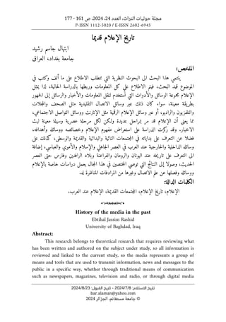 ‫العدد‬ ،‫التراث‬ ‫حوليات‬ ‫مجلة‬
24
،
2024
‫ص‬ ،
161
-
177
P-ISSN 1112-5020 / E-ISSN 2602-6945
:‫اﻻﺳﺘﻼم‬ ‫ﺗﺎرﻳﺦ‬
8
/
7
/
2024
-
:‫اﻟﻘﺒﻮل‬ ‫ﺗﺎرﻳﺦ‬
23
/
8
/
2024
bar.alaman@yahoo.com
©
‫الجزائر‬ ،‫مستغانم‬ ‫جامعة‬
2024
‫تاريخ‬
‫الإعلام‬
‫قديما‬
‫رشيد‬ ‫جاسم‬ ‫ابتهال‬
‫العراق‬ ،‫بغداد‬ ‫جامعة‬
:‫الملخص‬
‫ا‬ ‫الى‬ ‫البحث‬ ‫هذا‬ ‫ينتمي‬
‫ية‬‫النظر‬ ‫لبحوث‬
‫التي‬
‫ٺتطلب‬
‫في‬ ‫وكتب‬ ‫ألف‬ ‫ما‬ ‫على‬ ‫الاطلاع‬
‫قيد‬ ‫الموضوع‬
،‫حالية‬‫ل‬‫ا‬ ‫بالدراسة‬ ‫وربطها‬ ‫المعلومات‬ ‫كل‬ ‫على‬ ‫الاطلاع‬ ‫فيتم‬ ،‫البحث‬
‫لذا‬
‫يمثل‬
‫الإعلام‬
‫الت‬ ‫والأدوات‬ ‫الوسائل‬ ‫مجموعة‬
‫جمهور‬‫ل‬‫ا‬ ‫إلى‬ ‫والرسائل‬ ‫والأخبار‬ ‫المعلومات‬ ‫لنقل‬ ‫ستخدم‬
ُ ‫ت‬ ‫ي‬
‫جلات‬‫م‬‫وال‬ ‫الصحف‬ ‫مثل‬ ‫التقليدية‬ ‫الاتصال‬ ‫وسائل‬ ‫عبر‬ ‫ذلك‬ ‫كان‬ ‫سواء‬ ،‫معينة‬ ‫يقة‬‫بطر‬
‫وسائل‬ ‫عبر‬ ‫أو‬ ،‫والراديو‬ ‫يون‬‫والتلفز‬
‫الإعلام‬
،‫الاجتماعي‬ ‫التواصل‬ ‫ووسائل‬ ‫الإنترنت‬ ‫مثل‬ ‫الرقمية‬
‫يعنى‬ ‫مما‬
‫أ‬
‫ن‬
‫مر‬ ‫قد‬ ‫الإعلام‬
‫عديدة‬ ‫بمراحل‬
‫ولـ‬
‫ل‬ ‫كن‬
‫لبث‬ ‫معينة‬ ‫وسيلة‬ ‫ية‬‫عصر‬ ‫مرحلة‬ ‫كل‬
‫الاخبار‬
.
‫الدراسة‬ ‫كزت‬
‫ر‬ ‫وقد‬
‫ع‬
‫مفهوم‬ ‫استعراض‬ ‫لى‬
‫الإعلام‬
‫و‬ ‫ووسائله‬ ‫وخصائصه‬
‫أ‬
،‫هدافه‬
‫كذلك‬ ،‫والوسطى‬ ‫والقديمة‬ ‫والبدائية‬ ‫النائية‬ ‫جتمعات‬‫م‬‫ال‬ ‫في‬ ‫بداياته‬ ‫على‬ ‫التعرف‬ ‫عن‬ ‫فضلا‬
‫ع‬
‫لى‬
‫ا‬ ‫في‬ ‫العرب‬ ‫عند‬ ‫خارجية‬‫ل‬‫وا‬ ‫الداخلية‬ ‫وسائله‬
‫وال‬ ‫جاهلي‬‫ل‬‫ا‬ ‫لعصر‬
‫إ‬
‫سلام‬
‫وال‬
‫أ‬
‫والعباسي‬ ‫موي‬
،
‫إ‬
‫ضافة‬
‫الر‬ ‫وبلاد‬ ‫والفراعنة‬ ‫والرومان‬ ‫اليونان‬ ‫عند‬ ‫خه‬‫ي‬‫تار‬ ‫على‬ ‫التعرف‬ ‫الى‬
‫ا‬
‫العصر‬ ‫حتى‬ ‫وفارس‬ ‫فدين‬
،‫حديث‬‫ل‬‫ا‬
‫وصولا‬
‫إ‬
‫خاصة‬ ‫دراسات‬ ‫بعمل‬ ‫جال‬‫م‬‫ال‬ ‫هذا‬ ‫في‬ ‫ختصين‬‫م‬‫ال‬ ‫توصي‬ ‫التي‬ ‫النتائج‬ ‫لى‬
‫ب‬
‫الإعلام‬
‫ووسائله‬
‫المناظر‬ ‫المرادفات‬ ‫من‬ ‫وغيرها‬ ‫الاتصال‬ ‫علم‬ ‫عن‬ ‫وفصلها‬
.‫له‬ ‫ة‬
‫الكلمات‬
‫الدالة‬
:
‫الإعلام‬
‫تاريخ‬ ،
‫الإعلام‬
،‫القديمة‬ ‫جتمعات‬‫م‬‫ال‬ ،
‫الإعلام‬
.‫العرب‬ ‫عند‬
o
History of the media in the past
Ebtihal Jassim Rashid
University of Baghdad, Iraq
Abstract:
This research belongs to theoretical research that requires reviewing what
has been written and authored on the subject under study, so all information is
reviewed and linked to the current study, so the media represents a group of
means and tools that are used to transmit information, news and messages to the
public in a specific way, whether through traditional means of communication
such as newspapers, magazines, television and radio, or through digital media
 