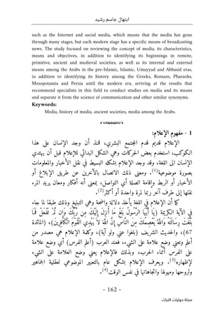 ‫رشيد‬ ‫جاسم‬ ‫ابتهال‬
-
162
-
‫اﻟﺘﺮاث‬ ‫ﺣﻮﻟﻴﺎت‬ ‫ﻣﺠﻠﺔ‬
such as the Internet and social media, which means that the media has gone
through many stages, but each modern stage has a specific means of broadcasting
news. The study focused on reviewing the concept of media, its characteristics,
means and objectives, in addition to identifying its beginnings in remote,
primitive, ancient and medieval societies, as well as its internal and external
means among the Arabs in the pre-Islamic, Islamic, Umayyad and Abbasid eras,
in addition to identifying its history among the Greeks, Romans, Pharaohs,
Mesopotamia and Persia until the modern era, arriving at the results that
recommend specialists in this field to conduct studies on media and its means
and separate it from the science of communication and other similar synonyms.
Keywords:
Media, history of media, ancient societies, media among the Arabs.
o
1
-
‫م‬
‫فهوم‬
‫الإعلام‬
:
‫الإعلام‬
‫ا‬ ‫قدم‬ ‫قديم‬
‫فمنذ‬ ،‫البشري‬ ‫جتمع‬‫م‬‫ل‬
‫أ‬
‫ال‬ ‫وجد‬ ‫ن‬
‫إ‬
‫هذا‬ ‫على‬ ‫نسان‬
‫حركات‬‫ل‬‫ا‬ ‫بعض‬ ‫استخدم‬ ،‫الـكوكب‬
‫وهي‬
‫لل‬ ‫البدائي‬ ‫الشكل‬
‫إ‬
‫قبل‬ ‫علام‬
‫أ‬
‫يهتدي‬ ‫ن‬
‫ال‬
‫إ‬
‫وجد‬ ‫وقد‬ ،‫اللغة‬ ‫الى‬ ‫نسان‬
‫الإعلام‬
‫البسيط‬ ‫بشكله‬
‫في‬
‫ال‬ ‫نقل‬
‫أ‬
‫والمعلومات‬ ‫خبار‬
‫موضوعية‬ ‫بصورة‬
)
1
(
.
‫ذلك‬ ‫ومعنى‬
‫الاتصال‬
‫بال‬
‫آ‬
‫خرين‬
‫ال‬ ‫يق‬‫طر‬ ‫عن‬
‫إ‬
‫بلاغ‬
‫أ‬
‫و‬
‫ال‬
‫أ‬
‫خبار‬
‫أ‬
‫و‬ ‫الربط‬ ‫و‬
‫إ‬
‫بمعنى‬ ،‫التواصل‬ ‫أي‬ ‫الصلة‬ ‫قامة‬
‫أ‬
‫نه‬
‫أ‬
‫ومعان‬ ‫فكار‬
‫المرء‬ ‫يريد‬
‫نقلها‬
‫إ‬
‫طرف‬ ‫لى‬
‫آ‬
‫واحدة‬ ‫لمرة‬ ‫ربما‬ ‫خر‬
‫أ‬
‫و‬
‫أ‬
‫كثر‬
)
2
(
.
‫ما‬‫ك‬
‫أن‬
‫الإعلام‬
‫اللغة‬ ‫في‬
‫يأخذ‬
‫جاء‬ ‫لما‬ ‫طبقا‬ ‫وذلك‬ ‫التبليغ‬ ‫وهي‬ ‫حة‬‫ض‬‫وا‬ ‫دلالة‬
‫في‬
‫الآية‬
‫ِن‬‫م‬ َ‫ك‬ْ‫ي‬
َ ‫ل‬ ِ‫إ‬ َ‫ل‬ِ‫ز‬‫ن‬ُ‫أ‬ ‫َا‬‫م‬ ْ‫لغ‬
َ ‫ب‬ ُ‫ل‬‫ُو‬‫س‬َ
ّ‫الر‬ ‫ا‬َ ‫ه‬ ُ
ّ‫ي‬َ‫أ‬ ‫َا‬‫)ي‬ ‫الـكريمة‬
‫ا‬َ ‫م‬
َ ‫ف‬ ْ‫َل‬‫ع‬ْ‫ف‬
َ ‫ت‬ ْ‫م‬َ
ّ‫ل‬ ‫ن‬ ِ‫َإ‬‫و‬ َ‫ك‬ِّ ‫ب‬ َ
ّ‫ر‬
(َ‫ن‬‫ِي‬‫ر‬ِ‫َاف‬‫ك‬ْ‫ال‬ َ‫م‬ْ‫و‬َ‫ق‬ْ‫ال‬ ‫ِي‬‫د‬ْ‫ه‬َ‫ي‬َ ‫لا‬َ ‫ه‬َ
ّ‫الل‬ َ
ّ‫ن‬ ِ‫إ‬ ِ‫س‬‫ا‬َ
ّ‫الن‬ َ‫ن‬ِ‫م‬ َ‫ك‬ُ‫م‬ِ‫ْص‬‫ع‬
َ ‫ي‬ُ ‫ه‬َ
ّ‫َالل‬‫و‬ ُ‫َه‬ ‫ت‬
َ ‫َال‬‫س‬ِ‫ر‬ َ‫ْت‬‫غ‬َ
ّ‫ل‬
َ ‫ب‬
،
)
‫ا‬
‫لمائدة‬
67
(
،
‫ولو‬ ‫عني‬ ‫)بلغوا‬ ‫يف‬‫الشر‬ ‫حديث‬‫ل‬‫وا‬
‫آ‬
(‫ية‬
،
‫وكلمة‬
‫الإعلام‬
‫من‬ ‫مصدر‬ ‫هي‬
‫أ‬
،‫الشيء‬ ‫على‬ ‫علامة‬ ‫وضع‬ ‫وتعني‬ ‫علم‬
‫فعند‬
) ‫العرب‬
‫أ‬
(‫الفرس‬ ‫علم‬
‫علامة‬ ‫وضع‬ ‫أي‬
‫الفرس‬ ‫على‬
‫أثناء‬
‫وبذلك‬ ،‫حرب‬‫ل‬‫ا‬
‫ف‬
‫ا‬
‫ل‬
‫إ‬
‫علام‬
‫الشيء‬ ‫على‬ ‫العلامة‬ ‫وضع‬ ‫يعني‬
‫ل‬
‫إ‬
‫ظهاره‬
)
3
(
.
‫يعرف‬‫و‬
‫الإعلام‬
‫عام‬ ‫بشكل‬
‫ب‬
‫جماهير‬‫ل‬‫ا‬ ‫لعقلية‬ ‫الموضوعي‬ ‫التعبير‬
‫الوقت‬ ‫نفس‬ ‫في‬ ‫جاهاتها‬‫ت‬‫وا‬ ‫وميولها‬ ‫ولروحها‬
)
4
(
.
 