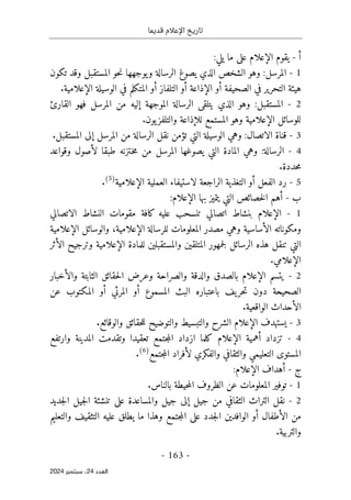 ‫قديما‬ ‫اإلعالم‬ ‫تاريخ‬
-
163
-
‫اﻟﻌﺪد‬
24
‫ﺳﺒﺘﻤﺒﺮ‬ ،
2024
‫أ‬
-
‫يقوم‬
‫الإعلام‬
:‫يلي‬ ‫ما‬ ‫على‬
1
-
‫ال‬
‫وهو‬ :‫مرسل‬
‫يصو‬ ‫الذي‬ ‫الشخص‬
‫غ‬
‫تكون‬ ‫وقد‬ ‫المستقبل‬ ‫حو‬‫ن‬ ‫يوجهها‬‫و‬ ‫الرسالة‬
‫الصحيفة‬ ‫في‬ ‫التحرير‬ ‫هيئة‬
‫أ‬
‫ال‬ ‫و‬
‫إ‬
‫ذاعة‬
‫أ‬
‫التلفاز‬ ‫و‬
‫أ‬
‫الوسيلة‬ ‫في‬ ‫المتكلم‬ ‫و‬
‫الإعلام‬
‫ية‬
.
2
-
‫الذي‬ ‫وهو‬ :‫المستقبل‬
‫يتلقى‬
‫الموجهة‬ ‫الرسالة‬
‫إ‬
‫القارئ‬ ‫فهو‬ ‫المرسل‬ ‫من‬ ‫ليه‬
‫للوسائل‬
‫الإعلام‬
‫المستمع‬ ‫وهو‬ ‫ية‬
‫للإذاعة‬
.‫يون‬‫والتلفز‬
3
-
‫المرسل‬ ‫من‬ ‫الرسالة‬ ‫نقل‬ ‫تؤمن‬ ‫التي‬ ‫الوسيلة‬ ‫وهي‬ :‫الاتصال‬ ‫قناة‬
‫إ‬
.‫المستقبل‬ ‫لى‬
4
-
‫من‬ ‫المرسل‬ ‫يصوغها‬ ‫التي‬ ‫المادة‬ ‫وهي‬ :‫الرسالة‬
‫وقواعد‬ ‫لأصول‬ ‫طبقا‬ ‫ـتزنه‬‫خ‬‫م‬
.‫حددة‬‫م‬
5
-
‫الفعل‬ ‫رد‬
‫أ‬
‫العملية‬ ‫لاستيفاء‬ ‫الراجعة‬ ‫التغذية‬ ‫و‬
‫الإعلام‬
‫ية‬
)
5
(
.
‫ب‬
-
‫أ‬
‫بها‬ ‫يتميز‬ ‫التي‬ ‫خصائص‬‫ل‬‫ا‬ ‫هم‬
‫الإعلام‬
:
1
-
‫الإعلام‬
‫الاتصالي‬ ‫النشاط‬ ‫مقومات‬ ‫كافة‬ ‫عليه‬ ‫تنسحب‬ ‫اتصالي‬ ‫بنشاط‬
‫ال‬ ‫ومكوناته‬
‫أ‬
‫ساسية‬
‫و‬
‫المعلومات‬ ‫مصدر‬ ‫هي‬
‫ل‬
‫لرسالة‬
‫الإعلام‬
،‫ية‬
‫و‬
‫الوسائل‬
‫الإعلام‬
‫ية‬
‫الرسائل‬ ‫هذه‬ ‫تنقل‬ ‫التي‬
‫ل‬
‫للمادة‬ ‫والمستقبلين‬ ‫المتلقين‬ ‫جمهور‬
‫الإعلام‬
‫ال‬ ‫وترجيح‬ ‫ية‬
‫أ‬
‫ثر‬
‫الإعلام‬
.‫ي‬
2
-
‫يتسم‬
‫الإعلام‬
‫وا‬ ‫بالصدق‬
‫وال‬ ‫الثابتة‬ ‫حقائق‬‫ل‬‫ا‬ ‫وعرض‬ ‫والصراحة‬ ‫لدقة‬
‫أ‬
‫خبار‬
‫المسموع‬ ‫البث‬ ‫باعتباره‬ ‫يف‬‫حر‬‫ت‬ ‫دون‬ ‫الصحيحة‬
‫أ‬
‫المرئي‬ ‫و‬
‫أ‬
‫المكتوب‬ ‫و‬
‫عن‬
‫الأحداث‬
.‫الواقعية‬
3
-
‫يستهدف‬
‫الإعلام‬
.‫والوقائع‬ ‫حقائق‬‫ل‬‫ل‬ ‫والتوضيح‬ ‫والتبسيط‬ ‫الشرح‬
4
-
‫تزداد‬
‫أ‬
‫همية‬
‫الإعلام‬
‫وارت‬ ‫المدينة‬ ‫وتقدمت‬ ‫تعقيدا‬ ‫جتمع‬‫م‬‫ال‬ ‫ازداد‬ ‫كلما‬
‫فع‬
‫المستوى‬
‫والفكري‬ ‫والثقافي‬ ‫التعليمي‬
‫لأفراد‬
‫جتمع‬‫م‬‫ال‬
)
6
(
.
‫ج‬
-
‫أ‬
‫هداف‬
‫الإعلام‬
:
1
-
.‫بالناس‬ ‫حيطة‬‫م‬‫ال‬ ‫الظروف‬ ‫عن‬ ‫المعلومات‬ ‫توفير‬
2
-
‫جيل‬ ‫من‬ ‫الثقافي‬ ‫التراث‬ ‫نقل‬
‫إ‬
‫جديد‬‫ل‬‫ا‬ ‫جيل‬‫ل‬‫ا‬ ‫تنشئة‬ ‫على‬ ‫والمساعدة‬ ‫جيل‬ ‫لى‬
‫ال‬ ‫من‬
‫أ‬
‫طفال‬
‫أ‬
‫التثق‬ ‫عليه‬ ‫يطلق‬ ‫ما‬ ‫وهذا‬ ‫جتمع‬‫م‬‫ال‬ ‫على‬ ‫جدد‬‫ل‬‫ا‬ ‫الوافدين‬ ‫و‬
‫والتعليم‬ ‫يف‬
.‫والتربية‬
 