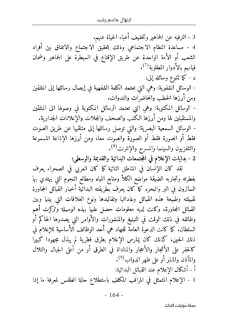 ‫رشيد‬ ‫جاسم‬ ‫ابتهال‬
-
164
-
‫اﻟﺘﺮاث‬ ‫ﺣﻮﻟﻴﺎت‬ ‫ﻣﺠﻠﺔ‬
3
-
‫الترفيه‬
‫خفيف‬‫ت‬‫و‬ ‫جماهير‬‫ل‬‫ا‬ ‫عن‬
‫أ‬
.‫عنهم‬ ‫حياة‬‫ل‬‫ا‬ ‫عباء‬
4
-
‫بين‬ ‫والاتفاق‬ ‫الاجتماع‬ ‫حقيق‬‫ت‬‫ب‬ ‫وذلك‬ ‫الاجتماعي‬ ‫النظام‬ ‫مساعدة‬
‫أ‬
‫فراد‬
‫الشعب‬
‫أ‬
‫ال‬ ‫و‬
‫أ‬
‫ال‬ ‫يق‬‫طر‬ ‫عن‬ ‫الواحدة‬ ‫مة‬
‫إ‬
‫وضمان‬ ‫جماهير‬‫ل‬‫ا‬ ‫على‬ ‫السيطرة‬ ‫في‬ ‫قناع‬
‫المطلوبة‬ ‫بالأدوار‬ ‫قيامهم‬
)
7
(
.
‫د‬
-
‫وسائ‬ ‫ٺتنوع‬ ‫ما‬‫ك‬
‫له‬
‫إ‬
:‫لى‬
-
‫في‬ ‫الشفهية‬ ‫الكلمة‬ ‫تعتمد‬ ‫التي‬ ‫وهي‬ :‫ية‬‫الشفو‬ ‫الوسائل‬
‫إ‬
‫رسائلها‬ ‫يصال‬
‫إ‬
‫المتلقين‬ ‫لى‬
‫ومن‬
‫أ‬
.‫والندوات‬ ‫حاضرات‬‫م‬‫وال‬ ‫خطب‬‫ل‬‫ا‬ ‫برزها‬
-
‫المتلقين‬ ‫الى‬ ‫وصولها‬ ‫في‬ ‫المكتوبة‬ ‫الرسائل‬ ‫تعتمد‬ ‫التي‬ ‫وهي‬ :‫المكتوبة‬ ‫الوسائل‬
‫ومن‬ ‫لها‬ ‫والمستقبلين‬
‫أ‬
‫وال‬ ‫جلات‬‫م‬‫وال‬ ‫والصحف‬ ‫الـكتب‬ ‫برزها‬
‫إ‬
‫علا‬
.‫ية‬‫جدار‬‫ل‬‫ا‬ ‫نات‬
-
‫السمعية‬ ‫الوسائل‬
‫ال‬
‫رسائلها‬ ‫توصل‬ ‫والتي‬ :‫ية‬‫بصر‬
‫إ‬
‫الصوت‬ ‫يق‬‫طر‬ ‫عن‬ ‫متلقيها‬ ‫لى‬
‫فقط‬
‫أ‬
‫فقط‬ ‫الصورة‬ ‫و‬
‫أ‬
‫معا‬ ‫والصوت‬ ‫الصورة‬ ‫و‬
،
‫ومن‬
‫أ‬
‫ال‬ ‫برزها‬
‫إ‬
‫المسموعة‬ ‫ذاعة‬
‫وال‬ ‫والمسرح‬ ‫والسينما‬ ‫يون‬‫والتلفز‬
‫إ‬
‫نترن‬
‫ت‬
)
8
(
.
2
-
‫بدايات‬
‫الإعلام‬
‫البدائية‬ ‫جتمعات‬‫م‬‫ال‬ ‫في‬
‫والقديمة‬
‫والوسطى‬
:
‫ل‬
‫ال‬ ‫كان‬ ‫قد‬
‫إ‬
‫يعرف‬ ‫الصحراء‬ ‫في‬ ‫العربي‬ ‫كان‬ ‫ما‬‫ك‬ ‫النائية‬ ‫المناطق‬ ‫في‬ ‫نسان‬
‫بها‬ ‫يهتدي‬ ‫التي‬ ‫النجوم‬ ‫ومطالع‬ ‫المياه‬ ‫ومنابع‬ ‫الكلأ‬ ‫مواضع‬ ‫الضيقة‬ ‫جاربه‬‫ت‬‫و‬ ‫بفطرته‬
‫البدائية‬ ‫يقته‬‫بطر‬ ‫يعرف‬ ‫كان‬ ‫ما‬‫ك‬ ،‫والبحر‬ ‫البر‬ ‫في‬ ‫السائرون‬
‫أ‬
‫جاورة‬‫م‬‫ال‬ ‫القبائل‬ ‫خبار‬
‫ل‬
‫وعاداتها‬ ‫القبائل‬ ‫هذه‬ ‫وطبيعة‬ ‫قبيلته‬
‫وبين‬ ‫بينها‬ ‫التي‬ ‫العلاقات‬ ‫ونوع‬ ‫وتقاليدها‬
‫كزت‬
‫وتر‬ ‫الوسيلة‬ ‫بهذه‬ ‫عليها‬ ‫حصل‬ ‫معلومات‬ ‫لديه‬ ‫وكانت‬ ،‫جاورة‬‫م‬‫ال‬ ‫القبائل‬
‫أ‬
‫هم‬
‫وال‬ ‫والمنشورات‬ ‫التبليغ‬ ‫في‬ ‫الوقت‬ ‫ذلك‬ ‫في‬ ‫وظائفه‬
‫أ‬
‫حاكم‬‫ل‬‫ا‬ ‫يصدرها‬ ‫التي‬ ‫وامر‬
‫أ‬
‫و‬
‫السلطان‬
.
‫هي‬ ‫جهاد‬‫ل‬‫ل‬ ‫العامة‬ ‫الدعوة‬ ‫كانت‬ ‫ما‬‫ك‬
‫أ‬
‫ال‬ ‫الوظائف‬ ‫حد‬
‫أ‬
‫لل‬ ‫ساسية‬
‫إ‬
‫ف‬ ‫علام‬
‫ي‬
‫يمارس‬ ‫كان‬ ‫كذلك‬ ،‫ـين‬‫ح‬‫ل‬‫ا‬ ‫ذلك‬
‫الإعلام‬
‫جهود‬‫م‬ ‫يبذل‬ ‫لم‬ ‫ية‬‫فطر‬ ‫بطرق‬
‫ا‬
‫كبير‬
‫ا‬
‫ال‬ ‫على‬ ‫حفر‬‫ل‬‫كا‬
‫أ‬
‫وال‬ ‫جار‬‫ش‬
‫أ‬
‫الطرق‬ ‫في‬ ‫والمناداة‬ ‫جار‬‫ح‬
‫أ‬
‫من‬ ‫و‬
‫أ‬
‫والتلال‬ ‫جبال‬‫ل‬‫ا‬ ‫على‬
‫والمنابر‬ ‫والمآذن‬
‫أ‬
‫الدواب‬ ‫ظهر‬ ‫على‬ ‫و‬
)
9
(
.
‫أ‬
-
‫أ‬
‫شكال‬
‫الإعلام‬
:‫البدائية‬ ‫القبائل‬ ‫عند‬
1
-
‫الإعلام‬
‫المكل‬ ‫المراقب‬ ‫في‬ ‫المتمثل‬
‫ما‬ ‫لمعرفة‬ ‫الطقس‬ ‫حالة‬ ‫باستطلاع‬ ‫ف‬
‫إ‬
‫ذا‬
 