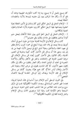‫قديما‬ ‫اإلعالم‬ ‫تاريخ‬
-
165
-
‫اﻟﻌﺪد‬
24
‫ﺳﺒﺘﻤﺒﺮ‬ ،
2024
‫بالعمل‬ ‫يسمح‬ ‫كان‬
‫أ‬
‫وما‬ ،‫يسمح‬ ‫لا‬ ‫و‬
‫إ‬
‫توشك‬ ‫الطبيعية‬ ‫الـكوارث‬ ‫كانت‬ ‫ذا‬
‫أ‬
‫ن‬
‫تقع‬
‫أ‬
‫لا‬ ‫م‬
،
‫يعود‬ ‫المراقب‬ ‫هذا‬ ‫وكان‬
‫إ‬
‫ليزودها‬ ‫عشيرته‬ ‫لى‬
‫بالأنباء‬
‫والمعلومات‬
.‫بمهمته‬ ‫المتعلقة‬
2
-
‫الإعلام‬
‫ال‬ ‫في‬ ‫يستشار‬ ‫كان‬ ‫الذي‬ ‫حكيم‬‫ل‬‫ا‬ ‫الرجل‬ ‫في‬ ‫المتمثل‬
‫أ‬
‫الم‬ ‫مور‬
‫حياة‬‫ب‬ ‫تعلقة‬
‫حها‬‫ل‬‫ومصا‬ ‫العشيرة‬
،
‫عشيرته‬ ‫يزود‬ ‫كان‬ ‫حكيم‬‫ل‬‫ا‬ ‫الرجل‬ ‫فهذا‬
‫بالآراء‬
‫حلول‬‫ل‬‫وا‬ ‫الصائبة‬
.‫لمشكلاتهم‬ ‫العملية‬
3
-
‫الإعلام‬
‫ال‬ ‫تنشئة‬ ‫يتولى‬ ‫الذي‬ ‫المعلم‬ ‫الرجل‬ ‫في‬ ‫المتمثل‬
‫أ‬
‫منهم‬ ‫ليجعل‬ ‫طفال‬
‫أ‬
‫فراد‬
ً ‫ا‬
‫عشيرتهم‬ ‫وقيم‬ ‫وتقاليد‬ ‫عادات‬ ‫على‬ ‫حافظون‬‫ي‬ ‫ـين‬‫ح‬‫ل‬‫صا‬
)
10
(
.
‫وسائل‬ ‫كانت‬
‫الإعلام‬
‫ال‬ ‫في‬
‫أ‬
‫في‬ ‫تسمع‬ ‫طبول‬ ‫عن‬ ‫عبارة‬ ‫القديمة‬ ‫زمنة‬
‫أ‬
‫دغال‬
‫أ‬
‫العر‬ ‫حراء‬‫ص‬ ‫في‬ ‫تسطح‬ ‫ونيرانا‬ ‫الهند‬ ‫بلاد‬ ‫في‬ ‫يصعد‬ ‫ودخانا‬ ‫يقيا‬‫فر‬
‫ب‬
‫تطلق‬ ‫وحمائم‬
‫تس‬ ‫وخيلا‬ ‫والسلاطين‬ ‫خلفاء‬‫ل‬‫ا‬ ‫عهود‬ ‫في‬
‫ا‬
‫ال‬ ‫توصيل‬ ‫في‬ ‫الريح‬ ‫بق‬
‫أ‬
‫نباء‬
‫المهمة‬
‫بلد‬ ‫من‬
‫إ‬
،‫بلد‬ ‫لى‬
‫هذا‬ ‫ومعنى‬
‫أ‬
‫ال‬ ‫نقل‬ ‫وسائل‬ ‫ن‬
‫أ‬
‫ومتنوعة‬ ‫كبيرة‬ ‫كانت‬ ‫خبار‬
‫العصور‬ ‫في‬
،‫القديمة‬
‫ال‬ ‫بنقل‬ ‫القائمون‬ ‫وكان‬
‫أ‬
‫كثيرين‬ ‫خبار‬
‫أ‬
،‫يضا‬
‫وسائل‬ ‫فمن‬
‫الإعلام‬
‫التي‬
‫ال‬ ‫على‬ ‫حفر‬‫ل‬‫وا‬ ‫)الشائعات‬ ‫هي‬ ‫القديمة‬ ‫العصور‬ ‫عرفتها‬
‫أ‬
‫وال‬ ‫جار‬‫ح‬
‫أ‬
‫وال‬ ‫جار‬‫ش‬
‫أ‬
‫عمدة‬
‫المعابد‬ ‫في‬ ‫المنصوبة‬
‫أ‬
‫العامة‬ ‫الميادين‬ ‫و‬
،
‫مكان‬ ‫من‬ ‫ينتقلون‬ ‫التجار‬ ‫وكان‬
‫إ‬
‫مكان‬ ‫لى‬
‫ال‬ ‫معهم‬ ‫يحملون‬
‫أ‬
‫ما‬‫ك‬ ،‫خبار‬
‫كان‬
‫لنشر‬ ‫وطولها‬ ‫البلاد‬ ‫عرض‬ ‫في‬ ‫جولون‬‫ت‬‫ي‬ ‫المنادون‬
‫ال‬
‫أ‬
‫و‬ ‫خبار‬
‫إ‬
‫علان‬
‫أ‬
‫حاكم‬‫ل‬‫ا‬ ‫وامر‬
،
‫وسائل‬ ‫من‬ ‫كذلك‬ ‫يعتبرون‬ ‫هؤلاء‬ ‫جميع‬ ‫كان‬
‫الإعلام‬
‫ال‬ ‫تلك‬ ‫في‬
‫أ‬
‫يضاف‬‫و‬ ‫زمنة‬
‫إ‬
‫الاتصال‬ ‫كوسيلة‬ ‫المتقدمة‬ ‫الوسائل‬ ‫ليها‬
‫الشخصي‬
)
11
(
.
‫الوسطى‬ ‫القرون‬ ‫وفي‬
‫الإعلام‬ ‫أدى‬
‫دورا‬
‫أ‬
‫الدينية‬ ‫الدعوة‬ ‫جال‬‫م‬ ‫في‬ ‫ساسيا‬
،
‫الـكنيسة‬ ‫وجدت‬ ‫البروتستانتي‬ ‫المذهب‬ ‫ظهر‬ ‫فعندما‬
‫م‬ ‫في‬ ‫نفسها‬ ‫الكاثوليكية‬
‫أ‬
‫زق‬
‫هذا‬ ‫من‬ ‫خلاص‬‫ل‬‫ا‬ ‫تنشد‬ ‫وراحت‬ ‫حرج‬
‫ا‬
‫الذي‬ ‫جديد‬‫ل‬‫ا‬ ‫لمذهب‬
‫على‬ ‫خروجا‬ ‫اعتبرته‬
‫بوسائل‬ ‫الثالث‬ ‫جوري‬‫ي‬‫جر‬ ‫البابا‬ ‫رعاية‬ ‫حت‬‫ت‬ ‫الـكرادلة‬ ‫واهتم‬ ‫المسيحية‬
‫الإعلام‬
‫والنشر‬
‫لإعادة‬
‫الثقة‬
‫إ‬
‫الكاثوليكية‬ ‫الـكنيسة‬ ‫لى‬
)
12
(
.
 