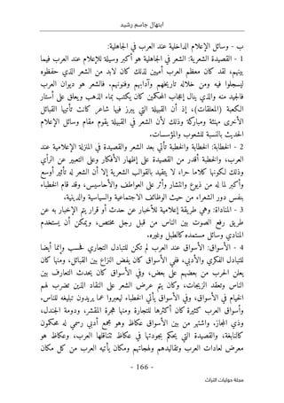 ‫رشيد‬ ‫جاسم‬ ‫ابتهال‬
-
166
-
‫اﻟﺘﺮاث‬ ‫ﺣﻮﻟﻴﺎت‬ ‫ﻣﺠﻠﺔ‬
‫ب‬
-
‫وسائل‬
‫الإعلام‬
‫جاهلية‬‫ل‬‫ا‬ ‫في‬ ‫العرب‬ ‫عند‬ ‫الداخلية‬
:
1
-
‫ية‬‫الشعر‬ ‫القصيدة‬
:
‫هو‬ ‫جاهلية‬‫ل‬‫ا‬ ‫في‬ ‫الشعر‬
‫أ‬
‫وسيلة‬ ‫كبر‬
‫لل‬
‫إ‬
‫علام‬
‫فيما‬ ‫العرب‬ ‫عند‬
‫بينهم‬
،
‫كان‬ ‫لقد‬
‫العرب‬ ‫معظم‬
‫أ‬
‫مي‬
‫ي‬
‫حفظوه‬ ‫الذي‬ ‫الشعر‬ ‫من‬ ‫لابد‬ ‫كان‬ ‫لذلك‬ ‫ن‬
‫خهم‬‫ي‬‫تار‬ ‫خلاله‬ ‫ومن‬ ‫فيه‬ ‫ليسجلوا‬
‫وآدابهم‬
‫وفنونهم‬
.
‫ديوان‬ ‫هو‬ ‫فالشعر‬
‫العرب‬
‫ف‬
‫ينال‬ ‫والذي‬ ‫منه‬ ‫جيد‬‫ل‬‫ا‬
‫إ‬
‫على‬ ‫يعلق‬‫و‬ ‫الذهب‬ ‫بماء‬ ‫يكتب‬ ‫كان‬ ‫حكمين‬‫م‬‫ال‬ ‫جاب‬‫ع‬
‫أ‬
‫ستار‬
‫الـكعبة‬
،(‫)المعلقات‬
‫إ‬
‫ذ‬
‫أ‬
‫ن‬
‫كانت‬ ‫شاعر‬ ‫فيها‬ ‫يبرز‬ ‫التي‬ ‫القبيلة‬
‫تأتيها‬
‫القبائل‬
‫ال‬
‫أ‬
‫ل‬ ‫وذلك‬ ‫كة‬
‫ومبار‬ ‫مهنئة‬ ‫خرى‬
‫أ‬
‫وسائل‬ ‫مقام‬ ‫يقوم‬ ‫القبيلة‬ ‫في‬ ‫الشعر‬ ‫ن‬
‫الإعلام‬
‫والمؤسسات‬ ‫للشعوب‬ ‫بالنسبة‬ ‫حديث‬‫ل‬‫ا‬
.
2
-
‫خطابة‬‫ل‬‫ا‬
:
‫ت‬ ‫خطبة‬‫ل‬‫وا‬ ‫خطابة‬‫ل‬‫ا‬
‫أ‬
‫المنزلة‬ ‫في‬ ‫والقصيدة‬ ‫الشعر‬ ‫بعد‬ ‫تي‬
‫الإعلام‬
‫عند‬ ‫ية‬
‫العرب‬
،
‫خطبة‬‫ل‬‫وا‬
‫أ‬
‫على‬ ‫القصيدة‬ ‫من‬ ‫قدر‬
‫إ‬
‫ال‬ ‫ظهار‬
‫أ‬
‫ي‬ْ‫ا‬‫الر‬ ‫عن‬ ‫التعبير‬ ‫وعلى‬ ‫فكار‬
‫حرا‬ ‫كلاما‬ ‫لـكونها‬ ‫وذلك‬
،
‫لا‬
‫ية‬‫الشعر‬ ‫بالقوالب‬ ‫يتقيد‬
‫إ‬
‫لا‬
‫أ‬
‫له‬ ‫الشعر‬ ‫ن‬
‫تأثير‬
‫أ‬
‫وسع‬
‫و‬
‫أ‬
‫وانتشار‬ ‫ذيوع‬ ‫من‬ ‫له‬ ‫لما‬ ‫كبر‬
‫و‬
‫أ‬
‫وال‬ ‫العواطف‬ ‫على‬ ‫ثر‬
‫أ‬
‫حاسيس‬
،
‫خطباء‬‫ل‬‫ا‬ ‫قام‬ ‫وقد‬
‫والدينية‬ ‫والسياسية‬ ‫الاجتماعية‬ ‫الوظائف‬ ‫حيث‬ ‫من‬ ‫الشعراء‬ ‫دور‬ ‫بنفس‬
.
3
-
‫المناداة‬
:
‫يقة‬‫طر‬ ‫وهي‬
‫إ‬
‫علامية‬
‫للأخبار‬
‫حدث‬ ‫عن‬
‫أ‬
‫ال‬ ‫يتم‬ ‫قرار‬ ‫و‬
‫إ‬
‫عن‬ ‫به‬ ‫خبار‬
‫رفع‬ ‫يق‬‫طر‬
‫ختص‬‫م‬ ‫رجل‬ ‫قبل‬ ‫من‬ ‫الناس‬ ‫بين‬ ‫الصوت‬
،
‫ويمكن‬
‫أ‬
‫ن‬
‫ي‬
‫ستخدم‬
‫مستم‬ ‫وسائل‬ ‫المنادي‬
‫وغيره‬ ‫كالطبل‬‫ده‬
.
4
-
‫ال‬
‫أ‬
‫سواق‬
:
‫ال‬
‫أ‬
‫التجاري‬ ‫للتبادل‬ ‫تكن‬ ‫لم‬ ‫العرب‬ ‫عند‬ ‫سواق‬
‫حسب‬‫ف‬
‫و‬
‫إ‬
‫نما‬
‫أيضا‬
‫وال‬ ‫الفكري‬ ‫للتبادل‬
‫أ‬
‫دبي‬
،
‫ال‬ ‫ففي‬
‫أ‬
‫القبائل‬ ‫بين‬ ‫النزاع‬ ‫يفض‬ ‫كان‬ ‫سواق‬
،
‫كان‬ ‫ومنها‬
‫بعض‬ ‫على‬ ‫بعضهم‬ ‫من‬ ‫حرب‬‫ل‬‫ا‬ ‫يعلن‬
،
‫ال‬ ‫وفي‬
‫أ‬
‫بين‬ ‫التعارف‬ ‫حدث‬‫ي‬ ‫كان‬ ‫سواق‬
‫جات‬‫ي‬‫الز‬ ‫وتعقد‬ ‫الناس‬
،
‫وك‬
‫عرض‬ ‫يتم‬ ‫ان‬
‫لهم‬ ‫تضرب‬ ‫الذين‬ ‫النقاد‬ ‫على‬ ‫الشعر‬
‫ال‬ ‫في‬ ‫خيام‬‫ل‬‫ا‬
‫أ‬
‫سواق‬
،
‫ال‬ ‫وفي‬
‫أ‬
‫سواق‬
‫يأتي‬
‫للناس‬ ‫تبليغه‬ ‫يريدون‬ ‫عما‬ ‫ليعبروا‬ ‫خطباء‬‫ل‬‫ا‬
.
‫و‬
‫أ‬
‫كان‬ ‫كثيرة‬ ‫العرب‬ ‫سواق‬
‫أ‬
‫جرة‬‫ه‬ ‫ومنها‬ ‫للتجارة‬ ‫كثرها‬
‫المقشر‬
،
‫و‬
‫جندل‬‫ل‬‫ا‬ ‫دومة‬
،
‫و‬
.‫جاز‬‫م‬‫ال‬ ‫ذي‬
‫ال‬ ‫بين‬ ‫من‬ ‫واشتهر‬
‫أ‬
‫مجمع‬ ‫وهو‬ ‫عكاظ‬ ‫سواق‬
‫أ‬
‫حكمون‬‫م‬ ‫له‬ ‫رسمي‬ ‫دبي‬
‫كالنابغ‬
‫ة‬
،
‫العرب‬ ‫ٺتناقلها‬ ‫عكاظ‬ ‫في‬ ‫جودتها‬‫ب‬ ‫حكم‬‫ي‬ ‫التي‬ ‫والقصيدة‬
،
‫هو‬ ‫وعكاظ‬
‫ومكان‬ ‫ولهجاتهم‬ ‫وتقاليدهم‬ ‫العرب‬ ‫لعادات‬ ‫معرض‬
‫يأتيه‬
‫مكان‬ ‫كل‬ ‫من‬ ‫العرب‬
 