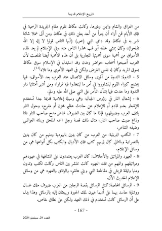 ‫قديما‬ ‫اإلعالم‬ ‫تاريخ‬
-
167
-
‫اﻟﻌﺪد‬
24
‫ﺳﺒﺘﻤﺒﺮ‬ ،
2024
‫وغيرها‬ ‫واليمن‬ ‫والشام‬ ‫العراق‬ ‫من‬
.
‫في‬ ‫الرسمية‬ ‫جريدة‬‫ل‬‫ا‬ ‫مقام‬ ‫تقوم‬ ‫عكاظ‬ ‫وكانت‬
‫ال‬ ‫تلك‬
‫أ‬
‫فمن‬ ‫يام‬
‫أ‬
‫راد‬
‫أ‬
‫من‬ ْ‫ا‬‫يتبر‬ ‫ن‬
‫أ‬
‫و‬ ‫عكاظ‬ ‫في‬ ‫ذلك‬ ‫يعلن‬ ‫حد‬
‫من‬
‫أ‬
‫شائنا‬ ‫عملا‬ ‫تى‬
‫النبي‬ ‫دعي‬ ‫وقد‬ ‫عكاظ‬ ‫في‬ ‫به‬ ‫شهر‬
(‫)ص‬
)
‫أ‬
‫لا‬ ‫قولوا‬ ‫الناس‬ ‫يها‬
‫إ‬
‫له‬
‫إ‬
‫الله‬ ‫لا‬
‫تفلحوا‬
(
،
‫خلفه‬ ‫يمشي‬ ‫وكان‬
‫أ‬
‫منه‬ ‫الناس‬ ‫حذرا‬‫م‬ ‫لهب‬ ‫بو‬
.
‫ال‬ ‫وفي‬
‫إ‬
‫لهذه‬ ‫يعد‬ ‫لم‬ ‫سلام‬
‫ال‬
‫أ‬
‫من‬ ‫سواق‬
‫أ‬
‫سوى‬ ‫همية‬
‫أ‬
‫هميته‬
‫ا‬
‫بل‬ ‫ية‬‫التجار‬
‫أ‬
‫ال‬ ‫هذه‬ ‫ن‬
‫أ‬
‫همية‬
‫أ‬
‫ل‬ ‫تقلصت‬ ‫يضا‬
‫أ‬
‫ن‬
‫العرب‬
‫أ‬
‫صبحوا‬
‫أ‬
‫وم‬ ‫حواضر‬ ‫حاب‬‫ص‬
‫ال‬ ‫في‬ ‫استبدل‬ ‫وقد‬ ‫دن‬
‫إ‬
‫عكاظ‬ ‫سوق‬ ‫سلام‬
‫ولـكن‬ ‫الغرض‬ ‫نفس‬ ‫له‬ ‫وكان‬ ‫المربد‬ ‫بسوق‬
‫ف‬
‫ال‬ ‫العهد‬ ‫ي‬
‫أ‬
‫تلاه‬ ‫وما‬ ‫موي‬
)
13
(
.
5
-
‫الندوة‬
:
‫من‬ ‫الندوة‬
‫أ‬
‫قوى‬
‫وسائل‬
‫ال‬ ‫بعد‬ ‫العرب‬ ‫عند‬ ‫الاتصال‬
‫أ‬
‫سواق‬
،
‫فيها‬
‫في‬ ‫ليتشاوروا‬ ‫القوم‬ ‫كبراء‬ ‫جتمع‬‫ي‬
‫أمر‬
‫قرارا‬ ‫فيه‬ ‫ليتخذوا‬ ‫ما‬
،
‫ومن‬
‫أ‬
‫شهر‬
‫أ‬
‫دار‬ ‫مثلتها‬
‫وما‬ ‫الندوة‬
‫بش‬ ‫فيها‬ ‫حدث‬
‫أ‬
‫الت‬ ‫ن‬
‫آ‬
‫مر‬
‫وسلم‬ ‫عليه‬ ‫الله‬ ‫صلى‬ ‫النبي‬ ‫على‬
.
6
-
‫إ‬
‫جبال‬‫ل‬‫ا‬ ‫رؤوس‬ ‫في‬ ‫النار‬ ‫شعال‬
:
‫وسيلة‬ ‫وهي‬
‫إ‬
‫تستخدم‬ ‫جدا‬ ‫قديمة‬ ‫علامية‬
‫لل‬
‫إ‬
‫شعار‬
‫قادم‬ ‫بعدو‬
‫أ‬
‫و‬
‫لل‬
‫إ‬
‫علام‬
‫حزن‬‫م‬ ‫عظيم‬ ‫حادث‬ ‫عن‬
‫أ‬
‫مفرح‬ ‫و‬
،
‫و‬
‫النار‬ ‫حول‬
‫وضيوفهم‬ ‫العرب‬ ‫يلتف‬
،
‫ف‬
‫إ‬
‫ما‬ ‫ذا‬
‫النار‬ ‫صاحب‬ ‫مدح‬ ‫شاعر‬ ‫الضيوف‬ ‫بين‬ ‫كان‬
‫علنا‬
‫وذ‬
‫النار‬ ‫صاحب‬ ‫صيت‬ ‫اع‬
،
‫العوانس‬ ‫وبناته‬ ‫الملحق‬ ‫اسمه‬ ‫رجل‬ ‫قصة‬ ‫ذلك‬ ‫مثال‬
‫الشاعر‬ ‫وضيفه‬
.
7
-
‫الدينية‬ ‫الـكتب‬
:
‫يدين‬ ‫كان‬ ‫من‬ ‫ومنهم‬ ‫باليهودية‬ ‫يدين‬ ‫كان‬ ‫من‬ ‫العرب‬ ‫من‬
‫وبالتا‬ ‫بالنصرانية‬
‫ل‬
‫ال‬ ‫تلك‬ ‫كتب‬ ‫لديهم‬ ‫كان‬ ‫ي‬
‫أ‬
‫بكل‬ ‫والـكتب‬ ‫ديان‬
‫أ‬
‫من‬ ‫هي‬ ‫نواعها‬
‫وسائل‬
‫الإعلام‬
.
8
-
‫وال‬ ‫والمواثيق‬ ‫العهود‬
‫أ‬
‫حلاف‬
:
‫عهودهم‬ ‫في‬ ‫المشافهة‬ ‫على‬ ‫يعتمدون‬ ‫العرب‬ ‫كان‬
‫وتدون‬ ‫تكتب‬ ‫وكانت‬ ‫الناس‬ ‫بين‬ ‫تنتشر‬ ‫كانت‬ ‫العهود‬ ‫تلك‬ ‫من‬ ‫والمهم‬ ‫ومواثيقهم‬
‫قري‬ ‫وثيقة‬ ‫ومنها‬
‫ش‬
‫هاشم‬ ‫وبني‬ ‫النبي‬ ‫مقاطعة‬ ‫في‬
،
‫وسائل‬ ‫من‬ ‫هي‬ ‫والعهود‬ ‫والوثائق‬
‫الإعلام‬
‫ال‬ ‫حديث‬‫ل‬‫ا‬
‫آ‬
‫ن‬
.
9
-
‫خاصة‬‫ل‬‫ا‬ ‫الرسائل‬
:
‫ب‬ ‫الرسائل‬ ‫تتمثل‬
‫الرجلي‬ ‫قصة‬
‫غسان‬ ‫ملك‬ ‫ضيوف‬ ‫العرب‬ ‫من‬ ‫ن‬
‫على‬ ‫بهما‬ ‫حاسد‬ ‫ووشاية‬
‫أ‬
‫ويبعثان‬ ‫ـيرة‬‫ح‬‫ل‬‫ا‬ ‫لملك‬ ‫عيون‬ ‫نهما‬
‫إ‬
‫يدل‬ ‫وهذا‬ ‫بالرسائل‬ ‫ليه‬
‫على‬
‫أ‬
‫تستخدم‬ ‫كانت‬ ‫الرسائل‬ ‫ن‬
‫العهد‬ ‫ذلك‬ ‫في‬
‫خاص‬ ‫نطاق‬ ‫على‬ ‫ولـكن‬
.
 