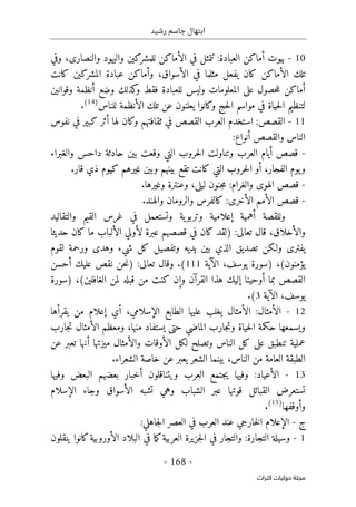 ‫رشيد‬ ‫جاسم‬ ‫ابتهال‬
-
168
-
‫اﻟﺘﺮاث‬ ‫ﺣﻮﻟﻴﺎت‬ ‫ﻣﺠﻠﺔ‬
10
-
‫بيوت‬
‫أ‬
‫العبادة‬ ‫ماكن‬
:
‫تتمثل‬
‫في‬
‫الأماكن‬
‫للمشركين‬
‫وا‬
‫ليهود‬
‫وا‬
‫لنصارى‬
،
‫و‬
‫في‬
‫ال‬ ‫تلك‬
‫أ‬
‫مثل‬ ‫يفعل‬ ‫كان‬ ‫ماكن‬
‫ال‬ ‫في‬ ‫ما‬
‫أ‬
‫سواق‬
،
‫وأ‬
‫كانت‬ ‫المشركين‬ ‫عبادة‬ ‫ماكن‬
‫أ‬
‫فقط‬ ‫للعبادة‬ ‫وليس‬ ‫المعلومات‬ ‫على‬ ‫حصول‬‫ل‬‫ل‬ ‫ماكن‬
‫كذلك‬
‫و‬
‫وضع‬
‫أ‬
‫وقوانين‬ ‫نظمة‬
‫ال‬ ‫تلك‬ ‫عن‬ ‫يعلنون‬ ‫وكانوا‬ ‫حج‬‫ل‬‫ا‬ ‫مواسم‬ ‫في‬ ‫حياة‬‫ل‬‫ا‬ ‫لتنظيم‬
‫أ‬
‫للناس‬ ‫نظمة‬
)
14
(
.
11
-
‫القصص‬
:
‫لها‬ ‫وكان‬ ‫ثقافتهم‬ ‫في‬ ‫القصص‬ ‫العرب‬ ‫استخدم‬
‫أ‬
‫نفوس‬ ‫في‬ ‫كبير‬ ‫ثر‬
‫والق‬ ‫الناس‬
‫صص‬
‫أ‬
‫نواع‬
:
-
‫قص‬
‫ص‬
‫أ‬
‫حادث‬ ‫بين‬ ‫وقعت‬ ‫التي‬ ‫حروب‬‫ل‬‫ا‬ ‫وتناولت‬ ‫العرب‬ ‫يام‬
‫داحس‬ ‫ة‬
‫والغبراء‬
‫الفجار‬ ‫يوم‬‫و‬
،
‫أ‬
‫و‬
‫تقع‬ ‫كانت‬ ‫التي‬ ‫حروب‬‫ل‬‫ا‬
‫قار‬ ‫ذي‬ ‫كيوم‬ ‫غيرهم‬ ‫وبين‬ ‫بينهم‬
.
-
:‫والغرام‬ ‫الهوى‬ ‫قصص‬
‫ليلى‬ ‫جنون‬‫م‬
،
‫و‬
‫عنترة‬
‫وغيرها‬
.
-
‫ال‬ ‫قصص‬
‫أ‬
‫ال‬ ‫مم‬
‫أ‬
‫خرى‬
:
‫والهند‬ ‫والرومان‬ ‫كالفرس‬
.
‫وللقصة‬
‫أ‬
‫همية‬
‫إ‬
‫علامي‬
‫والتقاليد‬ ‫القيم‬ ‫غرس‬ ‫في‬ ‫وتستعمل‬ ‫ية‬‫وتربو‬ ‫ة‬
‫وال‬
‫أ‬
‫خلاق‬
،
‫تعالى‬ ‫قال‬
:
)
‫عبرة‬ ‫قصصهم‬ ‫في‬ ‫كان‬ ‫لقد‬
‫لأولي‬
‫ال‬
‫أ‬
‫حديثا‬ ‫كان‬ ‫ما‬ ‫لباب‬
‫شي‬ ‫كل‬ ‫وتفصيل‬ ‫يديه‬ ‫بين‬ ‫الذي‬ ‫تصديق‬ ‫ولـكن‬ ‫يفترى‬
‫ء‬
‫لقوم‬ ‫ورحمة‬ ‫وهدى‬
‫يؤمنون‬
،(
‫يوسف‬ ‫)سورة‬
‫الآية‬ ،
111
.(
‫تعالى‬ ‫وقال‬
:
)
‫عليك‬ ‫نقص‬ ‫حن‬‫ن‬
‫أ‬
‫حسن‬
‫بما‬ ‫القصص‬
‫أ‬
‫وحينا‬
‫إ‬
‫ل‬
‫القر‬ ‫هذا‬ ‫يك‬
‫آ‬
‫و‬ ‫ن‬
‫إ‬
‫الغافلين‬ ‫لمن‬ ‫قبله‬ ‫من‬ ‫كنت‬ ‫ن‬
(
،
)
‫سورة‬
‫يوسف‬
‫الآية‬ ،
3
(
.
12
-
‫ال‬
‫أ‬
‫مثال‬
:
‫ال‬
‫أ‬
‫ال‬ ‫الطابع‬ ‫عليها‬ ‫يغلب‬ ‫مثال‬
‫إ‬
‫سلامي‬
،
‫أي‬
‫إ‬
‫من‬ ‫علام‬
‫يقرأها‬
‫منها‬ ‫يستفاد‬ ‫حتى‬ ‫الماضي‬ ‫جارب‬‫ت‬‫و‬ ‫حياة‬‫ل‬‫ا‬ ‫حكمة‬ ‫ويسمعها‬
،
‫ال‬ ‫ومعظم‬
‫أ‬
‫جارب‬‫ت‬ ‫مثال‬
‫ال‬ ‫لكل‬ ‫وتصلح‬ ‫الناس‬ ‫كل‬ ‫على‬ ‫تنطبق‬ ‫عملية‬
‫أ‬
‫وال‬ ‫وقات‬
‫أ‬
‫مث‬
‫ميزتها‬ ‫ال‬
‫أ‬
‫عن‬ ‫تعبر‬ ‫نها‬
،‫الناس‬ ‫من‬ ‫العامة‬ ‫الطبقة‬
.‫الشعراء‬ ‫خاصة‬ ‫عن‬ ‫يعبر‬ ‫الشعر‬ ‫بينما‬
13
-
‫ال‬
‫أ‬
‫عياد‬
:
‫ويتناقلون‬ ‫العرب‬ ‫جتمع‬‫ي‬ ‫وفيها‬
‫أ‬
‫وفيها‬ ‫البعض‬ ‫بعضهم‬ ‫خبار‬
‫قوتها‬ ‫القبائل‬ ‫تستعرض‬
‫وهي‬ ‫الشباب‬ ‫عبر‬
‫تشبه‬
‫ال‬
‫أ‬
‫ال‬ ‫وجاء‬ ‫سواق‬
‫إ‬
‫سلام‬
‫و‬
‫أ‬
‫وقفها‬
)
15
(
.
‫ج‬
-
‫الإعلام‬
‫ا‬ ‫في‬ ‫العرب‬ ‫عند‬ ‫خارجي‬‫ل‬‫ا‬
:‫جاهلي‬‫ل‬‫ا‬ ‫لعصر‬
1
-
‫في‬ ‫والتجار‬ :‫التجارة‬ ‫وسيلة‬
‫جزير‬‫ل‬‫ا‬
‫ال‬ ‫البلاد‬ ‫في‬ ‫ما‬‫ك‬‫العربية‬ ‫ة‬
‫أ‬
‫ينقلون‬ ‫كانوا‬‫وروبية‬
 