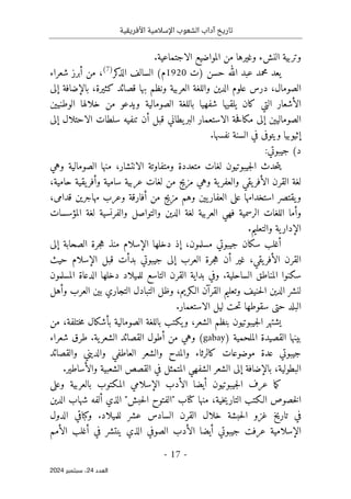 ‫األفريقية‬ ‫اإلسالمية‬ ‫الشعوب‬ ‫آداب‬ ‫تاريخ‬
- 17 -
‫اﻟﻌﺪد‬
24
‫ﺳﺒﺘﻤﺒﺮ‬ ،
2024
.‫الاجتماعية‬ ‫المواضيع‬ ‫من‬ ‫وغيرها‬ ‫النشء‬ ‫وتربية‬
‫)ت‬ ‫حسن‬ ‫الله‬ ‫عبد‬ ‫محمد‬ ‫يعد‬
1920
‫كر‬
‫الذ‬ ‫السالف‬ (‫م‬
)
7
(
‫شعراء‬ ‫أبرز‬ ‫من‬ ،
‫قصائد‬ ‫بها‬ ‫ونظم‬ ‫العربية‬ ‫واللغة‬ ‫الدين‬ ‫علوم‬ ‫درس‬ ،‫الصومال‬
‫إلى‬ ‫بالإضافة‬ ،‫كثيرة‬
‫الوطنيين‬ ‫خلالها‬ ‫من‬ ‫ويدعو‬ ‫الصومالية‬ ‫باللغة‬ ‫شفهيا‬ ‫يلقيها‬ ‫كان‬ ‫التي‬ ‫الأشعار‬
‫إلى‬ ‫الاحتلال‬ ‫سلطات‬ ‫تنفيه‬ ‫أن‬ ‫قبل‬ ‫يطاني‬‫البر‬ ‫الاستعمار‬ ‫حة‬‫ف‬‫مكا‬ ‫إلى‬ ‫الصوماليين‬
.‫نفسها‬ ‫السنة‬ ‫في‬ ‫ويتوفى‬ ‫إثيوبيا‬
(‫د‬
:‫جيبوتي‬
،‫الانتشار‬ ‫ومتفاوتة‬ ‫متعددة‬ ‫لغات‬ ‫جيبوتيون‬‫ل‬‫ا‬ ‫حدث‬‫ت‬‫ي‬
‫وهي‬ ‫الصومالية‬ ‫منها‬
،‫حامية‬ ‫يقية‬‫وأفر‬ ‫سامية‬ ‫عربية‬ ‫لغات‬ ‫من‬ ‫مزيج‬ ‫وهي‬ ‫ية‬‫والعفر‬ ‫يقي‬‫الأفر‬ ‫القرن‬ ‫لغة‬
،‫قدامى‬ ‫مهاجرين‬ ‫وعرب‬ ‫أفارقة‬ ‫من‬ ‫مزيج‬ ‫وهم‬ ‫يين‬‫العفار‬ ‫على‬ ‫استخدامها‬ ‫يقتصر‬‫و‬
‫المؤسسات‬ ‫لغة‬ ‫والفرنسية‬ ‫والتواصل‬ ‫الدين‬ ‫لغة‬ ‫العربية‬ ‫فهي‬ ‫الرسمية‬ ‫اللغات‬ ‫وأما‬
.‫والتعليم‬ ‫ية‬‫الإدار‬
‫أ‬
‫إلى‬ ‫الصحابة‬ ‫جرة‬‫ه‬ ‫منذ‬ ‫الإسلام‬ ‫دخلها‬ ‫إذ‬ ،‫مسلمون‬ ‫جيبوتي‬ ‫سكان‬ ‫غلب‬
‫حيث‬ ‫الإسلام‬ ‫قبل‬ ‫بدأت‬ ‫جيبوتي‬ ‫إلى‬ ‫العرب‬ ‫جرة‬‫ه‬ ‫أن‬ ‫غير‬ ،‫يقي‬‫الأفر‬ ‫القرن‬
‫المسلمون‬ ‫الدعاة‬ ‫دخلها‬ ‫للميلاد‬ ‫التاسع‬ ‫القرن‬ ‫بداية‬ ‫وفي‬ .‫الساحلية‬ ‫المناطق‬ ‫سكنوا‬
‫التبادل‬ ‫وظل‬ ،‫الـكريم‬ ‫القرآن‬ ‫وتعليم‬ ‫حنيف‬‫ل‬‫ا‬ ‫الدين‬ ‫لنشر‬
‫وأهل‬ ‫العرب‬ ‫بين‬ ‫التجاري‬
.‫الاستعمار‬ ‫ليل‬ ‫حت‬‫ت‬ ‫سقوطها‬ ‫حتى‬ ‫البلد‬
‫من‬ ،‫ختلفة‬‫م‬ ‫بأشكال‬ ‫الصومالية‬ ‫باللغة‬ ‫يكتب‬‫و‬ ،‫الشعر‬ ‫بنظم‬ ‫جيبوتيون‬‫ل‬‫ا‬ ‫يشتهر‬
) ‫الملحمية‬ ‫القصيدة‬ ‫بينها‬
gabay
‫شعراء‬ ‫طرق‬ .‫ية‬‫الشعر‬ ‫القصائد‬ ‫أطول‬ ‫من‬ ‫وهي‬ (
‫والديني‬ ‫العاطفي‬ ‫والشعر‬ ‫والمدح‬ ‫كالرثاء‬ ‫موضوعات‬ ‫عدة‬ ‫جيبوتي‬
‫والقصائد‬
.‫والأساطير‬ ‫الشعبية‬ ‫القصص‬ ‫في‬ ‫المتمثل‬ ‫الشفهي‬ ‫الشعر‬ ‫إلى‬ ‫بالإضافة‬ ،‫البطولية‬
‫وعلى‬ ‫بالعربية‬ ‫المكتوب‬ ‫الإسلامي‬ ‫الأدب‬ ‫أيضا‬ ‫جيبوتيون‬‫ل‬‫ا‬ ‫عرف‬ ‫ما‬‫ك‬
‫الدين‬ ‫شهاب‬ ‫ألفه‬ ‫الذي‬ "‫حبش‬‫ل‬‫ا‬ ‫"الفتوح‬ ‫كتاب‬ ‫منها‬ ،‫خية‬‫ي‬‫التار‬ ‫الـكتب‬ ‫خصوص‬‫ل‬‫ا‬
‫ل‬ ‫عشر‬ ‫السادس‬ ‫القرن‬ ‫خلال‬ ‫حبشة‬‫ل‬‫ا‬ ‫غزو‬ ‫تاريخ‬ ‫في‬
‫الدول‬ ‫وكباقي‬ .‫لميلاد‬
‫الأمم‬ ‫أغلب‬ ‫في‬ ‫ينتشر‬ ‫الذي‬ ‫الصوفي‬ ‫الأدب‬ ‫أيضا‬ ‫جيبوتي‬ ‫عرفت‬ ‫الإسلامية‬
 