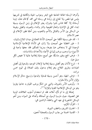 ‫رشيد‬ ‫جاسم‬ ‫ابتهال‬
-
170
-
‫اﻟﺘﺮاث‬ ‫ﺣﻮﻟﻴﺎت‬ ‫ﻣﺠﻠﺔ‬
‫و‬
‫آ‬
‫يعها‬‫تشر‬ ‫في‬ ‫والكاملة‬ ‫حياة‬‫ل‬‫ا‬ ‫وجوانب‬ ‫البشر‬ ‫جميع‬‫ل‬ ‫الشاملة‬ ‫خاتمة‬‫ل‬‫ا‬ ‫الرسالة‬ ‫خرهما‬
‫حتاج‬‫ت‬ ‫ولا‬ ‫نقص‬ ‫فيها‬ ‫وليس‬
‫إ‬
‫تعال‬ ‫قال‬ ‫ما‬‫ك‬ ‫محمد‬ ‫النبي‬ ‫رسالة‬ ‫هي‬ ‫يادة‬‫ز‬ ‫لى‬
) :
‫وما‬
‫أ‬
‫رسلناك‬
‫إ‬
،(‫ونذيرا‬ ‫بشيرا‬ ‫للناس‬ ‫كافة‬ ‫لا‬
‫يعتبر‬
‫الإعلام‬
‫وسيلة‬ ‫الرسول‬ ‫زمن‬ ‫في‬
‫ابتداء‬
‫في‬ ‫تتمثل‬
‫ال‬
‫إ‬
‫وغيرها‬ ‫والطبل‬ ‫والصوت‬ ‫والنداء‬ ‫والنار‬ ‫الطبيعية‬ ‫والمعالم‬ ‫شارة‬
‫ال‬ ‫بين‬ ‫الرسائل‬ ‫من‬
‫أ‬
‫وال‬ ‫والقبائل‬ ‫سر‬
‫أ‬
‫ومن‬ ‫والشعوب‬ ‫مم‬
‫أ‬
‫تطور‬ ‫مثلة‬
‫الإعلام‬
‫في‬
:‫الاسلام‬ ‫عصر‬
1
-
‫حتى‬ ‫الكلمة‬ ‫وسيلة‬ ‫طور‬ ‫لقد‬
‫أ‬
‫ال‬ ‫صبحت‬
‫أ‬
.‫والبيان‬ ‫البلاغ‬ ‫ميدان‬ ‫في‬ ‫الفعالة‬ ‫داة‬
2
-
‫حتى‬ ‫خطابة‬‫ل‬‫ا‬ ‫طور‬
‫أ‬
‫زالت‬ ‫ولا‬ ‫صبحت‬
‫ال‬ ‫هي‬
‫أ‬
‫داة‬
‫الإعلام‬
‫ال‬ ‫ية‬
‫إ‬
‫سلامية‬
‫بغيرها‬ ‫عنها‬ ‫يستعاض‬ ‫لا‬ ‫التي‬ ‫الوحيدة‬
،
‫في‬ ‫واجبة‬ ‫جعلها‬ ‫فقد‬ ‫للتمكين‬ ‫ومزيدا‬
‫ال‬
‫أ‬
‫ورغب‬ ‫وحبب‬ ‫مرة‬ ‫سبوع‬
‫إ‬
‫ال‬ ‫في‬ ‫ليها‬
‫أ‬
‫وال‬ ‫عياد‬
‫أ‬
.‫والمناسبات‬ ‫حداث‬
3
-
‫وط‬ ‫حج‬‫ل‬‫ا‬ ‫فرض‬
‫و‬
‫حتى‬ ‫مناسكه‬ ‫ر‬
‫أ‬
‫دعاية‬ ‫صبح‬
‫إ‬
‫لكل‬ ‫حيص‬‫م‬ ‫لا‬ ‫عالمية‬ ‫علامية‬
.‫عنها‬ ‫مسلم‬
4
-
‫ال‬ ‫شرع‬
‫آ‬
‫وهو‬ ‫ذان‬
‫أ‬
‫وسيلة‬ ‫فضل‬
‫إ‬
‫علامية‬
‫لإعلان‬
‫والدعوة‬ ‫التوحيد‬
‫إ‬
‫لى‬
‫أ‬
‫فضل‬
‫وهو‬ ‫الفلاح‬ ‫يق‬‫وطر‬ ‫العبادات‬
‫إ‬
‫خمس‬ ‫اليوم‬ ‫في‬ ‫الصلاة‬ ‫وقت‬ ‫بدخول‬ ‫علام‬
.‫مرات‬
5
-
‫وهو‬ ‫جهاد‬‫ل‬‫ا‬ ‫فرض‬
‫أ‬
‫ال‬ ‫دعائم‬ ‫وترسيخ‬ ‫والدعوة‬ ‫للدعاية‬ ‫وسيلة‬ ‫حسن‬
‫إ‬
‫سلام‬
‫و‬
‫إ‬
‫ال‬ ‫قرار‬
‫أ‬
‫والاستقرار‬ ‫من‬
.
6
-
‫و‬
‫أ‬
‫ال‬ ‫وجب‬
‫أ‬
‫و‬ ‫المنكر‬ ‫عن‬ ‫والنهي‬ ‫بالمعروف‬ ‫مر‬
‫وفرديا‬ ‫جماعيا‬ ‫به‬ ‫القيام‬ ‫رغب‬
‫الوسائل‬ ‫من‬ ‫وهو‬
‫الإعلام‬
‫والمؤثرة‬ ‫جدية‬‫م‬‫ال‬ ‫ية‬
)
17
(
.
‫إ‬
‫ضافة‬
‫إ‬
‫كره‬
‫ذ‬ ‫تم‬ ‫ما‬ ‫لى‬
‫أ‬
‫علاه‬
،
‫استخدام‬ ‫تم‬ ‫فقد‬
‫أ‬
‫الودية‬ ‫العلاقات‬ ‫سلوب‬
،‫العصبية‬ ‫حل‬‫م‬
‫مع‬ ‫الرسول‬ ‫مارسها‬ ‫حيث‬
‫أ‬
‫و‬ ‫صدقائه‬
‫أ‬
‫ومن‬ ،‫السواء‬ ‫على‬ ‫عدائه‬
‫أ‬
‫هم‬
‫الراش‬ ‫خلفاء‬‫ل‬‫وا‬ ‫النبي‬ ‫عهد‬ ‫في‬ ‫ية‬‫جماهير‬‫ل‬‫ا‬ ‫الوسائل‬
:‫هي‬ ‫دين‬
1
-
‫القر‬
‫آ‬
‫الـكريم‬ ‫ن‬
.
2
-
.‫ية‬‫النبو‬ ‫خطب‬‫ل‬‫وا‬ ‫يف‬‫الشر‬ ‫حديث‬‫ل‬‫ا‬
3
-
‫والصحابة‬ ‫الرسول‬ ‫جانب‬ ‫من‬ ‫حسنة‬‫ل‬‫ا‬ ‫القدوة‬
‫أ‬
.‫جمعين‬
 