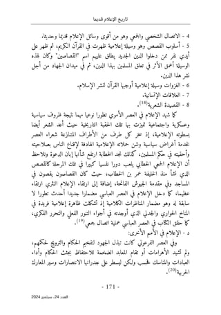 ‫قديما‬ ‫اإلعالم‬ ‫تاريخ‬
-
171
-
‫اﻟﻌﺪد‬
24
‫ﺳﺒﺘﻤﺒﺮ‬ ،
2024
4
-
‫من‬ ‫وهو‬ ‫جمعي‬‫ل‬‫وا‬ ‫الشخصي‬ ‫الاتصال‬
‫أ‬
‫وسائل‬ ‫قوى‬
‫الإعلام‬
.‫وحديثا‬ ‫قديما‬
5
-
‫أ‬
‫وسيلة‬ ‫وهو‬ ‫القصص‬ ‫سلوب‬
‫إ‬
‫القر‬ ‫في‬ ‫ظهرت‬ ‫علامية‬
‫آ‬
،‫الـكريم‬ ‫ن‬
‫على‬ ‫ظهر‬ ‫ثم‬
‫أ‬
‫يد‬
‫ي‬
‫نفر‬
‫اسم‬ ‫عليهم‬ ‫يطلق‬ ‫جديد‬‫ل‬‫ا‬ ‫الدين‬ ‫دخلوا‬ ‫ممن‬
"
‫القصاصين‬
"
‫وكان‬
‫لهذه‬
‫الوسيلة‬
‫أ‬
‫عمق‬
‫ال‬
‫أ‬
،‫الدين‬ ‫بهذا‬ ‫المسلمين‬ ‫تعلق‬ ‫في‬ ‫ثر‬
‫من‬ ‫جهاد‬‫ل‬‫ا‬ ‫ميدان‬ ‫في‬ ‫ثم‬
‫أ‬
‫جل‬
.‫الدين‬ ‫هذا‬ ‫نشر‬
6
-
‫وسيلة‬ ‫الغزوات‬
‫إ‬
‫علامية‬
‫أ‬
‫القر‬ ‫وجبها‬
‫آ‬
‫ال‬ ‫لنشر‬ ‫ن‬
‫إ‬
.‫سلام‬
7
-
‫ال‬ ‫العلاقات‬
‫إ‬
‫نسانية‬
.
8
-
‫ية‬‫الشعر‬ ‫القصيدة‬
)
18
(
.
‫ش‬ ‫ما‬‫ك‬
‫هد‬
‫الإعلام‬
‫ال‬ ‫العصر‬ ‫في‬
‫أ‬
‫سياسية‬ ‫ظروف‬ ‫نتيجة‬ ‫مهما‬ ‫نوعيا‬ ‫تطورا‬ ‫موي‬
‫حيث‬ ‫خية‬‫ي‬‫التار‬ ‫حقبة‬‫ل‬‫ا‬ ‫تلك‬ ‫بها‬ ‫تميزت‬ ‫واجتماعية‬ ‫ية‬‫وعسكر‬
‫أ‬
‫الشعر‬ ‫عد‬
‫أ‬
‫يضا‬
‫بسطوته‬
‫الإعلام‬
‫ية‬
،
‫إ‬
‫ال‬ ‫من‬ ‫طرف‬ ‫كل‬ ‫خر‬‫س‬ ‫ذ‬
‫أ‬
‫العصر‬ ‫شعراء‬ ‫المتنازعة‬ ‫طراف‬
‫خدمة‬‫ل‬
‫أ‬
‫حملاته‬ ‫وشن‬ ‫سياسية‬ ‫غراض‬
‫الإعلام‬
‫الهادفة‬ ‫ية‬
‫لإ‬
‫الناس‬ ‫قناع‬
‫بصلاحيته‬
‫و‬
‫أ‬
،‫المسلمين‬ ‫حكم‬ ‫في‬ ‫حقيته‬
‫ش‬ ‫ارتفع‬ ‫خطابة‬‫ل‬‫ا‬ ‫جد‬‫ن‬ ‫كذلك‬
‫أ‬
‫نها‬
‫إ‬
‫ونلاحظ‬ ‫الدعوة‬ ‫بان‬
‫أ‬
‫ن‬
‫الإعلام‬
‫كالقصص‬ ‫المرحلة‬ ‫تلك‬ ‫في‬ ‫كبيرا‬ ‫نفسيا‬ ‫دورا‬ ‫يلعب‬ ‫خطابي‬‫ل‬‫ا‬ ‫جمعي‬‫ل‬‫ا‬
‫نش‬ ‫الذي‬
‫أ‬
،‫خطاب‬‫ل‬‫ا‬ ‫بن‬ ‫عمر‬ ‫خليفة‬‫ل‬‫ا‬ ‫منذ‬
‫في‬ ‫يقصون‬ ‫القصاصون‬ ‫كان‬ ‫حيث‬
،‫حة‬‫ت‬‫الفا‬ ‫جيوش‬‫ل‬‫ا‬ ‫مقدمة‬ ‫وفي‬ ‫المساجد‬
‫إ‬
‫ضافة‬
‫إ‬
‫ل‬
‫ارتقاء‬ ‫ى‬
‫الإعلام‬
‫النثري‬
‫ارتقاء‬
‫عظ‬
‫ي‬
‫ما‬
،
‫ما‬‫ك‬
‫دخل‬
‫الإعلام‬
‫جديدا‬ ‫مضمارا‬ ‫العباسي‬ ‫العصر‬ ‫في‬
‫أ‬
‫لا‬ ‫تطورا‬ ‫حدث‬
‫الكلامية‬ ‫المناظرات‬ ‫مضمار‬ ‫وهو‬ ‫له‬ ‫سابقة‬
‫إ‬
‫ظاهرة‬ ‫تشكلت‬ ‫ذ‬
‫إ‬
‫في‬ ‫فريدة‬ ‫علامية‬
‫الذي‬ ‫جدلي‬‫ل‬‫وا‬ ‫حواري‬‫ل‬‫ا‬ ‫المناخ‬
‫أ‬
‫في‬ ‫وجدته‬
‫أ‬
،‫الفكري‬ ‫والتحرر‬ ‫الفعلي‬ ‫التنور‬ ‫جواء‬
‫الكتاب‬ ‫حقق‬ ‫ما‬‫ك‬
‫العصر‬ ‫في‬
‫جمعي‬ ‫اتصال‬ ‫عملية‬ ‫العباسي‬
)
19
(
.
‫د‬
-
:‫الأخرى‬ ‫الأمم‬ ‫في‬ ‫الإعلام‬
‫الفرعوني‬ ‫العصر‬ ‫وفي‬
‫جهود‬‫ل‬‫ا‬ ‫تبذل‬ ‫كانت‬
‫حكمهم‬‫ل‬ ‫والترويج‬ ‫حكام‬‫ل‬‫ا‬ ‫لتفخيم‬
،
‫تشيد‬ ‫ولم‬
‫الأهرامات‬
‫أ‬
‫و‬ ‫حكام‬‫ل‬‫ا‬ ‫جثث‬‫ب‬ ‫للاحتفاظ‬ ‫الضخمة‬ ‫المعابد‬ ‫تقام‬ ‫و‬
‫أ‬
‫داء‬
‫الانت‬ ‫جدرانها‬ ‫على‬ ‫ليسطر‬ ‫ولـكن‬ ‫حسب‬‫ف‬ ‫والمناسك‬ ‫العبادات‬
‫المعارك‬ ‫وسير‬ ‫صارات‬
‫حربية‬‫ل‬‫ا‬
)
20
(
.
 