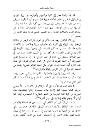 ‫رشيد‬ ‫جاسم‬ ‫ابتهال‬
-
172
-
‫اﻟﺘﺮاث‬ ‫ﺣﻮﻟﻴﺎت‬ ‫ﻣﺠﻠﺔ‬
‫ل‬
‫ج‬‫ل‬ ‫قد‬
‫أ‬
‫مصر‬ ‫فراعنة‬
‫إ‬
‫كتابة‬ ‫لى‬
‫مراسيمهم‬
‫و‬
‫أ‬
‫خبا‬
‫البردي‬ ‫ورق‬ ‫على‬ ‫رهم‬
‫يرسلونها‬
‫إ‬
‫ال‬ ‫ختلف‬‫م‬ ‫في‬ ‫عمالهم‬ ‫لى‬
‫أ‬
‫ويبدو‬ ،‫فعالة‬ ‫بصورة‬ ‫حاء‬‫ن‬
‫أ‬
‫مسبوقين‬ ‫يكونوا‬ ‫لم‬ ‫نهم‬
‫بأحد‬
‫قبل‬ ‫من‬
،
‫يعتقد‬ ‫المؤرخين‬ ‫بعض‬ ‫جعل‬ ‫مما‬
‫أ‬
‫كانوا‬ ‫نهم‬
‫أ‬
‫النشر‬ ‫استخدم‬ ‫من‬ ‫ول‬
‫وس‬ ‫من‬ ‫كوسيلة‬
‫ائل‬
‫الإعلام‬
‫نقشوا‬ ‫حيث‬
‫أ‬
‫على‬ ‫والمعارك‬ ‫الانتصارات‬ ‫خبار‬
‫خا‬‫ي‬‫تار‬ ‫ولتصبح‬ ‫الشعب‬ ‫ليراها‬ ‫القديمة‬ ‫والمسلات‬ ‫المعابد‬ ‫جدران‬
‫يقر‬
‫ؤ‬
‫ه‬
‫ال‬
‫أ‬
‫من‬ ‫بناء‬
‫بعدهم‬
)
21
(
.
‫و‬
‫الرافدين‬ ‫بلاد‬ ‫في‬
‫ال‬ ‫علماء‬ ‫وجد‬
‫آ‬
‫ترجع‬ ‫نشرات‬ ‫العراق‬ ‫في‬ ‫ثار‬
‫إ‬
) ‫لى‬
800
‫الزراع‬ ‫ترشد‬ (.‫م‬.‫ق‬
‫إ‬
‫وعلاجه‬ ‫وريها‬ ‫حاصيلهم‬‫م‬ ‫بذر‬ ‫كيفية‬ ‫لى‬
‫من‬ ‫ا‬
‫الآفات‬
،
‫النشرات‬ ‫هذه‬ ‫وتشبه‬
‫إ‬
‫الزراعة‬ ‫وزارات‬ ‫توجهها‬ ‫التي‬ ‫النشرات‬ ‫كبير‬ ‫حد‬ ‫لى‬
‫إ‬
‫لى‬
‫المتقدمة‬ ‫الدول‬ ‫في‬ ‫المزارعين‬
،
‫في‬ ‫طيبة‬ ‫شهرة‬ ‫القديمة‬ ‫العصور‬ ‫في‬ ‫لبابل‬ ‫كان‬ ‫وقد‬
‫وبلغت‬ ‫الفراعنة‬ ‫مصر‬
‫أ‬
) ‫عام‬ ‫حمورابي‬ ‫عهد‬ ‫في‬ ‫جدها‬‫م‬ ‫وج‬
210
‫الذي‬ (.‫م‬.‫ق‬
‫تنسب‬
‫إ‬
‫ليه‬
‫أ‬
‫و‬ ‫العالم‬ ‫في‬ ‫ظهرت‬ ‫حيفة‬‫ص‬ ‫ول‬
‫عدها‬ ‫التي‬ ‫للقوانين‬ ‫حمورابي‬ ‫مجموعة‬ ‫هي‬
‫التاريخ‬ ‫علماء‬
‫أ‬
‫حيفة‬‫ص‬ ‫مثل‬ ‫القوانين‬ ‫لتداول‬ ‫حيفة‬‫ص‬ ‫ول‬
‫الوقائع‬
‫من‬ ‫وغيرها‬ ‫ية‬‫المصر‬
‫والقرارات‬ ‫واللوائح‬ ‫القوانين‬ ‫تنشر‬ ‫التي‬ ‫الرسمية‬ ‫الصحف‬
)
22
(
.
‫ال‬ ‫وفعل‬
‫أ‬
‫برزت‬ ‫حيث‬ ‫الشيء‬ ‫نفس‬ ‫القديمة‬ ‫حضارات‬‫ل‬‫وا‬ ‫والبابليون‬ ‫يون‬‫شور‬
‫ال‬
‫إ‬
‫من‬ ‫هامة‬ ‫كوسيلة‬‫ذاعة‬
‫الوسائل‬
‫الإعلام‬
‫ولو‬ ‫القدم‬ ‫منذ‬ ‫ية‬
‫أ‬
‫لم‬ ‫نها‬
‫تأخذ‬
‫الشكل‬
‫اليوم‬ ‫نعرفه‬ ‫الذي‬ ‫الفني‬
)
23
(
.
‫ال‬ ‫البحوث‬ ‫دلت‬ ‫ما‬‫ك‬
‫أ‬
‫ية‬‫ثر‬
‫على‬
‫أ‬
‫ن‬
‫الإعلام‬
‫فارس‬ ‫بلاد‬ ‫في‬
‫بدأ‬
‫بابتداع‬
) ‫تبلغ‬ ‫جديدة‬ ‫جائية‬‫ه‬ ‫حروف‬
39
‫هذه‬ ‫يستخدمون‬ ‫وكانوا‬ ‫ية‬‫مسمار‬ ‫علامة‬ (
‫م‬‫ك‬ ‫ية‬‫الفخار‬ ‫القطع‬ ‫على‬ ‫الفارسية‬ ‫اللغة‬ ‫كتابة‬ ‫في‬ ‫حروف‬‫ل‬‫ا‬
‫استخدموها‬ ‫ا‬
‫أ‬
‫كلما‬ ‫يضا‬
‫أ‬
‫رادوا‬
‫أ‬
‫وقائع‬ ‫يسجلوا‬ ‫ن‬
‫إ‬
‫ية‬‫جر‬‫ح‬‫ال‬ ‫المباني‬ ‫على‬ ‫علامية‬
)
24
(
.
‫أ‬
‫اليونان‬ ‫عند‬ ‫ما‬
‫ف‬ ،
‫من‬
‫أ‬
‫والملاحم‬ ‫خطابة‬‫ل‬‫ا‬ ‫فن‬ ‫هي‬ ‫انتشرت‬ ‫التي‬ ‫المظاهر‬ ‫هم‬
‫ال‬ ‫مثل‬ ‫ية‬‫الشعر‬
‫إ‬
‫وال‬ ‫لياذة‬
‫أ‬
‫اليوناني‬ ‫للشاعر‬ ‫وديسة‬
‫المكفوف‬
‫والتي‬ ‫هوميروس‬
‫لليونانيېن‬ ‫حربية‬‫ل‬‫ا‬ ‫البطولات‬ ‫عن‬ ‫فيها‬ ‫حدث‬‫ت‬
‫و‬ ‫طروادة‬ ‫حروب‬ ‫في‬
‫أ‬
‫قصائد‬ ‫في‬ ‫ثينا‬
‫ال‬ ‫عن‬ ‫والذود‬ ‫الاستبسال‬ ‫في‬ ‫جماهير‬‫ل‬‫ا‬ ‫مشاعر‬ ‫تلهب‬ ‫حماسية‬
‫أ‬
‫مة‬
.
‫احتوى‬ ‫كذلك‬
 