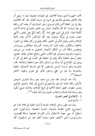 ‫قديما‬ ‫اإلعالم‬ ‫تاريخ‬
-
173
-
‫اﻟﻌﺪد‬
24
‫ﺳﺒﺘﻤﺒﺮ‬ ،
2024
‫وضعه‬ ‫الذي‬ ‫ية‬‫جمهور‬‫ل‬‫ا‬ ‫كتاب‬
‫أ‬
‫ما‬ ‫حول‬ ‫تفصيلية‬ ‫تعليمات‬ ‫على‬ ‫فلاطون‬
‫ينبغي‬
‫أ‬
‫ن‬
‫يقال‬
‫للأهالي‬
‫المثالية‬ ‫مدينته‬ ‫في‬ ‫السواء‬ ‫على‬ ‫وكبارهم‬ ‫صغارهم‬
.
‫كان‬ ‫وقد‬
‫أ‬
‫فلاطون‬
‫ي‬
‫نظر‬
‫إ‬
‫ا‬ ‫فن‬ ‫لى‬
‫كفن‬‫خطابة‬‫ل‬
‫إ‬
‫يلزم‬ ‫الدولة‬ ‫لرجل‬ ‫ضروري‬ ‫قناع‬
‫أ‬
‫جه‬‫م‬‫برنا‬ ‫ضمن‬ ‫يتعلمه‬ ‫ن‬
‫السياسة‬ ‫تعلم‬ ‫في‬
.
‫في‬ ‫خاصة‬ ‫جماهير‬‫ل‬‫ا‬ ‫مع‬ ‫المباشر‬ ‫للاتصال‬ ‫كان‬ ‫ما‬‫ك‬
‫إ‬
‫ال‬ ‫ذاعة‬
‫أ‬
‫خبار‬
‫حادثة‬‫ك‬
‫ال‬
ّ‫د‬‫ع‬
‫اء‬
‫الإغريقي‬
) ‫قطع‬ ‫الذي‬
36
‫ال‬ ‫للشعب‬ ‫يعلن‬ ‫لـكي‬ ‫ركضا‬ (‫كم‬
‫أ‬
‫ثيني‬
،‫ماراتون‬ ‫كة‬
‫معر‬ ‫في‬ ‫جنوده‬ ‫انتصار‬
‫ال‬ ‫كان‬ ‫وقد‬
‫إ‬
‫ال‬ ‫سكندر‬
‫أ‬
‫مؤمنا‬ ‫كبر‬
‫بأهمية‬
‫الإعلام‬
،‫جماهير‬‫ل‬‫ا‬ ‫في‬ ‫التأثير‬ ‫وطرق‬ ‫والنشر‬
‫الشعراء‬ ‫من‬ ‫طائفة‬ ‫ركابه‬ ‫في‬ ‫جعل‬‫ي‬ ‫فكان‬
‫والمفكرين‬ ‫خطباء‬‫ل‬‫وا‬
.
‫و‬
‫أ‬
‫يوربيدس‬‫و‬ ‫سوفلـكيس‬ ‫كمسرحية‬ ‫المسرحيات‬ ‫مثلت‬ ‫يضا‬
‫و‬
‫إ‬
‫س‬
‫خ‬
‫شكلا‬ ‫يلوس‬
‫آ‬
‫من‬ ‫خر‬
‫أ‬
‫عروض‬ ‫من‬ ‫تقدمه‬ ‫بما‬ ‫جماهيري‬‫ل‬‫ا‬ ‫الاتصال‬ ‫شكال‬
‫ال‬ ‫فيها‬ ‫يستعرض‬ ‫وكوميدية‬ ‫تراجيدية‬
‫الماضي‬ ‫كاتب‬
‫جتمع‬‫م‬‫ال‬ ‫وتقاليد‬ ‫المعاش‬ ‫والواقع‬
.
‫واهتم‬
‫أ‬
‫رسطو‬
‫خط‬‫ل‬‫با‬
‫ا‬
‫يقول‬ ‫وكان‬ ‫بة‬
‫إ‬
‫ما‬ ‫كل‬ ‫في‬ ‫النظر‬ ‫على‬ ‫القدرة‬ ‫هي‬ ‫خطابة‬‫ل‬‫ا‬ ‫ن‬
‫يوصل‬
‫إ‬
‫ال‬ ‫لى‬
‫إ‬
‫في‬ ‫قناع‬
‫أ‬
‫مس‬ ‫ية‬
‫أ‬
‫المسا‬ ‫من‬ ‫لة‬
‫والبلاغة‬ ‫خطابة‬‫ل‬‫با‬ ‫معنيا‬ ‫وكان‬ ‫ئل‬
،
‫حدد‬‫ف‬
‫الاتصالية‬ ‫بالرسالة‬ ‫اهتم‬ ‫ما‬‫ك‬ ‫والمستقبل‬ ‫المرسل‬ ‫بدراسة‬ ‫واهتم‬ ‫عناصرها‬
،
‫خطبة‬‫ل‬‫ا‬
‫وعناصر‬
‫ها‬
‫وبراهين‬ ‫جج‬‫ح‬ ‫من‬ ‫فيها‬ ‫وما‬
‫للتأثير‬
‫جماهير‬‫ل‬‫ا‬ ‫وعقول‬ ‫نفوس‬ ‫على‬
‫المستمعة‬
)
25
(
.
‫و‬
‫أ‬
‫ما‬
‫الرومان‬ ‫عند‬
،
‫فقد‬
‫المسيحين‬ ‫المبشرين‬ ‫رسالة‬ ‫وهو‬ ‫جديد‬ ‫نوع‬ ‫صدر‬
‫ال‬
‫أ‬
‫وائل‬
،
‫و‬ ‫المراسلين‬ ‫نشاط‬ ‫وكان‬
‫أ‬
‫خروج‬‫ل‬‫ا‬ ‫في‬ ‫تباعهم‬
‫إ‬
‫والتبشير‬ ‫البلاد‬ ‫لى‬
‫جيل‬‫ن‬‫بالإ‬
‫إ‬
‫ال‬ ‫البالغة‬ ‫التطور‬ ‫خطوات‬ ‫حدى‬
‫أ‬
‫تاريخ‬ ‫في‬ ‫همية‬
‫الإعلام‬
،
‫لـكون‬ ‫الديني‬ ‫ولاشك‬
‫ه‬
‫الوقت‬ ‫ذلك‬ ‫في‬ ‫حروب‬‫ل‬‫ا‬ ‫واجتناب‬ ‫للسلام‬ ‫هامة‬ ‫وسيلة‬ ‫يعتبر‬
)
26
(
.
3
-
:‫حديث‬‫ل‬‫ا‬ ‫العصر‬ ‫في‬ ‫الإعلام‬
‫أ‬
-
:‫الاختراعات‬
‫وسائل‬ ‫تطور‬ ‫شهد‬ ‫بينما‬
‫الإعلام‬
‫و‬ ‫حديثة‬‫ل‬‫ا‬
‫أ‬
‫التقنية‬ ‫ساليبه‬
‫إ‬
‫هم‬ ‫علماء‬ ‫ثلاثة‬ ‫لى‬
‫المعدن‬ ‫حروف‬‫ل‬‫با‬ ‫الطباعة‬ ‫ـترع‬‫خ‬‫م‬ (‫)جوتنبرج‬
‫الذي‬ (‫و)ماركوني‬ ،‫المنفصلة‬ ‫ية‬
‫استطاع‬
‫أ‬
‫و‬ ‫للاستقبال‬ ‫جهازا‬ ‫يبني‬ ‫ن‬
‫آ‬
‫خر‬
‫لل‬
‫إ‬
‫رسال‬
،‫كيلومترين‬ ‫مسافة‬ ‫تفصلهما‬
‫جديدا‬ ‫عنصرا‬ ‫اكتشف‬ ‫الذي‬ (‫و)ديرزتيوس‬
‫أ‬
‫ك‬ (‫)سلفيوم‬ ‫اسم‬ ‫عليه‬ ‫طلق‬
‫ا‬
‫ن‬
 