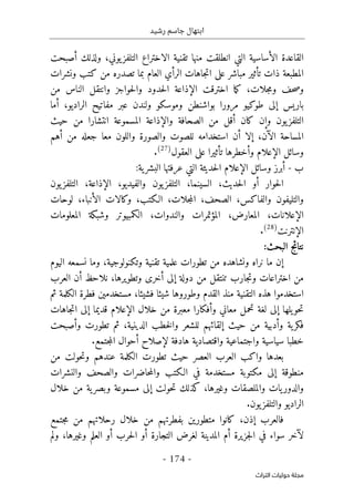 ‫رشيد‬ ‫جاسم‬ ‫ابتهال‬
-
174
-
‫اﻟﺘﺮاث‬ ‫ﺣﻮﻟﻴﺎت‬ ‫ﻣﺠﻠﺔ‬
‫ال‬ ‫القاعدة‬
‫أ‬
‫ال‬ ‫تقنية‬ ‫منها‬ ‫انطلقت‬ ‫التي‬ ‫ساسية‬
‫ا‬
‫ولذلك‬ ،‫يوني‬‫التلفز‬ ‫ختراع‬
‫أ‬
‫صبحت‬
‫ت‬ ‫ذات‬ ‫المطبعة‬
‫أ‬
‫مباشر‬ ‫ثير‬
‫الر‬ ‫جاهات‬‫ت‬‫ا‬ ‫على‬
‫أ‬
‫ونشرات‬ ‫كتب‬ ‫من‬ ‫تصدره‬ ‫بما‬ ‫العام‬ ‫ي‬
،‫جلات‬‫م‬‫و‬ ‫حف‬‫ص‬‫و‬
‫اختر‬ ‫ما‬‫ك‬
‫ق‬
‫ال‬ ‫ت‬
‫إ‬
‫من‬ ‫الناس‬ ‫وانتقل‬ ‫حواجز‬‫ل‬‫وا‬ ‫حدود‬‫ل‬‫ا‬ ‫ذاعة‬
‫باريس‬
‫إ‬
،‫الراديو‬ ‫مفاتيح‬ ‫عبر‬ ‫ولندن‬ ‫وموسكو‬ ‫بواشنطن‬ ‫مرورا‬ ‫طوكيو‬ ‫لى‬
‫أ‬
‫ما‬
‫يون‬‫التلفز‬
‫وإ‬
‫كان‬ ‫ن‬
‫أ‬
‫وال‬ ‫الصحافة‬ ‫من‬ ‫قل‬
‫إ‬
‫حيث‬ ‫من‬ ‫انتشارا‬ ‫المسموعة‬ ‫ذاعة‬
‫ال‬ ‫المساحة‬
‫آن‬
،
‫إ‬
‫لا‬
‫أ‬
‫استخد‬ ‫ن‬
‫ا‬
‫للصوت‬ ‫مه‬
‫من‬ ‫جعله‬ ‫معا‬ ‫واللون‬ ‫والصورة‬
‫أهم‬
‫وأ‬ ‫الإعلام‬ ‫وسائل‬
‫تأثيرا‬ ‫خطرها‬
‫على‬
‫العقول‬
)
27
(
.
‫ب‬
-
‫أ‬
‫وسائل‬ ‫برز‬
‫الإعلام‬
:‫ية‬‫البشر‬ ‫عرفتها‬ ‫التي‬ ‫حديثة‬‫ل‬‫ا‬
‫حوار‬‫ل‬‫ا‬
‫أ‬
‫حديث‬‫ل‬‫ا‬ ‫و‬
،
‫السينما‬
،
‫والفيديو‬ ‫يون‬‫التلفز‬
،
‫ال‬
‫إ‬
‫ذاعة‬
،
‫يون‬‫التلفز‬
‫والفاكس‬ ‫والتليفون‬
،
‫الصحف‬
،
‫جلات‬‫م‬‫ال‬
،
‫الـكتب‬
،
‫ال‬ ‫وكالات‬
‫أ‬
‫نباء‬
،
‫لوحات‬
‫ال‬
‫إ‬
‫علانات‬
،
‫المعارض‬
،
‫والندوات‬ ‫المؤتمرات‬
،
‫المعلومات‬ ‫وشبكة‬ ‫الكمبيوتر‬
‫ال‬
‫إ‬
‫نترنت‬
)
28
(
.
:‫البحث‬ ‫نتائج‬
‫إ‬
‫اليوم‬ ‫نسمعه‬ ‫وما‬ ،‫وتكنولوجية‬ ‫تقنية‬ ‫علمية‬ ‫تطورات‬ ‫من‬ ‫ونشاهده‬ ‫نراه‬ ‫ما‬ ‫ن‬
‫اختراعات‬ ‫من‬
‫أخرى‬ ‫إلى‬ ‫دولة‬ ‫من‬ ‫تنتقل‬ ‫جارب‬‫ت‬‫و‬
‫وتطويرها‬
‫نلاحظ‬ ،
‫أ‬
‫العر‬ ‫ن‬
‫ب‬
‫استخدم‬
‫وا‬
‫منذ‬ ‫التقنية‬ ‫هذه‬
‫القدم‬
‫وطور‬
‫و‬
‫فشيئا‬ ‫شيئا‬ ‫ها‬
‫مستخدم‬ ،
‫ين‬
‫فطر‬
‫ة‬
‫ثم‬ ‫الكلمة‬
‫يلها‬‫حو‬‫ت‬
‫إ‬
‫و‬ ‫معاني‬ ‫تحمل‬ ‫لغة‬ ‫لى‬
‫أ‬
‫فكار‬
‫ا‬
‫خلال‬ ‫من‬ ‫معبرة‬
‫الإعلام‬
‫قديما‬
‫إ‬
‫جاهات‬‫ت‬‫ا‬ ‫لى‬
‫و‬ ‫ية‬‫فكر‬
‫أ‬
‫حيث‬ ‫من‬ ‫دبية‬
‫إ‬
‫الدينية‬ ‫خطب‬‫ل‬‫وا‬ ‫للشعر‬ ‫لقائهم‬
،
‫ث‬
‫و‬ ‫تطورت‬ ‫م‬
‫أ‬
‫صبحت‬
‫خطب‬
‫ا‬
‫هادفة‬ ‫واقتصادية‬ ‫واجتماعية‬ ‫سياسية‬
‫لإصلاح‬
‫أ‬
‫جتمع‬‫م‬‫ال‬ ‫حوال‬
.
‫بعدها‬
‫حيث‬ ‫العصر‬ ‫العرب‬ ‫واكب‬
‫تطورت‬
‫عندهم‬ ‫الكلمة‬
‫من‬ ‫حولت‬‫ت‬‫و‬
‫منطوقة‬
‫إ‬
‫مكتوبة‬ ‫لى‬
‫والنشرات‬ ‫والصحف‬ ‫حاضرات‬‫م‬‫وال‬ ‫الـكتب‬ ‫في‬ ‫مستخدمة‬
،‫وغيرها‬ ‫والملصقات‬ ‫يات‬‫والدور‬
‫كذلك‬
‫حولت‬‫ت‬
‫إ‬
‫خلال‬ ‫من‬ ‫ية‬‫وبصر‬ ‫مسموعة‬ ‫لى‬
‫يون‬‫والتلفز‬ ‫الراديو‬
.
‫كانوا‬ ،‫إذن‬ ‫فالعرب‬
‫بفطرت‬ ‫متطورين‬
‫جتمع‬‫م‬ ‫من‬ ‫رحلاتهم‬ ‫خلال‬ ‫من‬ ‫هم‬
‫ل‬
‫آ‬
‫سو‬ ‫خر‬
‫اء‬
‫جزيرة‬‫ل‬‫ا‬ ‫في‬
‫أ‬
‫م‬
‫التجارة‬ ‫لغرض‬ ‫المدينة‬
‫أ‬
‫حرب‬‫ل‬‫ا‬ ‫و‬
‫أ‬
‫العلم‬ ‫و‬
‫وغيرها‬
،
‫ولم‬
 