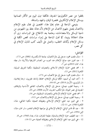 ‫قديما‬ ‫اإلعالم‬ ‫تاريخ‬
-
175
-
‫اﻟﻌﺪد‬
24
‫ﺳﺒﺘﻤﺒﺮ‬ ،
2024
،‫حديثة‬‫ل‬‫ا‬ ‫التكنولوجيا‬ ‫عصر‬ ‫عن‬ ‫خلفوا‬‫ت‬‫ي‬
‫ف‬
‫تبث‬ ‫الكلمة‬
‫اليوم‬
‫ال‬ ‫عبر‬
‫أ‬
‫الصناعية‬ ‫قمار‬
‫ووسائل‬
‫الإعلام‬
‫ال‬
‫إلـ‬
.‫والمسافة‬ ‫جهد‬‫ل‬‫وا‬ ‫الوقت‬ ‫ختصرة‬‫م‬ ‫كتروني‬
‫ختام‬ ‫في‬ ‫الباحثة‬ ‫وتوصي‬
‫هذا‬ ‫حثها‬‫ب‬
،
‫علوم‬ ‫جال‬‫م‬ ‫في‬ ‫ختصين‬‫م‬‫ال‬
‫الإعلام‬
‫عن‬ ‫الاتصال‬ ‫مفهوم‬ ‫بفصل‬ ‫والاتصال‬
‫الإعلام‬
‫لأن‬
‫هن‬
‫المفهومين‬ ‫بين‬ ‫خلط‬ ‫اك‬
‫من‬
،‫والاستخدامات‬ ‫الوسائل‬ ‫ناحية‬
‫الدراسات‬ ‫على‬ ‫الاطلاع‬ ‫بعد‬ ‫وخاصة‬
‫أ‬ ‫نرى‬
‫ن‬
‫اختلاف‬ ‫هناك‬
‫ا‬
‫بينهما‬
،
‫الباحثة‬ ‫حث‬‫ت‬ ‫ما‬‫ك‬
‫على‬
‫إ‬
‫في‬ ‫الكلمة‬ ‫خص‬‫ت‬ ‫دراسات‬ ‫جراء‬
‫وسائل‬
‫الإعلا‬
‫م‬
‫خط‬‫ل‬‫ا‬ ‫كذلك‬
‫و‬
‫ب‬
‫ٺتناول‬ ‫كتب‬ ‫تأليف‬ ‫على‬ ‫والعمل‬ ،
‫الإعلام‬
‫في‬
‫عصر‬ ‫كل‬
.
:‫الهوامش‬
1
-
‫محمود‬ ‫طلعت‬ ‫منال‬
:
‫مدخل‬
‫إ‬
‫لى‬
‫ية‬‫الاسكندر‬ ‫جامعة‬ ،‫الاتصال‬ ‫عالم‬
،
2002
‫ص‬ ،
173
.
2
-
‫صالح‬ ‫حميد‬ ‫العزيز‬ ‫عبد‬
:
‫الإعلام‬
‫العر‬ ‫عند‬
‫وال‬ ‫خية‬‫ي‬‫التار‬ ‫المصادر‬ ‫من‬ ‫ب‬
‫أ‬
‫ية‬‫ثر‬
،
‫جلة‬ ‫دار‬
،
‫ط‬
1
،
‫عمان‬
2015
‫م‬
،
‫ص‬
7
.
3
-
‫عمارة‬ ‫فتحي‬ ‫محمد‬
:
‫الإعلام‬
‫المستقبلية‬ ‫والتحديات‬ ‫الاسلامي‬
،
،‫الدولية‬ ‫الشروق‬ ‫مكتبة‬
‫القاهرة‬
2012
،
‫ص‬
13
.
4
-
‫محمود‬ ‫طلعت‬ ‫منال‬
:
‫مدخل‬
‫إ‬
‫ص‬ ،‫الاتصال‬ ‫علم‬ ‫لى‬
173
.
5
-
‫أ‬
‫العبد‬ ‫حمد‬
‫السعيد‬ ‫أبو‬
:
‫لوسائل‬ ‫الكتابة‬
‫الإعلام‬
،‫حافة‬‫ص‬ ،
‫إ‬
‫ذاعة‬
،
‫ترجمة‬ ،‫يون‬‫تلفز‬
‫إ‬
،‫علامية‬
،‫اليازوري‬ ‫دار‬
‫الأرد‬
‫ن‬
2014
،
‫ص‬
43
-
44
.
6
-
‫عيساني‬ ‫الطيب‬ ‫رحيمة‬
:
‫مدخل‬
‫إ‬
‫لى‬
‫الإعلام‬
،‫والاتصال‬
‫ال‬ ‫المفاهيم‬
‫أ‬
‫والوظائف‬ ‫ساسية‬
،‫حديث‬‫ل‬‫ا‬ ‫الـكتب‬ ‫عالم‬ ،‫العولمة‬ ‫عصر‬ ‫في‬ ‫جديدة‬‫ل‬‫ا‬
‫الأردن‬
2008
،
‫ص‬
25
.
7
-
‫عمارة‬ ‫فتحي‬ ‫محمد‬
:
‫الإعلام‬
‫ال‬
‫إ‬
‫المستقبلية‬ ‫والتحديات‬ ‫سلامي‬
،
‫ص‬
14
.
8
-
‫عيساني‬ ‫الطيب‬ ‫رحيمة‬
:
‫مدخل‬
‫إ‬
‫لى‬
‫الإعلام‬
‫ص‬ ،‫والاتصال‬
113
.
9
-
‫حليم‬‫ل‬‫ا‬ ‫عبد‬ ‫الدين‬ ‫حي‬‫م‬
:
‫الإعلام‬
‫ال‬
‫إ‬
،‫العملية‬ ‫وتطبيقاته‬ ‫سلامي‬
،‫جي‬‫ن‬‫خا‬‫ل‬‫ا‬ ‫مكتبة‬
‫ط‬
2
،
‫القاهرة‬
1984
،
‫ص‬
11
-
12
.
10
-
‫عبد‬
‫الوشلي‬ ‫قاسم‬ ‫الله‬
:
‫الإعلام‬
‫ال‬
‫إ‬
‫مواجهة‬ ‫في‬ ‫سلامي‬
‫الإعلام‬
،‫المعاصر‬
،‫عمار‬ ‫دار‬
‫ط‬
2
،
‫اليمن‬
1994
،
‫ص‬
17
.
11
-
‫عبد‬
‫حمزة‬ ‫اللطيف‬
:
‫ا‬
‫لإعلام‬
‫المعارف‬ ‫مطبعة‬ ،‫والدعاية‬
،
‫ط‬
1
‫بغداد‬ ،
1968
،
‫ص‬
8
.
12
-
‫حليم‬‫ل‬‫ا‬ ‫عبد‬ ‫الدين‬ ‫حي‬‫م‬
:
‫الإعلام‬
‫ال‬
‫إ‬
،‫العملية‬ ‫وتطبيقاته‬ ‫سلامي‬
‫ص‬
13
-
14
.
 