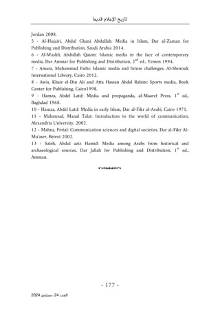 ‫قديما‬ ‫اإلعالم‬ ‫تاريخ‬
-
177
-
‫اﻟﻌﺪد‬
24
‫ﺳﺒﺘﻤﺒﺮ‬ ،
2024
Jordan 2008.
5 - Al-Hujairi, Abdul Ghani Abdullah: Media in Islam, Dar al-Zaman for
Publishing and Distribution, Saudi Arabia 2014.
6 - Al-Washli, Abdullah Qasim: Islamic media in the face of contemporary
media, Dar Ammar for Publishing and Distribution, 2
nd
ed., Yemen 1994.
7 - Amara, Muhammad Fathi: Islamic media and future challenges, Al-Shorouk
International Library, Cairo 2012.
8 - Awis, Khair el-Din Ali and Atta Hassan Abdel Rahim: Sports media, Book
Center for Publishing, Cairo1998.
9 - Hamza, Abdel Latif: Media and propaganda, al-Maaref Press, 1
st
ed.,
Baghdad 1968.
10 - Hamza, Abdel Latif: Media in early Islam, Dar al-Fikr al-Arabi, Cairo 1971.
11 - Mahmoud, Manal Talat: Introduction to the world of communication,
Alexandria University, 2002.
12 - Mahna, Ferial: Communication sciences and digital societies, Dar al-Fikr Al-
Mu'aser, Beirut 2002.
13 - Saleh, Abdul aziz Hamid: Media among Arabs from historical and
archaeological sources, Dar Jallah for Publishing and Distribution, 1
st
ed.,
Amman.
o
 