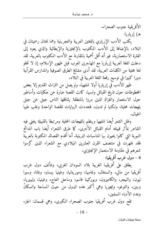 .‫د‬
‫عباسة‬ ‫محمد‬
- 18 -
‫اﻟﺘﺮاث‬ ‫ﺣﻮﻟﻴﺎت‬ ‫ﻣﺠﻠﺔ‬
‫الصحراء‬ ‫جنوب‬ ‫يقية‬‫الأفر‬
.
(‫هـ‬
:‫يا‬‫يتر‬‫إر‬
‫في‬ ‫رسميتان‬ ‫لغتان‬ ‫وهما‬ ‫والتجرينية‬ ‫العربية‬ ‫باللغتين‬ ‫يتري‬‫الإر‬ ‫الأدب‬ ‫يكتب‬
‫والذي‬ ‫والإيطالية‬ ‫ية‬‫جليز‬‫ن‬‫بالإ‬ ‫المكتوب‬ ‫الأدب‬ ‫إلى‬ ‫بالإضافة‬ ،‫البلاد‬
‫إلى‬ ‫يعود‬
‫لقد‬ .‫بالعربية‬ ‫المكتوب‬ ‫الأدب‬ ‫مع‬ ‫بالمقارنة‬ ‫أهمية‬ ‫أقل‬ ‫أنه‬ ‫غير‬ ،‫ية‬‫الاستعمار‬ ‫الفترة‬
‫خلو‬‫ت‬ ‫لا‬ ‫إذ‬ ،‫الإسلام‬ ‫ظهور‬ ‫قبل‬ ‫العرب‬ ‫المهاجرين‬ ‫مع‬ ‫يا‬‫يتر‬‫إر‬ ‫العربية‬ ‫اللغة‬ ‫دخلت‬
‫القرآنية‬ ‫والمدارس‬ ‫الصوفية‬ ‫الطرق‬ ‫مشايخ‬ ‫أدى‬ ‫لقد‬ .‫العربية‬ ‫الكلمات‬ ‫من‬ ‫حلية‬‫م‬ ‫لغة‬
‫تو‬ ‫في‬ ‫كبيرا‬ ‫دورا‬
.‫البلاد‬ ‫في‬ ‫العربية‬ ‫اللغة‬ ‫رقعة‬ ‫سيع‬
‫بعض‬ ‫إلا‬ ‫القديم‬ ‫التراث‬ ‫من‬ ‫يصل‬ ‫ولم‬ ،‫شفهيا‬ ‫أولا‬ ‫يا‬‫يتر‬‫إر‬ ‫في‬ ‫الأدب‬ ‫ظهر‬
‫وأساطير‬ ‫حكايات‬ ‫عن‬ ‫عبارة‬ ‫القصة‬ ‫كانت‬ .‫ونسبها‬ ‫القبائل‬ ‫تاريخ‬ ‫حول‬ ‫خطوطات‬‫م‬‫ال‬
‫جيل‬ ‫عن‬ ‫جيل‬ ‫الناس‬ ‫يتناقلها‬ ‫بالمنطقة‬ ‫مروا‬ ‫الذين‬ ‫والغزاة‬ ‫الاستعمار‬ ‫حول‬
‫ولـك‬ ،‫حلية‬‫م‬ ‫بلهجات‬
‫عليها‬ ‫وغلب‬ ‫الواحدة‬ ‫للقصة‬ ‫الروايات‬ ‫فتعددت‬ ،‫تدون‬ ‫لم‬ ‫نها‬
.‫خيال‬‫ل‬‫ا‬
‫فيه‬ ‫يتغنى‬ ‫بالقبيلة‬ ‫ومرتبطا‬ ‫حلية‬‫م‬‫ال‬ ‫باللهجات‬ ‫وينظم‬ ‫شفهيا‬ ‫أيضا‬ ‫الشعر‬ ‫وظل‬
‫المدائح‬ ‫باب‬ ‫أيضا‬ ‫الشعراء‬ ‫طرق‬ ‫ما‬‫ك‬ .‫الأخرى‬ ‫القبائل‬ ‫أمام‬ ‫قبيلته‬ ‫بمآثر‬ ‫الشاعر‬
‫أ‬ .‫الدينية‬ ‫المناسبات‬ ‫بها‬ ‫حيون‬‫ي‬ ‫كانوا‬ ‫التي‬ ‫ية‬‫النبو‬
‫بالعربية‬ ‫المكتوبة‬ ‫القصائد‬ ‫أقدم‬ ‫ما‬
‫كرسوا‬ ‫الذين‬ ‫الشعراء‬ ‫مع‬ ‫الميلادي‬ ‫العشرين‬ ‫القرن‬ ‫منتصف‬ ‫في‬ ‫ظهرت‬ ‫فقد‬
.‫جليزي‬‫ن‬‫الإ‬ ‫الاستعمار‬ ‫مقاومة‬ ‫في‬ ‫شعرهم‬
4
-
‫يقيا‬‫أفر‬ ‫غرب‬ ‫دول‬
:
‫غرب‬ ‫دول‬ ‫وٺتألف‬ ،‫الغربي‬ ‫السودان‬ ‫بلاد‬ ‫الغربية‬ ‫يقيـا‬‫أفر‬ ‫على‬ ‫يطلق‬
‫وم‬ ،‫وغامبيا‬ ،‫والسنغال‬ ،‫مالي‬ ‫من‬ ‫يقيا‬‫أفر‬
‫وسيرا‬ ،‫وغانا‬ ،‫بيساو‬ ‫وغينيا‬ ،‫وريتانيا‬
‫فاسو‬ ‫وبوركينا‬ ،‫والكاميرون‬ ،‫والنيجر‬ ،‫ليون‬
،
،‫يا‬‫وليبير‬ ،‫وغينيا‬ ،‫العاج‬ ‫وساحل‬
ً‫ن‬‫والسكا‬ ‫المساحة‬ ‫حيث‬ ‫من‬ ‫الدول‬ ‫هذه‬ ‫أكبر‬ ‫وهي‬ ‫يا‬‫جير‬‫ي‬‫ون‬ ،‫والتوغو‬ ،‫وبنين‬
.‫المسلمين‬ ‫الأدباء‬ ‫وعدد‬
‫ج‬‫ل‬‫ا‬ :‫قسمان‬ ‫وهي‬ ،‫الـكبرى‬ ‫الصحراء‬ ‫جنوب‬ ‫يقيا‬‫أفر‬ ‫غرب‬ ‫دول‬ ‫تقع‬
‫زء‬
 