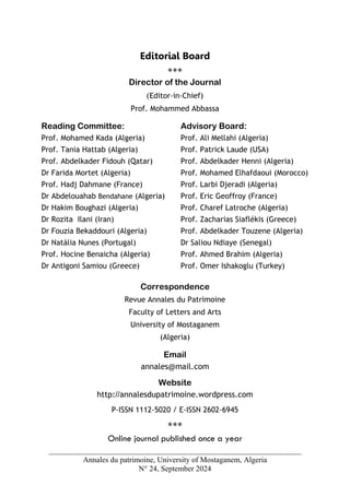 Annales du patrimoine, University of Mostaganem, Algeria
N° 24, September 2024
Editorial Board
***
Director of the Journal
(Editor-in-Chief)
Prof. Mohammed Abbassa
Reading Committee:
Prof. Mohamed Kada (Algeria)
Prof. Tania Hattab (Algeria)
Prof. Abdelkader Fidouh (Qatar)
Dr Farida Mortet (Algeria)
Prof. Hadj Dahmane (France)
Dr Abdelouahab Bendahane (Algeria)
Dr Hakim Boughazi (Algeria)
Dr Rozita Ilani (Iran)
Dr Fouzia Bekaddouri (Algeria)
Dr Natália Nunes (Portugal)
Prof. Hocine Benaicha (Algeria)
Dr Antigoni Samiou (Greece)
Advisory Board:
Prof. Ali Mellahi (Algeria)
Prof. Patrick Laude (USA)
Prof. Abdelkader Henni (Algeria)
Prof. Mohamed Elhafdaoui (Morocco)
Prof. Larbi Djeradi (Algeria)
Prof. Eric Geoffroy (France)
Prof. Charef Latroche (Algeria)
Prof. Zacharias Siaflékis (Greece)
Prof. Abdelkader Touzene (Algeria)
Dr Saliou Ndiaye (Senegal)
Prof. Ahmed Brahim (Algeria)
Prof. Omer Ishakoglu (Turkey)
Correspondence
Revue Annales du Patrimoine
Faculty of Letters and Arts
University of Mostaganem
(Algeria)
Email
annales@mail.com
Website
http://annalesdupatrimoine.wordpress.com
P-ISSN 1112-5020 / E-ISSN 2602-6945
***
Online journal published once a year
 