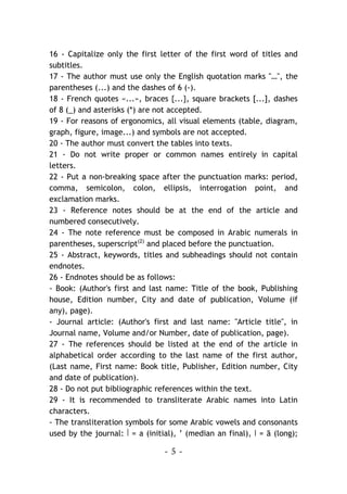 - 5 -
16 - Capitalize only the first letter of the first word of titles and
subtitles.
17 - The author must use only the English quotation marks "…", the
parentheses (...) and the dashes of 6 (-).
18 - French quotes «...», braces {...}, square brackets [...], dashes
of 8 (_) and asterisks (*) are not accepted.
19 - For reasons of ergonomics, all visual elements (table, diagram,
graph, figure, image...) and symbols are not accepted.
20 - The author must convert the tables into texts.
21 - Do not write proper or common names entirely in capital
letters.
22 - Put a non-breaking space after the punctuation marks: period,
comma, semicolon, colon, ellipsis, interrogation point, and
exclamation marks.
23 - Reference notes should be at the end of the article and
numbered consecutively.
24 - The note reference must be composed in Arabic numerals in
parentheses, superscript(2)
and placed before the punctuation.
25 - Abstract, keywords, titles and subheadings should not contain
endnotes.
26 - Endnotes should be as follows:
- Book: (Author's first and last name: Title of the book, Publishing
house, Edition number, City and date of publication, Volume (if
any), page).
- Journal article: (Author's first and last name: "Article title", in
Journal name, Volume and/or Number, date of publication, page).
27 - The references should be listed at the end of the article in
alphabetical order according to the last name of the first author,
(Last name, First name: Book title, Publisher, Edition number, City
and date of publication).
28 - Do not put bibliographic references within the text.
29 - It is recommended to transliterate Arabic names into Latin
characters.
- The transliteration symbols for some Arabic vowels and consonants
used by the journal: ‫أ‬ = a (initial), ’ (median an final), ‫ا‬ = ā (long);
 