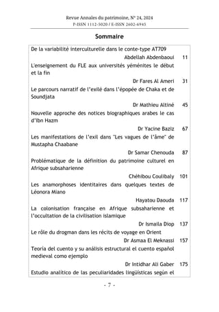Revue Annales du patrimoine, N° 24, 2024
P-ISSN 1112-5020 / E-ISSN 2602-6945
- 7 -
Sommaire
De la variabilité interculturelle dans le conte-type AT709
Abdellah Abdenbaoui 11
L'enseignement du FLE aux universités yéménites le début
et la fin
Dr Fares Al Ameri 31
Le parcours narratif de l’exilé dans l’épopée de Chaka et de
Soundjata
Dr Mathieu Altiné 45
Nouvelle approche des notices biographiques arabes le cas
d’Ibn Hazm
Dr Yacine Baziz 67
Les manifestations de l’exil dans "Les vagues de l’âme" de
Mustapha Chaabane
Dr Samar Chenouda 87
Problématique de la définition du patrimoine culturel en
Afrique subsaharienne
Chéhibou Coulibaly 101
Les anamorphoses identitaires dans quelques textes de
Léonora Miano
Hayatou Daouda 117
La colonisation française en Afrique subsaharienne et
l’occultation de la civilisation islamique
Dr Ismaila Diop 137
Le rôle du drogman dans les récits de voyage en Orient
Dr Asmaa El Meknassi 157
Teoría del cuento y su análisis estructural el cuento español
medieval como ejemplo
Dr Intidhar Ali Gaber 175
Estudio analítico de las peculiaridades lingüísticas según el
 