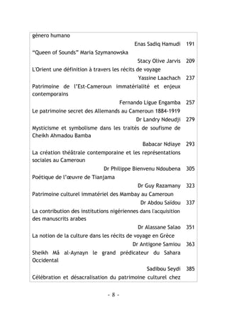 - 8 -
género humano
Enas Sadiq Hamudi 191
“Queen of Sounds” Maria Szymanowska
Stacy Olive Jarvis 209
L'Orient une définition à travers les récits de voyage
Yassine Laachach 237
Patrimoine de l’Est-Cameroun immatérialité et enjeux
contemporains
Fernando Ligue Engamba 257
Le patrimoine secret des Allemands au Cameroun 1884-1919
Dr Landry Ndeudji 279
Mysticisme et symbolisme dans les traités de soufisme de
Cheikh Ahmadou Bamba
Babacar Ndiaye 293
La création théâtrale contemporaine et les représentations
sociales au Cameroun
Dr Philippe Bienvenu Ndoubena 305
Poétique de l’œuvre de Tianjama
Dr Guy Razamany 323
Patrimoine culturel immatériel des Mambay au Cameroun
Dr Abdou Saïdou 337
La contribution des institutions nigériennes dans l'acquisition
des manuscrits arabes
Dr Alassane Salao 351
La notion de la culture dans les récits de voyage en Grèce
Dr Antigone Samiou 363
Sheikh Mâ al-Aynayn le grand prédicateur du Sahara
Occidental
Sadibou Seydi 385
Célébration et désacralisation du patrimoine culturel chez
 