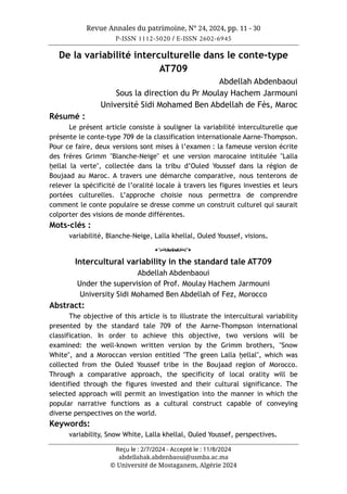 Revue Annales du patrimoine, N° 24, 2024, pp. 11 - 30
P-ISSN 1112-5020 / E-ISSN 2602-6945
Reçu le : 2/7/2024 - Accepté le : 11/8/2024
abdellahak.abdenbaoui@usmba.ac.ma
© Université de Mostaganem, Algérie 2024
De la variabilité interculturelle dans le conte-type
AT709
Abdellah Abdenbaoui
Sous la direction du Pr Moulay Hachem Jarmouni
Université Sidi Mohamed Ben Abdellah de Fès, Maroc
Résumé :
Le présent article consiste à souligner la variabilité interculturelle que
présente le conte-type 709 de la classification internationale Aarne-Thompson.
Pour ce faire, deux versions sont mises à l’examen : la fameuse version écrite
des frères Grimm "Blanche-Neige" et une version marocaine intitulée "Lalla
ḫellal la verte", collectée dans la tribu d’Ouled Youssef dans la région de
Boujaad au Maroc. A travers une démarche comparative, nous tenterons de
relever la spécificité de l’oralité locale à travers les figures investies et leurs
portées culturelles. L’approche choisie nous permettra de comprendre
comment le conte populaire se dresse comme un construit culturel qui saurait
colporter des visions de monde différentes.
Mots-clés :
variabilité, Blanche-Neige, Lalla khellal, Ouled Youssef, visions.
o
Intercultural variability in the standard tale AT709
Abdellah Abdenbaoui
Under the supervision of Prof. Moulay Hachem Jarmouni
University Sidi Mohamed Ben Abdellah of Fez, Morocco
Abstract:
The objective of this article is to illustrate the intercultural variability
presented by the standard tale 709 of the Aarne-Thompson international
classification. In order to achieve this objective, two versions will be
examined: the well-known written version by the Grimm brothers, "Snow
White", and a Moroccan version entitled "The green Lalla ḫellal", which was
collected from the Ouled Youssef tribe in the Boujaad region of Morocco.
Through a comparative approach, the specificity of local orality will be
identified through the figures invested and their cultural significance. The
selected approach will permit an investigation into the manner in which the
popular narrative functions as a cultural construct capable of conveying
diverse perspectives on the world.
Keywords:
variability, Snow White, Lalla khellal, Ouled Youssef, perspectives.
 
