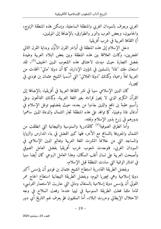 ‫األفريقية‬ ‫اإلسالمية‬ ‫الشعوب‬ ‫آداب‬ ‫تاريخ‬
- 19 -
‫اﻟﻌﺪد‬
24
‫ﺳﺒﺘﻤﺒﺮ‬ ،
2024
،‫الزنوج‬ ‫المنطقة‬ ‫هذه‬ ‫ويسكن‬ .‫الساحلية‬ ‫والمنطقة‬ ‫الغربي‬ ‫بالسودان‬ ‫يعرف‬‫و‬ ‫الغربي‬
.‫المولدين‬ ‫إلى‬ ‫بالإضافة‬ ،‫والطوارق‬ ‫والبربر‬ ‫العرب‬ ‫وبعض‬ ،‫حاميون‬‫ل‬‫وا‬
(‫أ‬
:‫يقيا‬‫أفر‬ ‫غرب‬ ‫في‬ ‫العربية‬ ‫الثقافة‬
‫الثاني‬ ‫القرن‬ ‫وبداية‬ ‫ل‬ َ
ّ‫و‬‫الأ‬ ‫القرن‬ ‫أواخر‬ ‫في‬ ‫المنطقة‬ ‫هذه‬ ‫إلى‬ ‫الإسلام‬ ‫دخل‬
،‫يين‬‫الهجر‬
‫وطيدة‬ ‫العربية‬ ‫البلاد‬ ‫بعض‬ ‫وبين‬ ‫المنطقة‬ ‫هذه‬ ‫بين‬ ‫العلاقة‬ ‫وكانت‬
‫حنيف‬‫ل‬‫ا‬ ‫الدين‬ ‫الشعوب‬ ‫هذه‬ ‫لاعتناق‬ ‫مهدت‬ ‫حيث‬ ‫التجارة‬ ‫بفضل‬
)
8
(
‫لقد‬ .
،‫الإدارة‬ ‫شؤون‬ ‫في‬ ‫بالمسلمين‬ "‫"غانا‬ ‫ملك‬ ‫استعان‬
‫ما‬‫ك‬
‫من‬ ‫خذت‬‫ت‬‫ا‬ "‫"مالي‬ ‫دولة‬ ‫أن‬
‫ع‬ ‫الشيخ‬ ‫سها‬ َ
ّ‫أس‬ ‫التي‬ "‫الفلاني‬ ‫"دولة‬ ‫كذلك‬
‫و‬ ،‫رسمية‬ ً‫لغة‬ ‫العربية‬
‫في‬ ‫فودي‬ ‫بن‬ ‫ثمان‬
.‫يا‬‫جير‬‫ي‬‫ن‬
‫إلى‬ ‫بالإضافة‬ ،‫يقيا‬‫أفر‬ ‫في‬ ‫العربية‬ ‫الثقافة‬ ‫نشر‬ ‫في‬ ‫سببا‬ ‫الإسلامي‬ ‫الدين‬ ‫كان‬
‫وعلى‬ ‫حون‬‫ت‬‫الفا‬ ‫كذلك‬
‫و‬ .‫العربية‬ ‫اللغة‬ ‫بغير‬ ‫قراءته‬ ‫جوز‬‫ي‬ ‫لا‬ ‫الذي‬ ‫الـكريم‬ ‫القرآن‬
‫في‬ ‫الإسلام‬ ‫توغل‬ ‫بفضلهم‬ ‫حيث‬ ،‫بعده‬ ‫من‬ ‫جاءوا‬ ‫والذين‬ ‫نافع‬ ‫بن‬ ‫عقبة‬ ‫رأسهم‬
‫وغينيا‬ ‫غانا‬ ‫أدغال‬
‫ساهموا‬ ‫الذين‬ ‫والدعاة‬ ‫الشمال‬ ‫جار‬‫ت‬ ‫المنطقة‬ ‫هذه‬ ‫على‬ ‫توافد‬ ‫ما‬‫ك‬ .
.‫ولغته‬ ‫الإسلام‬ ‫بذور‬ ‫زرع‬ ‫في‬ ‫بدورهم‬
‫الصوفية‬ ‫الطرق‬ ‫وأما‬
)
9
(
‫من‬ ‫انطلقت‬ ‫التي‬ ‫والتيجانية‬ ‫والسنوسية‬ ‫ية‬‫كالقادر‬
‫والزوايا‬ ‫المدارس‬ ‫بناء‬ ‫في‬ ‫الفضل‬ ‫كبير‬ ‫فلها‬ ،‫الآخر‬ ‫مع‬ ‫بالتسامح‬ ‫والمعروفة‬ ‫الشمال‬
‫من‬ ‫التي‬ ‫والمساجد‬
‫في‬ ‫الإسلامي‬ ‫الدين‬ ‫وتعاليم‬ ‫العربية‬ ‫اللغة‬ ‫انتشرت‬ ‫خلالها‬
‫الصوفي‬ ‫العامل‬ ‫بفضل‬ ‫يقيا‬‫أفر‬ ‫غرب‬ ‫شعوب‬ ‫فتوحدت‬ .‫الغربي‬ ‫السودان‬
‫سببا‬ ‫أيضا‬ ‫كان‬ ‫الروحي‬ ‫العامل‬ ‫وهذا‬ .‫السكان‬ ‫أغلب‬ ‫لسان‬ ‫على‬ ‫العربية‬ ‫وأصبحت‬
.‫الإسلام‬ ‫قبل‬ ‫المنطقة‬ ‫سادت‬ ‫التي‬ ‫الوثنية‬ ‫اندثار‬ ‫في‬
‫ية‬‫القادر‬ ‫يقة‬‫الطر‬ ‫وبفضل‬
‫أكبر‬ ‫يؤسس‬ ‫أن‬ ‫فوديو‬ ‫بن‬ ‫عثمان‬ ‫الشيخ‬ ‫استطاع‬
‫عمر‬ ‫حاج‬‫ل‬‫ا‬ ‫استطاع‬ ‫التيجانية‬ ‫يقة‬‫الطر‬ ‫وبفضل‬ ،‫اليوم‬ ‫يا‬‫جير‬‫ي‬‫ن‬ ‫وهي‬ ‫إسلامية‬ ‫دولة‬
،‫الفرنسي‬ ‫الاستعمار‬ ‫حاربت‬ ‫التي‬ ‫ومالي‬ ‫بالسنغال‬ ‫إسلامية‬ ‫دولة‬ ‫يؤسس‬ ‫أن‬ ‫الفوتي‬
‫وجه‬ ‫في‬ ‫السلاح‬ ‫رفعت‬ ‫عندما‬ ‫ليبيا‬ ‫في‬ ‫السنوسية‬ ‫يقة‬‫الطر‬ ‫فعلت‬ ‫مثلما‬ ‫تماما‬
‫ا‬
‫دور‬ ‫أي‬ ‫التاريخ‬ ‫لهم‬ ‫يعرف‬ ‫فلم‬ ‫السلفيون‬ ‫أما‬ .‫البلاد‬ ‫وحررت‬ ‫الإيطالي‬ ‫لاحتلال‬
 