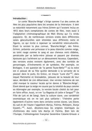 Abdellah Abdenbaoui
- 12 -
Revue Annales du patrimoine
o
Introduction :
Le conte "Blanche-Neige" s’érige comme l’un des contes de
fées les plus populaires dans les annales de la littérature. Il doit
sa notoriété notamment aux frères Grimm qui l’avaient inclus en
1812 dans leurs compilations de contes de fées, mais aussi à
l’adaptation cinématographique de Walt Disney qui l’a rendu
populaire. Or, de nombreuses versions orales dans différentes
zones géoculturelles sont attestées sous différents noms et
figures, ce qui invite à repenser sa variabilité interculturelle.
Etant la version la plus connue, "Blanche-Neige", des frères
Grimm, présente une princesse à la peau blanche comme neige,
au teint rouge comme le sang et aux cheveux noirs d'ébène,
persécutée par sa belle-mère jalouse et passant par diverses
épreuves qui s’achèvent sur un dénouement heureux. Cependant,
des versions orales existent également, avec des variétés de
personnages, d’événements et de symboles. Par exemple, en
Bretagne, il est question de "la petite Toute-Belle"(1)
où la mère
est si jalouse de sa fille qu'elle demande à la servante de la
pousser dans le puits. En Grèce, on trouve "Lune d'or"(2)
, dans
lequel Pommette et Grenadette, jalouses de la beauté de leur
sœur, décident de s'en débarrasser. Une version italienne de son
côté marque la couleur locale qu’on donne à "Blanche-Neige".
Etant donné que la neige ne couvre pas la totalité du pays comme
en Allemagne par exemple, la version locale choisit du lait pour
en faire office. Aussi, a-t-on "La Ragazza di Latte e Sangue"(3)
(la
Fille de Lait et de Sang). Dans la culture slave, une variabilité
onomastique est on ne sait plus saillante : "l’héroïne porte
également d’autres noms dans certains contes slaves. Les Slaves
du sud et de l’ouest l’appellent Marija, Fatima, Petlepini, Dunja
Gjuzeli…"(4)
. Aussi, décelons-nous les origines islamiques ou
chrétiennes des noms tels Marija et Fatima. Bien loin de
l’Europe, l’ethnolinguiste française Geneviève Calame-Griaule a
 