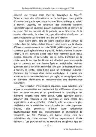 De la variabilité interculturelle dans le conte-type AT709
- 13 -
N° 24, Septembre 2024
collecté une version orale chez les Isawaghen du Niger(5)
.
Taheera, l’une des informatrices de l’ethnologue, nous gratifie
d’une version que la spécialiste intitule "Blanche-Neige au soleil"
à travers laquelle, on reconnait des éléments culturels
significatifs qui ne sauraient passer inaperçus telle la coiffure de
la jeune fille au moment de la puberté. A la différence de la
version allemande, la mère s’occupe elle-même d’enfoncer un
petit couteau de coiffure dans le crâne de l’héroïne.
Pour notre part, lors de notre collecte d’un corpus de
contes dans les tribus Ouled Youssef, nous avons eu la chance
d’écouter passionnément le conte "Lāllā ḫellāl elḫaḍra" dont une
conteuse quadragénaire nous a gratifié. Au fait, comme "Blanche-
Neige", il est question d’une belle fille nommée Lāllā ḫellāl
elḫaḍra éprouvée et persécutée par sa mère. L’affinité de ce
conte avec la version des Grimm est d’autant plus intéressante
que la conteuse est une femme âgée et analphabète. Maintes
questions sont à cet effet soulevées : en quoi la littérature orale,
à travers le conte, passe-t-elle pour un médiateur culturel ?
Comment les versions d’un même conte-type, à travers une
armature narrative mondialement partagée, se désagrègent-elles
en éléments identitaires et marquent-elles une dissemblance
culturelle ?
Pour chercher d’éventuelles réponses, nous adoptons une
approche comparative en confrontant les différentes séquences
dans les deux versions et en questionnant la symbolique des
éléments investis dans notre conte. Cette approche saurait
apporter des réponses à ces questions et aura certes des
implications à deux échelles : d’abord, elle se montrera plus
révélatrice de la variabilité interculturelle du conte populaire.
Ensuite, elle permettra d’éviter toute spéculation
psychanalytique figée qui, méconnaissant le phénomène de
variabilité, ne fait d’ailleurs pas bonne presse chez les
spécialistes du conte comme l’affirme expressément Nicole
Belmont : "Les psychanalystes ne travaillent en général que sur
 