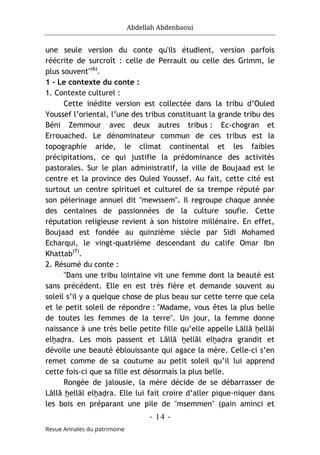 Abdellah Abdenbaoui
- 14 -
Revue Annales du patrimoine
une seule version du conte qu'ils étudient, version parfois
réécrite de surcroît : celle de Perrault ou celle des Grimm, le
plus souvent"(6)
.
1 - Le contexte du conte :
1. Contexte culturel :
Cette inédite version est collectée dans la tribu d’Ouled
Youssef l’oriental, l’une des tribus constituant la grande tribu des
Béni Zemmour avec deux autres tribus : Ec-chogran et
Errouached. Le dénominateur commun de ces tribus est la
topographie aride, le climat continental et les faibles
précipitations, ce qui justifie la prédominance des activités
pastorales. Sur le plan administratif, la ville de Boujaad est le
centre et la province des Ouled Youssef. Au fait, cette cité est
surtout un centre spirituel et culturel de sa trempe réputé par
son pèlerinage annuel dit "mewssem". Il regroupe chaque année
des centaines de passionnées de la culture soufie. Cette
réputation religieuse revient à son histoire millénaire. En effet,
Boujaad est fondée au quinzième siècle par Sidi Mohamed
Echarqui, le vingt-quatrième descendant du calife Omar Ibn
Khattab(7)
.
2. Résumé du conte :
"Dans une tribu lointaine vit une femme dont la beauté est
sans précédent. Elle en est très fière et demande souvent au
soleil s’il y a quelque chose de plus beau sur cette terre que cela
et le petit soleil de répondre : "Madame, vous êtes la plus belle
de toutes les femmes de la terre". Un jour, la femme donne
naissance à une très belle petite fille qu’elle appelle Lāllā ḫellāl
elḫaḍra. Les mois passent et Lāllā ḫellāl elḫaḍra grandit et
dévoile une beauté éblouissante qui agace la mère. Celle-ci s’en
remet comme de sa coutume au petit soleil qu’il lui apprend
cette fois-ci que sa fille est désormais la plus belle.
Rongée de jalousie, la mère décide de se débarrasser de
Lāllā ḫellāl elḫaḍra. Elle lui fait croire d’aller pique-niquer dans
les bois en préparant une pile de "msemmen" (pain aminci et
 