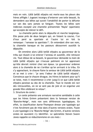 Abdellah Abdenbaoui
- 16 -
Revue Annales du patrimoine
mais en vain. Lāllā ḫellāl elḫaḍra est morte sous les pleurs des
frères affligés ! Jugeant incongru d’enterrer une telle beauté, ils
demandent aux bêtes qui aurait l’amabilité de porter la défunte
sur son dos sans jamais se fatiguer. Toutes les bêtes sont
indécises excepté une chamelle prénommée "Nayla" (spartiate)
qui accepte de relever le défi.
La chamelle porte alors la dépouille et marche longtemps.
Elle passe près de deux bergers qui, en faisant la course, l’un
d’eux perd sa spartiate et l’autre lui en fait la
remarque : "ramasse ta spartiate !". En entendant dire son nom,
la chamelle baraque et les pasteurs découvrent aussitôt la
dépouille.
On emmène alors Lāllā ḫellāl elḫaḍra au gouverneur de la
tribu qui réussit à lui enlever l’anneau et aussitôt, elle retrouve
vie. Tout ébloui de sa beauté, le gouverneur demande la main de
Lāllā ḫellāl elḫaḍra qui s’excuse poliment en lui apprenant
qu’elle devrait rentrer chez son époux. Le gouverneur ordonne
alors à la chamelle de ne s’arrêter qu’en arrivant à la tribu. En
s’y approchant, le chauve flaire la senteur de Lāllā ḫellāl elḫaḍra
et se met à crier : "je sens l’odeur de Lāllā ḫellāl elḫaḍra".
Convaincus que le chauve divague, les frères le battent pour qu’il
se taise, mais il recommence à crier jusqu’à ce que Lāllā ḫellāl
elḫaḍra paraisse au dos de la chamelle. Tout le monde est ravi
des retrouvailles, on ne se sent pas de joie et on organise une
grande fête célébrant le retour".
3. Structure du conte :
Le conte présente une armature narrative semblable à celle
que les frères Grimm présentent dans la fameuse version de
"Blanche-Neige", mais non sans différences typologiques. En
effet, la classification Aarne-Thompson dresse une typologie qui
n’est forcément pas de mise dans d’autres versions orales. Faute
à une typologie à la "Blanche-Neige" des Grimm, d’autres versions
orales ne sauraient s’y identifier. Le spécialiste Steven Swann
Jones rappelle ce réductionnisme en ces mots :
 