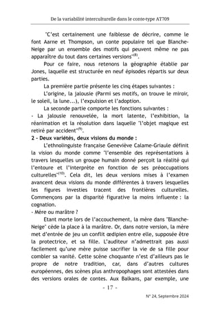 De la variabilité interculturelle dans le conte-type AT709
- 17 -
N° 24, Septembre 2024
"C’est certainement une faiblesse de décrire, comme le
font Aarne et Thompson, un conte populaire tel que Blanche-
Neige par un ensemble des motifs qui peuvent même ne pas
apparaître du tout dans certaines versions"(8)
.
Pour ce faire, nous retenons la géographie établie par
Jones, laquelle est structurée en neuf épisodes répartis sur deux
parties.
La première partie présente les cinq étapes suivantes :
L’origine, la jalousie (Parmi ses motifs, on trouve le miroir,
le soleil, la lune...), l’expulsion et l’adoption.
La seconde partie comporte les fonctions suivantes :
- La jalousie renouvelée, la mort latente, l’exhibition, la
réanimation et la résolution dans laquelle "l’objet magique est
retiré par accident"(9)
.
2 - Deux variétés, deux visions du monde :
L’ethnolinguiste française Geneviève Calame-Griaule définit
la vision du monde comme "l’ensemble des représentations à
travers lesquelles un groupe humain donné perçoit la réalité qui
l’entoure et l’interprète en fonction de ses préoccupations
culturelles"(10)
. Cela dit, les deux versions mises à l’examen
avancent deux visions du monde différentes à travers lesquelles
les figures investies tracent des frontières culturelles.
Commençons par la disparité figurative la moins influente : la
cognation.
- Mère ou marâtre ?
Etant morte lors de l’accouchement, la mère dans "Blanche-
Neige" cède la place à la marâtre. Or, dans notre version, la mère
met d’entrée de jeu un conflit œdipien entre elle, supposée être
la protectrice, et sa fille. L’auditeur n’admettrait pas aussi
facilement qu’une mère puisse sacrifier la vie de sa fille pour
combler sa vanité. Cette scène choquante n’est d’ailleurs pas le
propre de notre tradition, car, dans d’autres cultures
européennes, des scènes plus anthropophages sont attestées dans
des versions orales de contes. Aux Balkans, par exemple, une
 