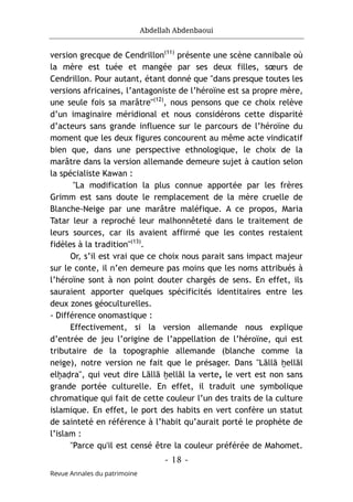Abdellah Abdenbaoui
- 18 -
Revue Annales du patrimoine
version grecque de Cendrillon(11)
présente une scène cannibale où
la mère est tuée et mangée par ses deux filles, sœurs de
Cendrillon. Pour autant, étant donné que "dans presque toutes les
versions africaines, l’antagoniste de l’héroïne est sa propre mère,
une seule fois sa marâtre"(12)
, nous pensons que ce choix relève
d’un imaginaire méridional et nous considérons cette disparité
d’acteurs sans grande influence sur le parcours de l’héroïne du
moment que les deux figures concourent au même acte vindicatif
bien que, dans une perspective ethnologique, le choix de la
marâtre dans la version allemande demeure sujet à caution selon
la spécialiste Kawan :
"La modification la plus connue apportée par les frères
Grimm est sans doute le remplacement de la mère cruelle de
Blanche-Neige par une marâtre maléfique. A ce propos, Maria
Tatar leur a reproché leur malhonnêteté dans le traitement de
leurs sources, car ils avaient affirmé que les contes restaient
fidèles à la tradition"(13)
.
Or, s’il est vrai que ce choix nous parait sans impact majeur
sur le conte, il n’en demeure pas moins que les noms attribués à
l’héroïne sont à non point douter chargés de sens. En effet, ils
sauraient apporter quelques spécificités identitaires entre les
deux zones géoculturelles.
- Différence onomastique :
Effectivement, si la version allemande nous explique
d’entrée de jeu l’origine de l’appellation de l’héroïne, qui est
tributaire de la topographie allemande (blanche comme la
neige), notre version ne fait que le présager. Dans "Lāllā ḫellāl
elḫaḍra", qui veut dire Lāllā ḫellāl la verte, le vert est non sans
grande portée culturelle. En effet, il traduit une symbolique
chromatique qui fait de cette couleur l’un des traits de la culture
islamique. En effet, le port des habits en vert confère un statut
de sainteté en référence à l’habit qu’aurait porté le prophète de
l’islam :
"Parce qu'il est censé être la couleur préférée de Mahomet.
 