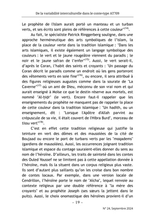 De la variabilité interculturelle dans le conte-type AT709
- 19 -
N° 24, Septembre 2024
Le prophète de l'Islam aurait porté un manteau et un turban
verts, et ses écrits sont pleins de références à cette couleur"(14)
.
Au fait, le spécialiste Patrick Ringgerberg souligne, dans une
approche herméneutique des arts symboliques de l’islam, la
place de la couleur verte dans la tradition islamique : "Dans les
arts islamiques, il existe également un langage symbolique des
couleurs : le vert et le jaune rougeâtre viennent du paradis ; le
noir et le jaune safran de l’enfer"(15)
. Aussi, le vert serait-il,
d’après le Coran, l’habit des saints et croyants : "Un passage du
Coran décrit le paradis comme un endroit où les gens porteront
des vêtements verts en soie fine"(16)
, ou encore, il sera attribué à
des figures religieuses augustes comme dans la sourate de "La
Caverne"(17)
où un ami de Dieu, méconnu de son vrai nom et qui
aurait enseigné à Moïse ce que le destin réserve aux mortels, est
nommé "Al-ḫiḍr" (le vert). Encore faut-il rappeler que les
enseignements du prophète ne manquent pas de rappeler la place
de cette couleur dans la tradition islamique : "Un hadith, ou un
enseignement, dit : "Lorsque l'Apôtre d'Allah parvint au
crépuscule de sa vie, il était couvert de l'Hibra Burd", morceau de
tissu vert"(18)
.
C’est en effet cette tradition religieuse qui justifie la
teinture en vert des dômes et des mausolées de la cité de
Boujaad ou encore le port de turbans verts par les "moqadems"
(gardiens de mausolées). Aussi, les occurrences joignant tradition
islamique et espace du contage sauraient-elles donner du sens au
nom de l’héroïne. D’ailleurs, les traits de sainteté dans les contes
des Ouled Youssef ne se limitent pas à cette appellation donnée à
l’héroïne, mais ils la situent dans un corpus religieux plus vaste.
Ils sont d’autant plus saillants qu’on les croise dans bon nombre
de contes locaux. Par exemple, dans une version locale de
Cendrillon, l’héroïne porte le nom de "Aïcha", lequel renvoie au
contexte religieux par une double référence à "la mère des
croyants" et au prophète Joseph (ses sœurs la jettent dans le
puits). Aussi, le choix onomastique des héroïnes provient-il d’un
 
