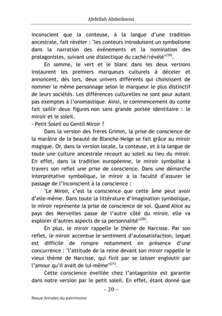 Abdellah Abdenbaoui
- 20 -
Revue Annales du patrimoine
inconscient que la conteuse, à la langue d’une tradition
ancestrale, fait révéler : "les conteurs introduisent un symbolisme
dans la narration des événements et la nomination des
protagonistes, suivant une dialectique du caché/révélé"(19)
.
En somme, le vert et le blanc dans les deux versions
instaurent les premiers marqueurs culturels à déceler et
annoncent, dès lors, deux univers différents qui choisissent de
nommer le même personnage selon le marqueur le plus distinctif
de leurs sociétés. Les différences culturelles ne sont pour autant
pas exemptes à l’onomastique. Ainsi, le commencement du conte
fait saillir deux figures non sans grande portée identitaire : le
miroir et le soleil.
- Petit Soleil ou Gentil Miroir ?
Dans la version des frères Grimm, la prise de conscience de
la marâtre de la beauté de Blanche-Neige se fait grâce au miroir
magique. Or, dans la version locale, la conteuse, et à la langue de
toute une culture ancestrale recourt au soleil au lieu du miroir.
En effet, dans la tradition européenne, le miroir symbolise à
travers son reflet une prise de conscience. Dans une démarche
interprétative symbolique, le miroir a la faculté d’assurer le
passage de l’inconscient à la conscience :
"Le Miroir, c’est la conscience que cette âme peut avoir
d’elle-même. Dans toute la littérature d’imagination symbolique,
le miroir représente la prise de conscience de soi. Quand Alice au
pays des Merveilles passe de l’autre côté du miroir, elle va
explorer d’autres aspects de sa personnalité"(20)
.
En plus, le miroir rappelle le thème de Narcisse. Par son
reflet, le miroir accentue le sentiment d’autosatisfaction, lequel
est difficile de rompre notamment en présence d’une
concurrence : "l’attitude de la reine devant son miroir rappelle le
vieux thème de Narcisse, qui finit par se laisser engloutir par
l’amour qu’il avait de lui-même"(21)
.
Cette conscience éveillée chez l’antagoniste est garantie
dans notre version par le petit soleil. En effet, étant donné que
 