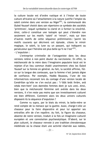 De la variabilité interculturelle dans le conte-type AT709
- 21 -
N° 24, Septembre 2024
la culture locale est d’ordre rustique et à l’instar de toute
culture africaine où l’attachement à la nature justifie l’emploi du
soleil comme dans une version au Niger(22)
, la communauté des
Ouled Youssef choisit dans son répertoire ce symbole des sociétés
"primitives", lequel symbolise la clarté et à fortiori la sincérité.
Ainsi, celle-ci constitue une isotopie qui peut s’étendre non
seulement sur les motifs ‘soleil’ et ‘miroir’, mais sur bien
d’autres motifs de cette séquence préliminaires : "parmi les
motifs courants qui décrivent cet épisode, citons le miroir
magique, le soleil, la lune ou un passant, qui indiquent au
persécuteur que l’héroïne est plus belle qu’il ne l’est"(23)
.
- L’expulsion :
L’entreprise criminelle de l’antagoniste dans les deux
versions relève à non point douter du narcissisme. En effet, la
méchanceté de la mère dans l’imaginaire populaire local est le
rejeton d’un lieu commun établi unanimement chez les Ouled
Youssef sur la femme en général. Au fait, la société affirme, fût-
ce sur la langue des conteuses, que la femme n’est jamais digne
de confiance. Par exemple, Hadda Bouazza, l’une de nos
informatrices reconnait lors du contage d’une version locale de
Cendrillon qu’elle ne s’en exclut pas : "l-‘ālāt bnāt lhrām, anā
wḥda men-hem" (ces damnées femmes dont je suis une). Ainsi,
bien que la méchanceté féminine soit avérée dans les deux
versions, il n’en reste pas moins que son investissement culturel
est bien différent. Comment alors les deux univers culturels
disposent-ils la séquence d’expulsion ?
Comme vu supra, par le biais du miroir, la belle-mère se
rend compte de la menace qui la guette. Aussi, charge-t-elle un
chasseur pour la faire disparaitre et pour lui apporter ses
entrailles afin de s’en repaître. Au fait, la figure du chasseur,
absente de notre version, traduit à la fois un imaginaire culturel
européen et une connotation psychanalytique. D’abord, sur le
plan culturel, le chasseur renvoie à une tradition chevaleresque
médiévale où la chasse était une activité réservée aux nobles,
 