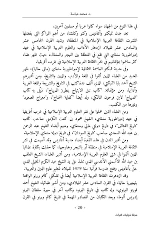 .‫د‬
‫عباسة‬ ‫محمد‬
- 20 -
‫اﻟﺘﺮاث‬ ‫ﺣﻮﻟﻴﺎت‬ ‫ﻣﺠﻠﺔ‬
.‫آخرين‬ ‫مسلمين‬ ‫أو‬ ‫عربا‬ ‫كانوا‬ ‫سواء‬ ‫جهاد‬‫ل‬‫ا‬ ‫من‬ ‫النوع‬ ‫هذا‬ ‫في‬
‫بفضلها‬ ‫التي‬ ‫المراكز‬ ‫أهم‬ ‫من‬ ،‫وكتشنا‬ ‫وكنو‬ ‫وأغاديس‬ ‫تمبكتو‬ ‫مدن‬ ‫تعد‬
‫عش‬ ‫خامس‬‫ل‬‫ا‬ ‫القرن‬ ‫وشهد‬ ،‫المنطقة‬ ‫في‬ ‫الإسلامية‬ ‫العربية‬ ‫الثقافة‬ ‫انتشرت‬
‫ر‬
‫عشر‬ ‫والسادس‬
‫للميلاد‬
‫عهد‬ ‫في‬ ‫الإسلامية‬ ‫العربية‬ ‫والعلوم‬ ‫الآداب‬ ‫ازدهار‬
‫علماء‬ ‫ظهر‬ ‫حيث‬ ،‫والسنغال‬ ‫النيجر‬ ‫بين‬ ‫المنطقة‬ ‫في‬ ‫تقع‬ ‫التي‬ ‫سنغاي‬ ‫ية‬‫إمبراطور‬
.‫يقيا‬‫أفر‬ ‫غرب‬ ‫في‬ ‫الإسلامية‬ ‫العربية‬ ‫الثقافة‬ ‫نشر‬ ‫في‬ ‫بمؤلفاتهم‬ ‫ساهموا‬ ‫كثر‬
‫ية‬‫لإمبراطور‬ ‫الثقافية‬ ‫العاصمة‬ ‫تمبكتو‬ ‫مدينة‬ ‫وفي‬
‫ظهر‬ ،(‫حاليا‬ ‫)مالي‬ ‫سنغاي‬
‫أشهرهم‬ ‫ومن‬ .‫والتاريخ‬ ‫والدين‬ ‫والأدب‬ ‫اللغة‬ ‫في‬ ‫ألفوا‬ ‫الذين‬ ‫العلماء‬ ‫من‬ ‫العديد‬
‫العربية‬ ‫واللغة‬ ‫يعة‬‫والشر‬ ‫التاريخ‬ ‫في‬ ‫كتب‬‫عدة‬ ‫ألف‬ ‫الذي‬ ،‫التمبكتي‬ ‫بابا‬ ‫أحمد‬ ‫الشيخ‬
‫كتاب‬ ‫به‬ ‫ّل‬ ‫ذي‬ ،"‫الديباج‬ ‫بتطريز‬ ‫الابتهاج‬ ‫نيل‬ ‫"كتاب‬ :‫مؤلفاته‬ ‫ومن‬ .‫وآدابها‬
‫"الديباج‬
"‫الصعود‬ ‫و"معراج‬ ،"‫حتاج‬‫م‬‫ال‬ ‫"كفاية‬ ‫أيضا‬ ‫وله‬ ،‫المالـكي‬ ‫فرحون‬ ‫لابن‬ "
.‫الـكتب‬ ‫من‬ ‫وغيرها‬
‫و‬
‫يقيا‬‫أفر‬ ‫غرب‬ ‫في‬ ‫الإسلامية‬ ‫العربية‬ ‫العلوم‬ ‫نشر‬ ‫على‬ ‫عملوا‬ ‫الذين‬ ‫العلماء‬ ‫من‬
‫كتاب‬ ‫صاحب‬ ‫الـكرمني‬ ‫كعت‬ ‫بن‬ ‫محمود‬ ‫الشيخ‬ ،‫سنغاي‬ ‫ية‬‫إمبراطور‬ ‫عهد‬ ‫في‬
‫وسنغا‬ ‫مالي‬ ‫دولتي‬ ‫تاريخ‬ ‫في‬ ،"‫الفتاش‬ ‫"تاريخ‬
‫الرحمن‬ ‫عبد‬ ‫الشيخ‬ ،‫أيضا‬ ‫ومنهم‬ .‫ي‬
.‫الإسلامية‬ ‫سنغاي‬ ‫دولة‬ ‫تاريخ‬ ‫في‬ ،"‫السودان‬ ‫"تاريخ‬ ‫صاحب‬ ‫السعدي‬ ‫الله‬ ‫عبد‬ ‫بن‬
‫أغاديس‬ ‫مدينة‬ ،‫أيضا‬ ‫الفترة‬ ‫هذه‬ ‫في‬ ‫المدن‬ ‫أشهر‬ ‫ومن‬
‫نشر‬ ‫في‬ ‫أسهمت‬ ‫وقد‬
‫علمائها‬ ‫بكثرة‬ ‫حفلت‬ ‫ما‬‫ك‬ ،‫وخارجها‬ ‫بالنيجر‬ ‫آير‬ ‫منطقة‬ ‫في‬ ‫الإسلامية‬ ‫العربية‬ ‫الثقافة‬
‫أل‬ ‫الذين‬
‫العاقب‬ ‫الشيخ‬ ،‫العلماء‬ ‫أشهر‬ ‫ومن‬ .‫الإسلامية‬ ‫العربية‬ ‫العلوم‬ ‫شتى‬ ‫في‬ ‫فوا‬
‫الذي‬ ‫المغيلي‬ ‫الـكريم‬ ‫عبد‬ ‫الشيخ‬ ‫يد‬ ‫على‬ ‫ٺتلمذ‬ ‫الذي‬ ‫الأغدسي‬ ‫الأنسمني‬ ‫الله‬ ‫عبد‬ ‫بن‬
‫سنة‬ ‫قرآنية‬ ‫مدرسة‬ ‫وفتح‬ ‫بأغاديس‬ ّ‫ل‬‫ح‬
1479
.‫والعربية‬ ‫الدين‬ ‫علوم‬ ‫لتعليم‬ ‫للميلاد‬
‫الإسلامية‬ ‫العربية‬ ‫الثقافة‬ ‫ازدهرت‬ ‫وقد‬
‫الواقعة‬ ‫وبرنو‬ ‫كانم‬ ‫مملـكتي‬ ‫في‬ ‫أيضا‬
‫أحمد‬ ‫الشيخ‬ ،‫علمائها‬ ‫أشهر‬ ‫ومن‬ ‫الميلادي؛‬ ‫عشر‬ ‫السادس‬ ‫القرن‬ ‫في‬ ،‫حاليا‬ ‫يا‬‫بنيجير‬
‫البرنو‬ ‫سلطان‬ ‫سيرة‬ ‫في‬ ‫آخر‬ ‫وكتاب‬ ،‫البرنو‬ ‫تاريخ‬ ‫في‬ ‫كتاب‬ ‫وله‬ ،‫البرنوي‬ ‫فورتو‬
‫القرن‬ ‫في‬ ‫وبرنو‬ ‫كانم‬ ‫تاريخ‬ ‫في‬ ‫المهمة‬ ‫المصادر‬ ‫من‬ ‫الكتابان‬ ‫يعد‬‫و‬ ،‫ألوما‬ ‫إدريس‬
 