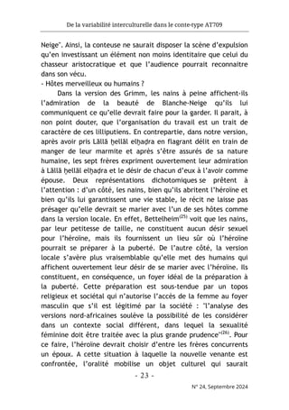 De la variabilité interculturelle dans le conte-type AT709
- 23 -
N° 24, Septembre 2024
Neige". Ainsi, la conteuse ne saurait disposer la scène d’expulsion
qu’en investissant un élément non moins identitaire que celui du
chasseur aristocratique et que l’audience pourrait reconnaitre
dans son vécu.
- Hôtes merveilleux ou humains ?
Dans la version des Grimm, les nains à peine affichent-ils
l’admiration de la beauté de Blanche-Neige qu’ils lui
communiquent ce qu’elle devrait faire pour la garder. Il parait, à
non point douter, que l’organisation du travail est un trait de
caractère de ces lilliputiens. En contrepartie, dans notre version,
après avoir pris Lāllā ḫellāl elḫaḍra en flagrant délit en train de
manger de leur marmite et après s’être assurés de sa nature
humaine, les sept frères expriment ouvertement leur admiration
à Lāllā ḫellāl elḫaḍra et le désir de chacun d’eux à l’avoir comme
épouse. Deux représentations dichotomiques se prêtent à
l’attention : d’un côté, les nains, bien qu’ils abritent l’héroïne et
bien qu’ils lui garantissent une vie stable, le récit ne laisse pas
présager qu’elle devrait se marier avec l’un de ses hôtes comme
dans la version locale. En effet, Bettelheim(25)
voit que les nains,
par leur petitesse de taille, ne constituent aucun désir sexuel
pour l’héroïne, mais ils fournissent un lieu sûr où l’héroïne
pourrait se préparer à la puberté. De l’autre côté, la version
locale s’avère plus vraisemblable qu’elle met des humains qui
affichent ouvertement leur désir de se marier avec l’héroïne. Ils
constituent, en conséquence, un foyer idéal de la préparation à
la puberté. Cette préparation est sous-tendue par un topos
religieux et sociétal qui n’autorise l’accès de la femme au foyer
masculin que s’il est légitimé par la société : "l’analyse des
versions nord-africaines soulève la possibilité de les considérer
dans un contexte social différent, dans lequel la sexualité
féminine doit être traitée avec la plus grande prudence"(26)
. Pour
ce faire, l’héroïne devrait choisir d’entre les frères concurrents
un époux. A cette situation à laquelle la nouvelle venante est
confrontée, l’oralité mobilise un objet culturel qui saurait
 